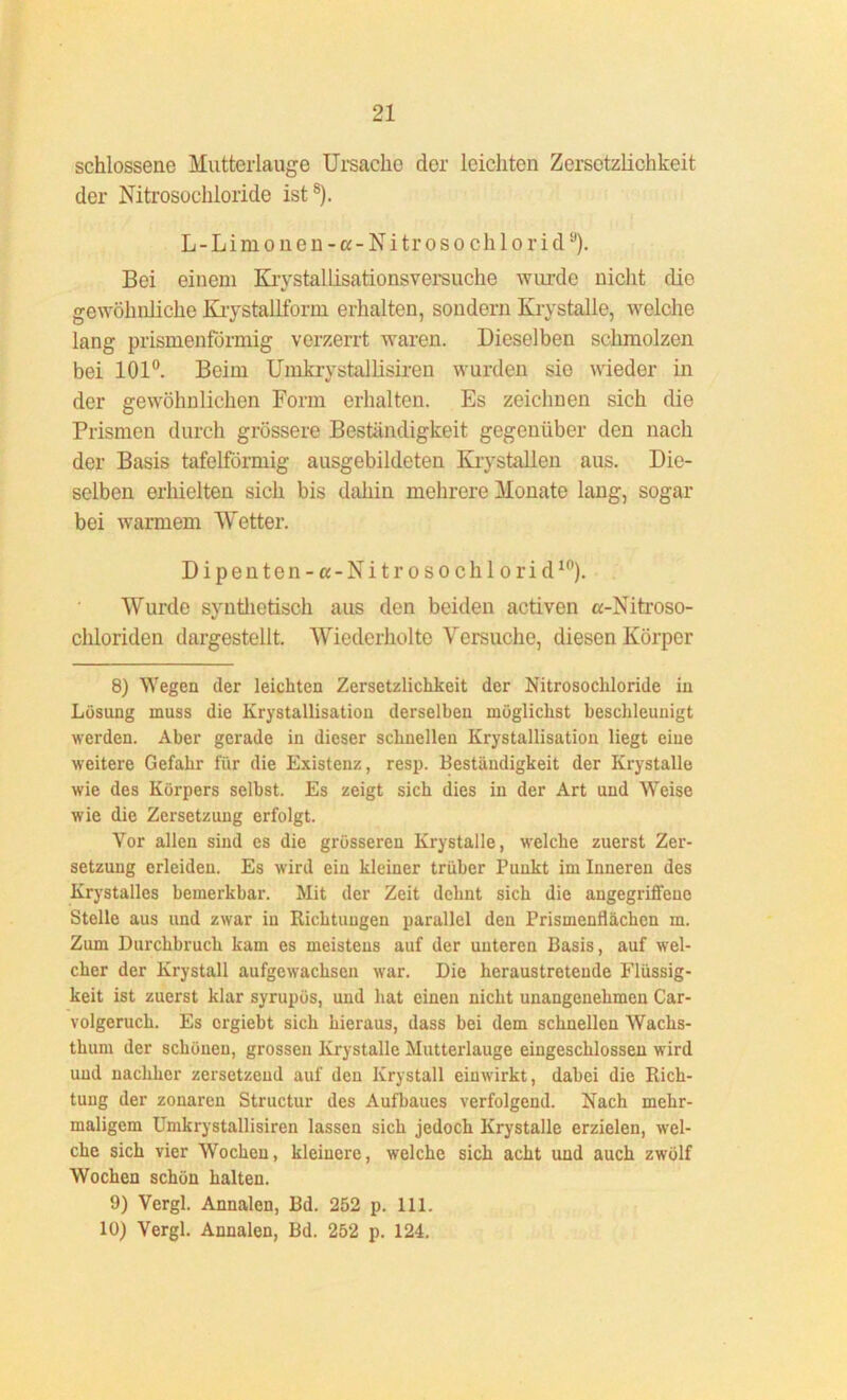 schlossene Mutterlauge Ursache der leichten Zersetzlichkeit der Nitrosochloride ist8 9). L - L i m o n e n -«- N i tr o s o ch 1 o r i du). Bei einem Krystallisationsversuche wurde nicht die gewöhnliche Krystallform erhalten, sondern Krystalle, welche lang prismenförmig verzerrt waren. Dieselben schmolzen bei 101°. Beim Umkrystallisiren wurden sie wieder in der gewöhnlichen Form erhalten. Es zeichnen sich die Prismen durch grössere Beständigkeit gegenüber den nach der Basis tafelförmig ausgebildeten Krystallen aus. Die- selben erhielten sich bis dahin mehrere Monate lang, sogar bei warmem Wetter. Dipenton-a-Nitrosochlorid10). Wurde synthetisch aus den beiden activen «-Nitroso- chloriden dargestellt. Wiederholte Versuche, diesen Körper 8) Wegen der leichten Zersetzlichkeit der Nitrosochloride in Lösung muss die Krystallisation derselben möglichst beschleunigt werden. Aber gerade in dieser schnellen Krystallisation liegt eine weitere Gefahr für die Existenz, resp. Beständigkeit der Krystalle wie des Körpers selbst. Es zeigt sich dies in der Art und Weise wie die Zersetzung erfolgt. Vor allen sind es die grösseren Krystalle, welche zuerst Zer- setzung erleiden. Es wird ein kleiner trüber Punkt im Inneren des Krystalles bemerkbar. Mit der Zeit dehnt sich die angegriffeue Stelle aus und zwar in Richtuugen parallel den Prismenflächen m. Zum Durchbruch kam es meistens auf der unteren Basis, auf wel- cher der Krystall aufgewrachsen war. Die heraustreteude Flüssig- keit ist zuerst klar syrupös, und hat einen nicht unangenehmen Car- volgeruch. Es orgiebt sich hieraus, dass bei dem schnellen Wachs- thum der schönen, grossen Krystalle Mutterlauge eingeschlossen wird und nachher zersetzend auf den Krystall einwirkt, dabei die Rich- tung der zonaren Structur des Aufbaues verfolgend. Nach mehr- maligem Umkrystallisiren lassen sich jedoch Krystalle erzielen, wel- che sich vier Wochen, kleinere, welche sich acht und auch zwölf Wochen schön halten. 9) Vergl. Annalen, Bd. 252 p. 111. 10) Vergl. Annalen, Bd. 252 p. 124.