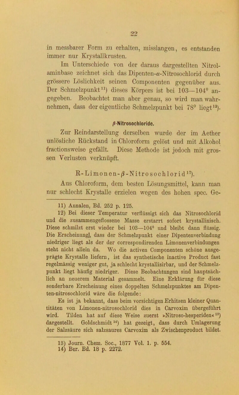 in messbarer Form zu erhalten, misslangen, es entstanden immer nur Krystallkrusten. Im Unterschiede von der daraus dargestellten Nitrol- aminbase zeichnet sich das Dipenten-a-Nitrosochlorid durch grössere Löslichkeit seinen Componenten gegenüber aus. Der Schmelzpunkt11) dieses Körpers ist bei 103—104° an- gegeben. Beobachtet man aber genau, so wird man wahr- nehmen, dass der eigentliche Schmelzpunkt bei 78° liegt12). /S-Nitrosochloride. Zur Reindarstellung derselben wurde der im Aether unlösliche Rückstand in Chloroform gelöst und mit Alkohol fractionsweise gefällt. Diese Methode ist jedoch mit gros- sen Verlusten verknüpft. R-Limonen-/3-Nitroso chlorid17). Aus Chloroform, dem besten Lösungsmittel, kann man nur schlecht Krystalle erzielen wegen des hohen spec. Ge- ll) Annalen, Bd. 252 p. 125. 12) Bei dieser Temperatur verflüssigt sich das Nitrosocklorid und die zusammengefiossene Masse erstarrt sofort krystallinisch. Diese schmilzt erst wieder bei 103—104° und bleibt dann flüssig. Die Erscheinung), dass der Schmelzpunkt einer Dipentenverbindung niedriger liegt als der der correspondirenden Limonenverbindungen steht nicht allein da. Wo die activen Componenten schöne ausge- prägte Krystalle liefern, ist das synthetische inactive Product fast regelmässig weniger gut, ja schlecht krystallisirbar, und der Schmelz- punkt liegt häufig niedriger. Diese Beobachtungen sind hauptsäch- lich an neuerem Material gesammelt. Eine Erklärung für diese sonderbare Erscheinung eines doppelten Schmelzpunktes am Dipen- ten-nitrosochlorid wäre die folgende: Es ist ja bekannt, dass beim vorsichtigen Erhitzen kleiner Quan- titäten von Limonen-nitrosochlorid dies in Carvoxim übergeführt wird. Tilden hat auf diese Weise zuerst »Nitroso-hesperiden«1S) dargestellt. Goldschmidt14) hat gezeigt, dass durch Umlagerung der Salzsäure sich salzsaures Carvoxim als Zwischenproduct bildet. 13) Journ. Chem. Soc., 1877 Vol. 1. p. 554. 14) Ber. Bd. 18 p. 2272.