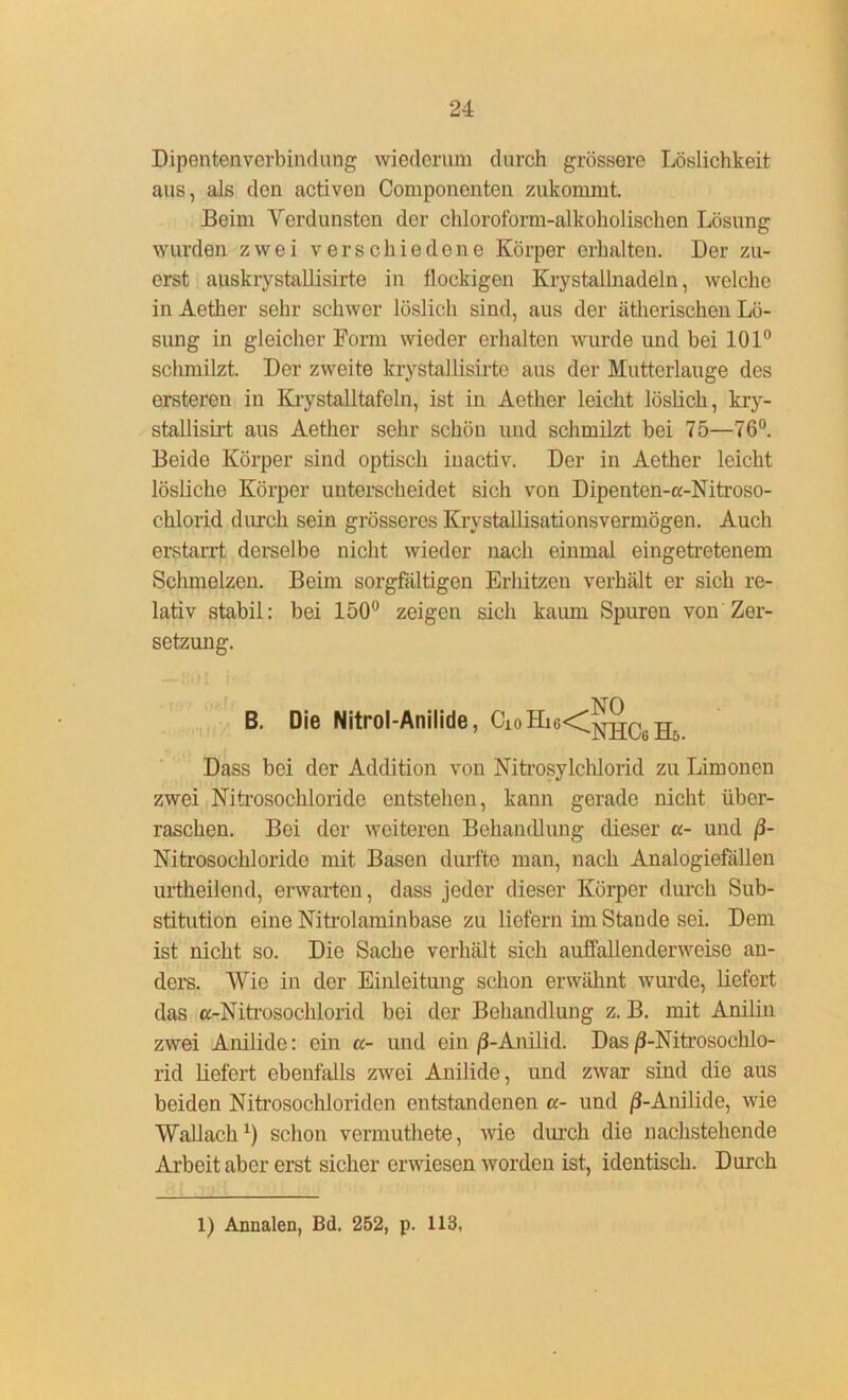 Dipentenverbindung wiederum durch grössere Löslichkeit aus, als den activen Componenten zukommt. Beim Verdunsten der chloroform-alkoholischon Lösung wurden zwei verschiedene Körper erhalten. Der zu- erst auskrystallisirte in flockigen Krystallnadeln, welche in Aether sehr schwer löslich sind, aus der ätherischen Lö- sung in gleicher Form wieder erhalten wurde und bei 101° schmilzt. Der zweite krystallisirte aus der Mutterlauge des ersteren in Krystalltafeln, ist in Aether leicht löslich, kry- stallisirt aus Aether sehr schön und schmilzt bei 75—76°. Beido Körper sind optisch iuactiv. Der in Aether leicht lösliche Körper unterscheidet sich von Dipenten-a-Nitroso- cklorid durch sein grösseres Krystallisationsvermögen. Auch erstarrt derselbe nicht wieder nach einmal eingetretenem Sclunelzen. Beim sorgfältigen Erhitzen verhält er sich re- lativ stabil: bei 150° zeigen sich kaum Spuren von Zer- setzung. KO B. Die Nitrol-Anilide, Dass bei der Addition von Nitrosylchlorid zu Limonen zwei Nitrosochloride entstehen, kann gerade nicht über- raschen. Bei der weiteren Behandlung dieser a- und ß- Nitrosochlorido mit Basen durfte man, nach Analogiefällen urtheilond, erwarten, dass jeder dieser Körper durch Sub- stitution eine Nitrolaminbase zu liefern im Stande sei. Dem ist nicht so. Die Sache verhält sich auffallenderweise an- ders. Wie in der Einleitung schon erwähnt wurde, liefert das «-Nitrosochlorid bei der Behandlung z. B. mit Anilin zwei Anilide: ein cc- und ein /3-Anilid. Das ß-Nitrosochlo- rid liefert ebenfalls zwei Anilide, und zwar sind die aus beiden Nitrosochloriden entstandenen a- und /3-Anilide, wie Wallach1) schon vermuthete, wie durch die nachstehende Arbeit aber erst sicher erwiesen worden ist, identisch. Durch