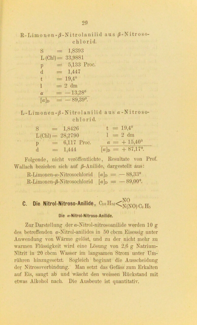 20 R - L i in o n e n - /3 - N i t r o 1 a n i 1 i d aus /3-Nitroso- Chlorid. S = 1,8393 L (Clil) = 33,9881 p = 5,133 Proc. d = 1,447 t = 19,4° 1 = 2 dm « = —13,28° [a]D = —89,39°. L-Limonen-/3-Nitrolanilid aus a-Nitroso- c h 1 o r i d. S = 1,8426 t = 19,4° L (Chi) = 28,2790 1 = 2 dm p = 6,117 Proc. _ « = + 15,40° d = 1,444 [«]d = +87,1<°. Folgende, nicht veröffentlichte, Resultate von Prof. Wallach beziehen sich auf /3-Anilide, dargestellt aus: R-Limonen-a-Nitrosochlorid [ajo = — 88,33° R-Limouen-^-Nitrosochlorid [a]o = —89,00°. NO C. Die Nitrol-Nitroso-Anilide, ^10^,G<Cx^o) C, Die «-Nitrol-Nitroso-Anilide. Zur Darstellung der «-Nitrol-nitrosoanilide werden 10 g des betreffenden a-Nitrol-anilides in 50 cbcm Eisessig unter Anwendung von Warme gelöst, und zu der nicht mehr zu wannen Flüssigkeit wird eine Lösung von 2,6 g Natrium- Nitrit in 20 cbcm Wasser im langsamen Strom unter Um- rühren hinzugesetzt. Sogleich beginnt die Ausscheidung der Nitrosoverbindung. Man setzt das Gefäss zum Erkalten auf Eis, saugt ab und wäscht den weissen Rückstand mit etwas Alkohol nach. Die Ausbeute ist quantitativ.
