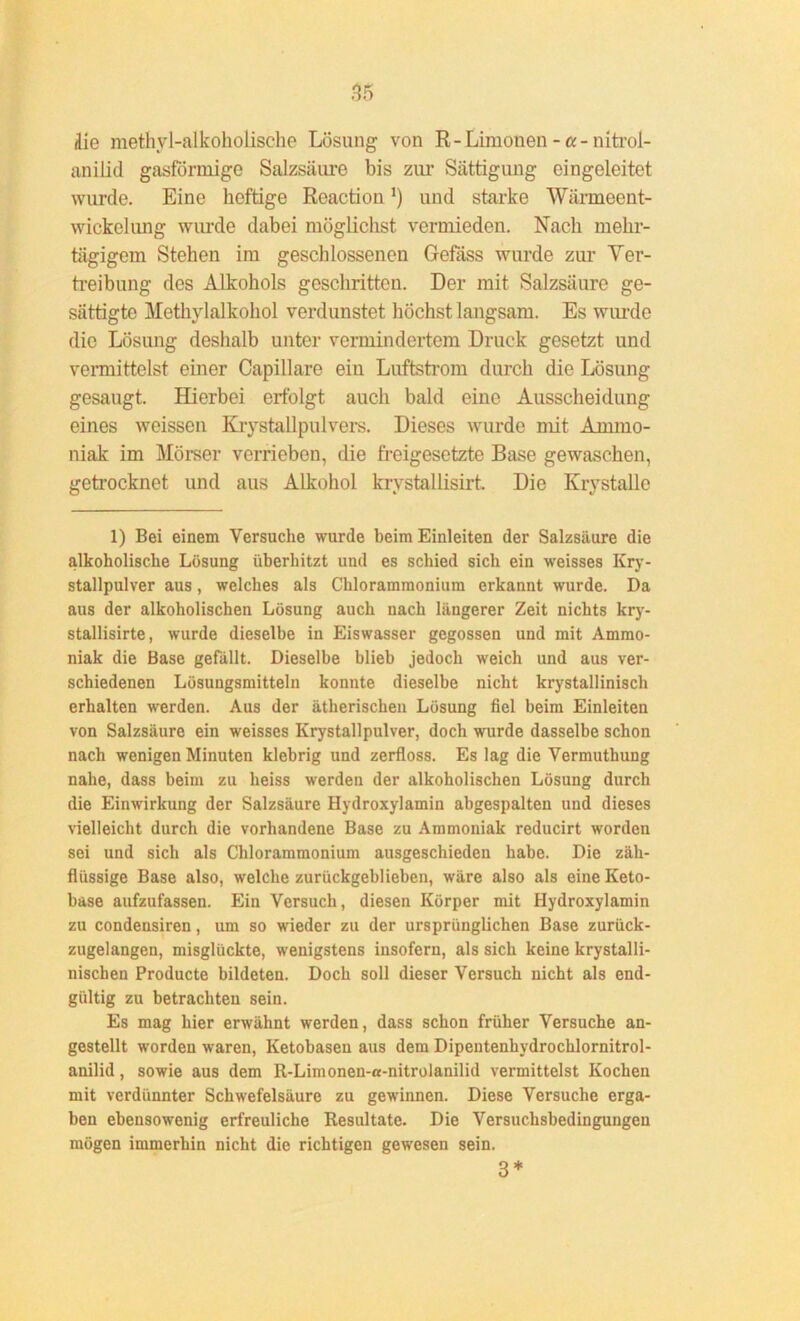 die methyl-alkoholische Lösung von R-Limonen -a- nitrol- anilid gasförmige Salzsäure bis zur Sättigung eingeleitet wurde. Eine heftige Reactiou') und starke Wärmeent- wickel img wurde dabei möglichst vermieden. Nach mehr- tägigem Stehen im geschlossenen Gefäss wurde zur Ver- treibung des Alkohols geschritten. Der mit Salzsäure ge- sättigte Methylalkohol verdunstet höchst langsam. Es wurde die Lösung deshalb unter vermindertem Druck gesetzt und vermittelst einer Capillare ein Luftstrom durch die Lösung gesaugt. Hierbei erfolgt auch bald eine Ausscheidung eines weissen Krystallpulvers. Dieses wurde mit Ammo- niak im Mörser verrieben, die freigesetzte Base gewaschen, getrocknet und aus Alkohol krystallisirt. Die Krystalle 1) Bei einem Versuche wurde beim Einleiten der Salzsäure die alkoholische Lösung überhitzt und es schied sich ein weisses Kry- stallpulver aus, welches als Chlorammonium erkannt wurde. Da aus der alkoholischen Lösung auch nach längerer Zeit nichts kry- stallisirte, wurde dieselbe in Eiswasser gegossen und mit Ammo- niak die Base gefällt. Dieselbe blieb jedoch weich und aus ver- schiedenen Lösungsmitteln konnte dieselbe nicht krystalliniscli erhalten werden. Aus der ätherischen Lösung fiel beim Einleiten von Salzsäure ein weisses Krystallpulver, doch wurde dasselbe schon nach wenigen Minuten klebrig und zerfloss. Es lag die Vermuthung nahe, dass beim zu heiss werden der alkoholischen Lösung durch die Einwirkung der Salzsäure Hydroxylamin abgespalten und dieses vielleicht durch die vorhandene Base zu Ammoniak reducirt worden sei und sich als Chlorammonium ausgeschieden habe. Die zäh- flüssige Base also, welche zurückgeblieben, wäre also als eine Keto- base aufzufassen. Ein Versuch, diesen Körper mit Hydroxylamin zu condensiren, um so wieder zu der ursprünglichen Base zurück- zugelangen, misglückte, wenigstens insofern, als sich keine krystalli- nischen Producte bildeten. Doch soll dieser Versuch nicht als end- gültig zu betrachten sein. Es mag hier erwähnt werden, dass schon früher Versuche an- gestellt worden waren, Ketobasen aus dem Dipeutenhydrochlornitrol- anilid, sowie aus dem R-Limonen-a-nitrolanilid vermittelst Kochen mit verdünnter Schwefelsäure zu gewinnen. Diese Versuche erga- ben ebensowenig erfreuliche Resultate. Die Versuchsbedingungen mögen immerhin nicht die richtigen gewesen sein. 3*