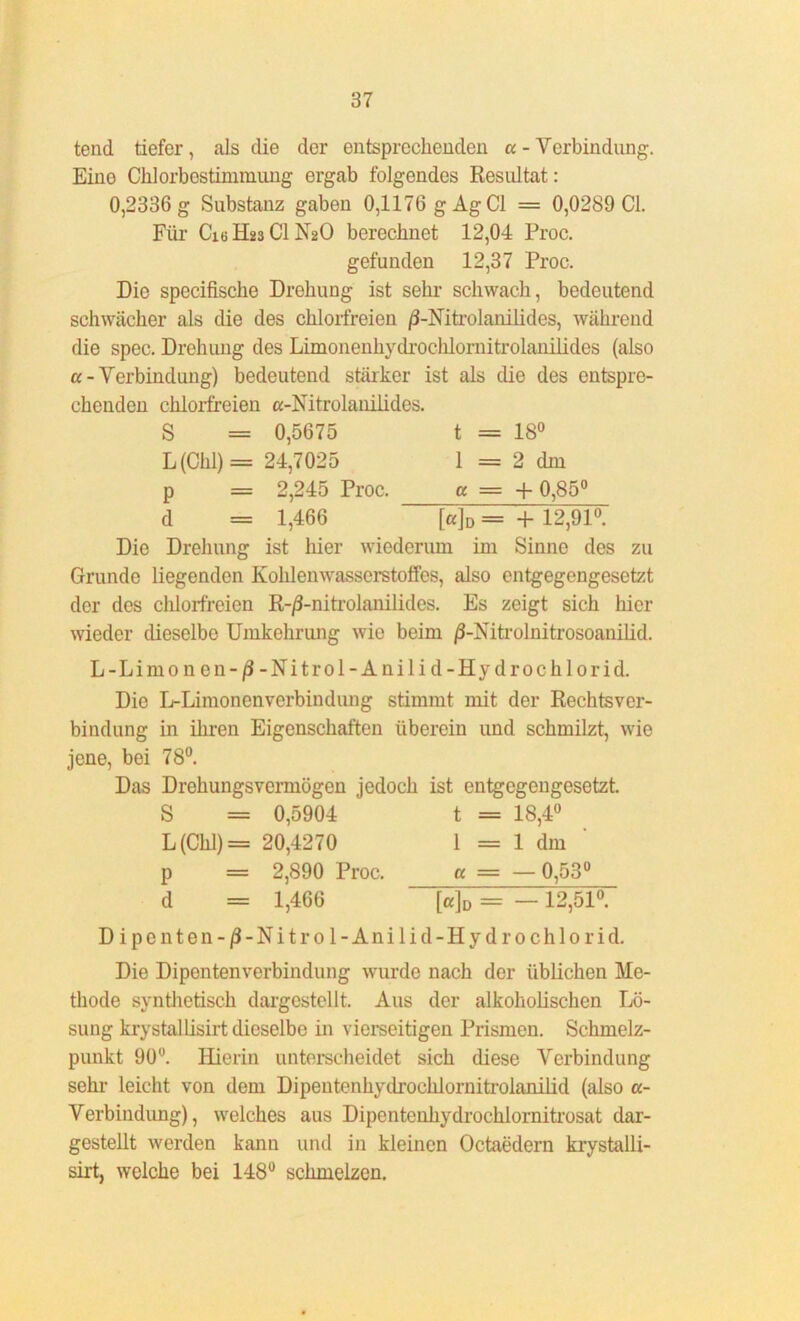 tend tiefer, als die der entsprechenden a - Verbindung. Eine Chlorbestimmung ergab folgendes Resultat: 0,2336 g Substanz gaben 0,1176 gAg CI = 0,0289 CI. Für Cie Hü3 CI N2O berechnet 12,04 Proc. gefunden 12,37 Proc. Die specifische Drohung ist sehr schwach, bedeutend schwächer als die des chlorfreien /3-Nitrolanilides, während die spec. Drehung des Limonenhydrochlornitrolanilides (also u- Verbindung) bedeutend stärker ist als die des entspre- chenden chlorfreien a-Nitrolanilides. S = 0,5675 t = 18° L (Chi) = 24,7025 1 = 2 dm p = 2,245 Proc. a — + 0,85° d = 1,466 [a]D = + 12,91°. Die Drehung ist hier wiederum im Sinne des zu Grunde liegenden Kohlenwasserstoffes, also entgegengesetzt der des chlorfreien R-/3-nitrolanilides. Es zeigt sich hier wieder dieselbe Umkehrung wie beim /3-Nitrolnitrosoanilid. L-Limonen-ß-Nitrol-Anilid-Hydrochlorid. Die L-Limonenverbindung stimmt mit der Rechtsver- bindung in ihren Eigenschaften überein und schmilzt, wie jene, bei 78°. Das Drehungsvermögen jedoch ist entgegengesetzt. S = 0,5904 t = 18,4° L (Chi) = 20,4270 1 = 1 dm p = 2,890 Proc. a = — 0,53° d = 1,466 [ajD = —12,51°. Dipenten - ß - N i t r 01 - A n i 1 i d - H y d r 0 c h 10 r i d. Die Dipentenverbindung wurde nach der üblichen Me- thode synthetisch dargcstellt. Aus der alkoholischen Lö- sung krystalLisirt dieselbe in vierseitigen Prismen. Schmelz- punkt 90°. Hierin unterscheidet sich diese Verbindung sehr leicht von dem Dipentenhydrochlornitroianilid (also a- Verbindung), welches aus Dipentenhydrochlornitrosat dar- gestellt werden kann und in kleinen Octaedern krystalli- sirt, welche bei 148° schmelzen.