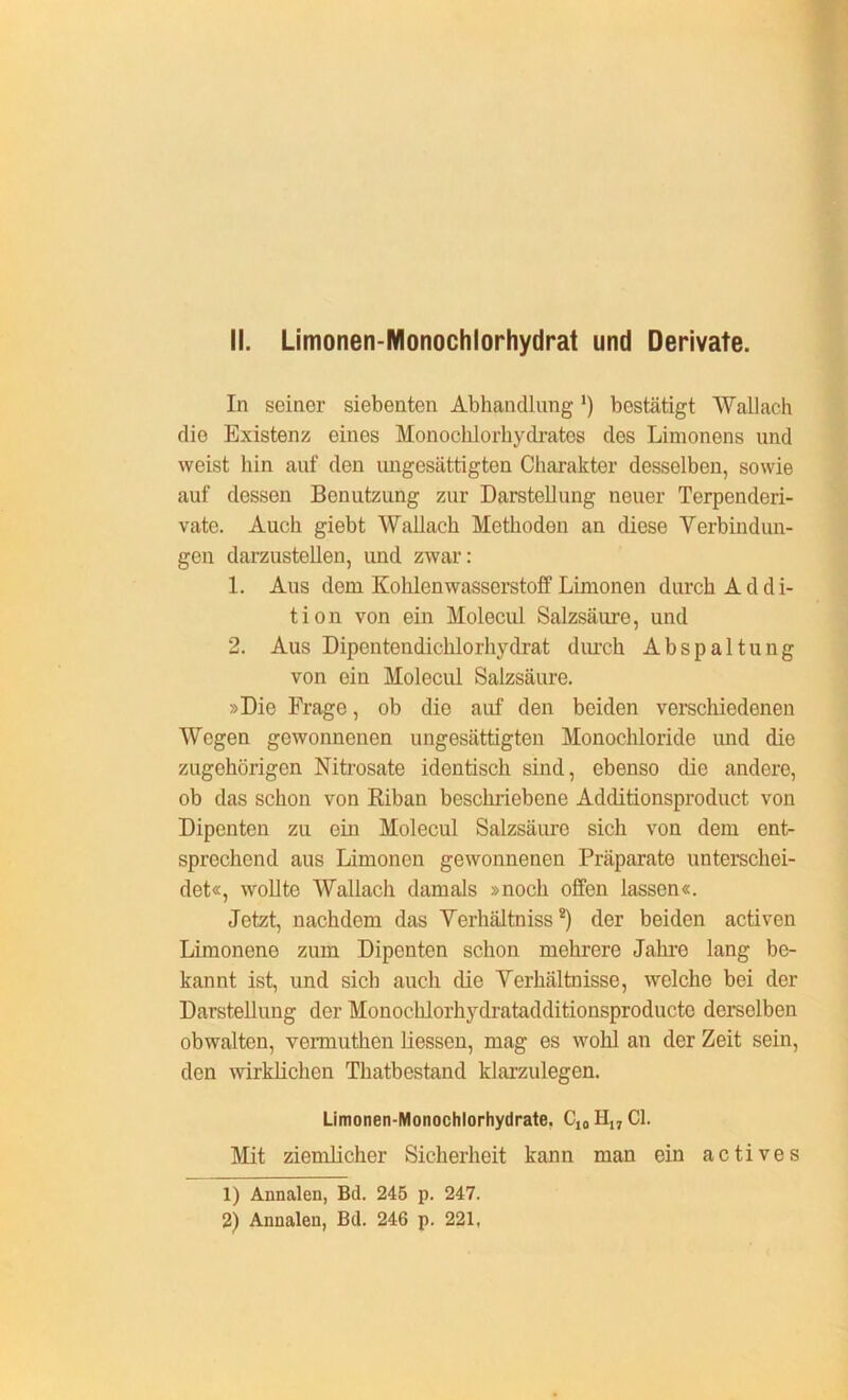 In seiner siebenten Abhandlung *) bestätigt Wallach die Existenz eines Monocklorhydratos des Limonens und weist hin auf den ungesättigten Charakter desselben, sowie auf dessen Benutzung zur Darstellung neuer Terpenderi- vate. Auch giebt Wallach Methoden an diese Verbindun- gen darzustellen, und zwar: 1. Aus dem Kohlenwasserstoff Limonen durch Addi- tion von ein Molecul Salzsäure, und 2. Aus Dipentendicklorhydrat durch Abspaltung von ein Molecul Salzsäure. »Die Frage, ob die auf den beiden verschiedenen Wegen gewonnenen ungesättigten Monochloride und die zugehörigen Nitrosate identisch sind, ebenso die andere, ob das schon von Riban beschriebene Additionsproduct von Dipenten zu ein Molecul Salzsäure sich von dem ent- sprechend aus Limonen gewonnenen Präparate unterschei- det«, wollte Wallach damals »noch offen lassen«. Jetzt, nachdem das Verhältnisse der beiden activen Limonene zum Dipenten schon mehrere Jahre lang be- kannt ist, und sich auch die Verhältnisse, welche bei der Darstellung der Monochlorhydratadditionsproducte derselben obwalten, vermuthen Hessen, mag es wohl an der Zeit sein, den wirklichen Thatbestand klarzulegen. Limonen-Monochlorhydrate. CI0 HI7 CI. Mit ziemHcher Sicherheit kann man ein actives 1) Annalen, Bd. 245 p. 247. 2) Annalen, Bd. 246 p. 221,