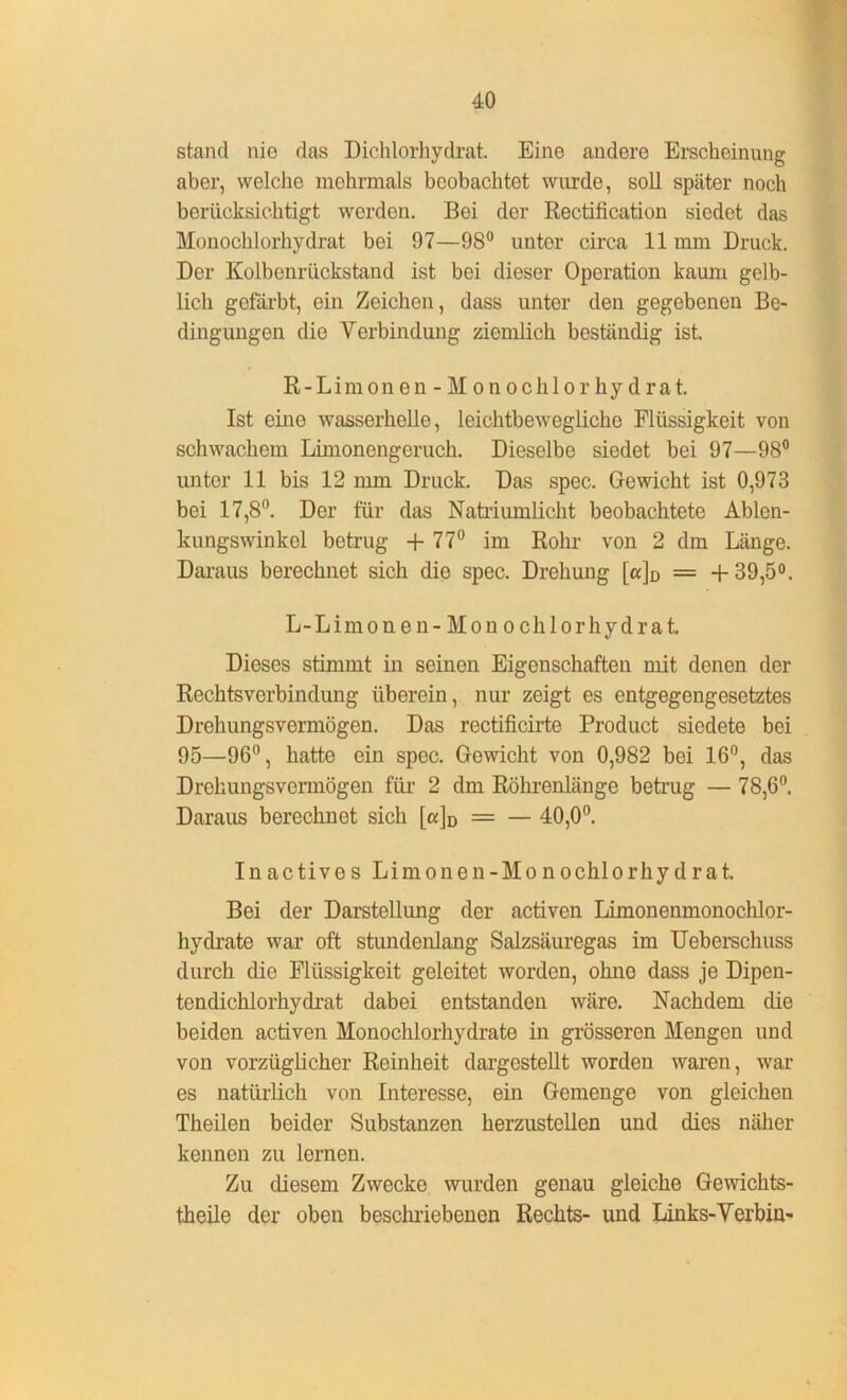 stand nio das Dichlorhydrat. Eine andere Erscheinung aber, welche mehrmals beobachtet wurde, soll später noch berücksichtigt werden. Bei der Rectification siedet das Monochlorhydrat bei 97—98° unter circa 11 mm Druck. Der Kolbenrückstand ist bei dieser Operation kaum gelb- lich gefärbt, ein Zeichen, dass unter den gegebenen Be- dingungen die Verbindung ziemlich beständig ist. R-Limon en - M on oclilor hy drat. Ist eine wasserhelle, leichtbewegliche Flüssigkeit von schwachem Limonengeruch. Dieselbe siedet bei 97—98° unter 11 bis 12 mm Druck. Das spec. Gewicht ist 0,973 bei 17,8°. Der für das Natriumlicht beobachtete Ablen- kungswinkel betrug + 77° im Rohr von 2 dm Länge. Daraus berechnet sich die spec. Drehung [a]D = + 39,5°. L-Limonen - Mon ochlorhydrat. Dieses stimmt in seinen Eigenschaften mit denen der Rechtsverbindung überein, nur zeigt es entgegengesetztes Drehungsvermögen. Das rectificirte Product siedete bei 95—96°, hatte ein spec. Gewicht von 0,982 bei 16°, das Drehungsvermögen für 2 dm Röhrenlänge betrug — 78,6°. Daraus berechnet sich [«]D = — 40,0°. Inactivos Limonen- Mono chl o rhy d r a t. Bei der Darstellung der activen Limonenmonochlor- hydrate war oft stundenlang Salzsäuregas im Ueberschuss durch die Flüssigkeit geleitet worden, ohno dass je Dipen- tendichlorhydrat dabei entstanden wäre. Nachdem die beiden activen Monochlorhydrate in grösseren Mengen und von vorzüglicher Reinheit dargestellt worden waren, war es natürlich von Interesse, ein Gemenge von gleichen Theilen beider Substanzen herzustellen und dies näher kennen zu lernen. Zu diesem Zwecke wurden genau gleiche Gewichts- theile der oben beschriebenen Rechts- und Links-Verbin-