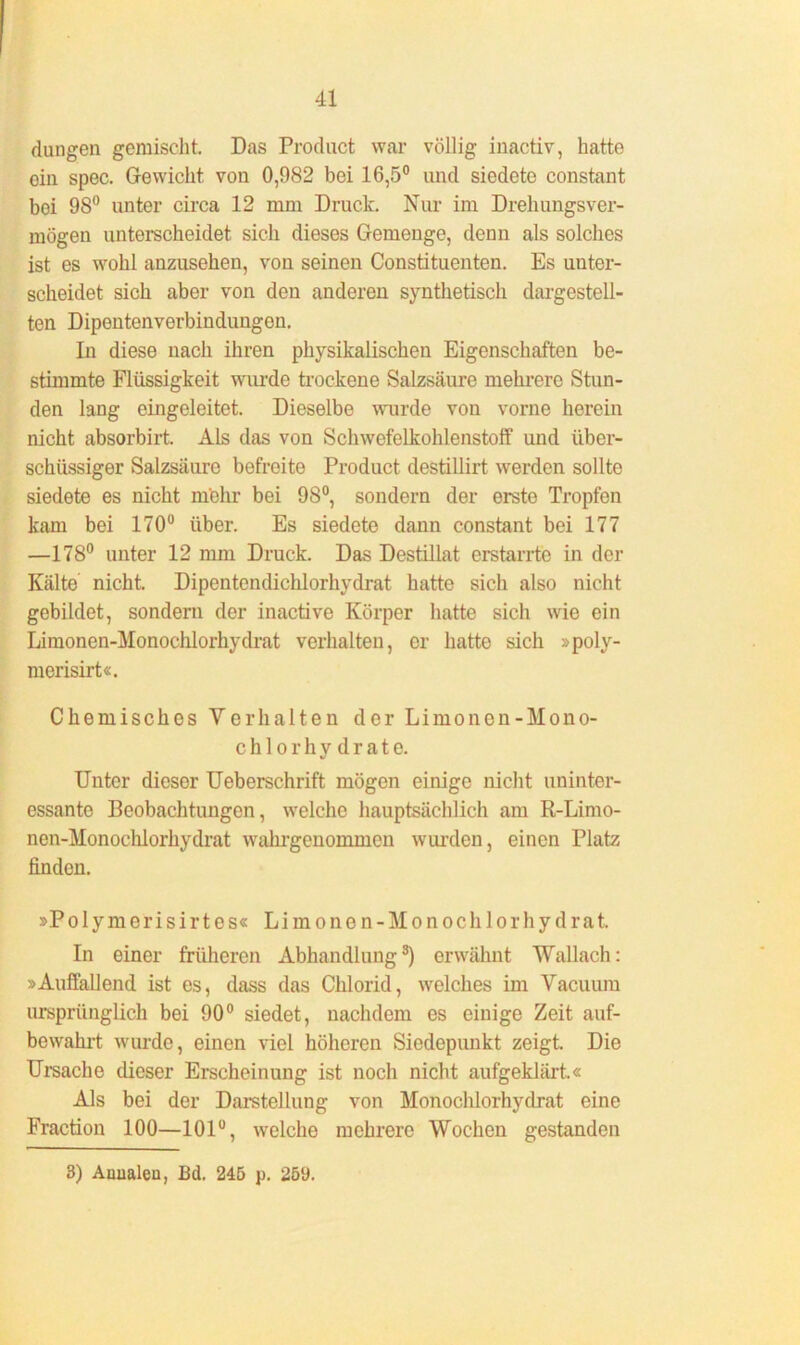 dangen gemischt. Das Product war völlig inactiv, hatte ein spec. Gewicht, von 0,982 bei 16,5° und siedete constant boi 98° unter circa 12 mm Druck. Nur im Drehungsver- mögen unterscheidet sich dieses Gemenge, denn als solches ist es wohl anzusehen, von seinen Constituenten. Es unter- scheidet sich aber von den anderen synthetisch dargestell- ten Dipentenverbindungen. In diese nach ihren physikalischen Eigenschaften be- stimmte Flüssigkeit wurde trockene Salzsäure mehrere Stun- den lang eingoleitet. Dieselbe wurde von vorne herein nicht absorbirt. Als das von Schwefelkohlenstoff und über- schüssiger Salzsäure befreite Product destillirt werden sollte siedete es nicht mehr bei 98°, sondern der erste Tropfen kam bei 170° über. Es siedete dann constant bei 177 —178° unter 12 mm Druck. Das Destillat erstarrte in der Kälte nicht. Dipentendichlorhydrat hatte sich also nicht gebildet, sondern der inactive Körper hatte sich wie ein Limonen-Monochlorhydrat verhalten, er hatte sich »poly- merisirt«. Chemisches Verhalten der Limonen-Mono- chlor h y d r a t e. Unter dieser Ueberschrift mögen einige nicht uninter- essante Beobachtungen, welche hauptsächlich am R-Limo- nen-Monochlorhydrat wahrgenoininen wurden, einen Platz finden. »Polymerisirtes« Limonen-Monochlorhydrat. In einer früheren Abhandlungs) erwähnt Wallach: »Auffallend ist es, dass das Chlorid, welches im Vacuum ursprünglich bei 90° siedet, nachdem es einige Zeit auf- bewahrt wurde, einen viel höheren Siedepunkt zeigt. Die Ursache dieser Erscheinung ist noch nicht aufgeklärt.« Als bei der Darstellung von Monochlorhydrat eine Fraction 100—101°, welche mehrere Wochen gestanden