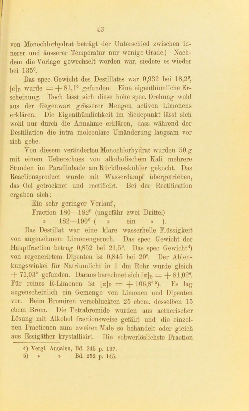 von Monochlorhydrat beträgt der Unterschied zwischen in- nerer und äusserer Temperatur nur wenige Grade.) Nach- dem dio Vorlage gewechselt worden war, siedete es wieder bei 135°. Das spec. Gewicht des Destillates war 0,932 bei 18,2°, fa]o wurde = -f- 81,1° gefunden. Eine eigentümliche Er- scheinung. Doch lässt sich diese hohe spec. Drehung wohl aus der Gegenwart grösserer Mengen activen Limonens erklären. Die Eigentümlichkeit im Siedepunkt lässt sich wohl nur durch die Annahme erklären, dass während der Destillation die intra moleculare Umänderung langsam vor sich gehe. Von diesem veränderten Monochlorhydrat wurden 50 g mit einem Ueberschuss von alkoholischem Kali mehrere Stunden im Paraffiubade am Rückflusskühler gekocht. Das Reactionsproduct wurde mit Wasserdampf übergetrieben, das Oel getrocknet und reetificirt. Bei der Rectification ergaben sich: Ein sehr geringer Verlauf, Fraction 180—182° (ungefähr zwei Drittel) » 182—190° ( » ein » ). Das Destillat war eine klare wasserhelle Flüssigkeit von angenehmem Limonengeruch. Das spec. Gewicht der Hauptfraction betrug 0,852 bei 21,5°. Das spec. Gewicht4) von regenerirtem Dipenten ist 0,845 bei 20°. Der Ablen- kungswinkel für Natriumlicht in 1 dm Rohr wurde gleich -f- 71,03° gefunden. Daraus berechnet sich [«|n = -{- 81,02°. Für reines R-Limonen ist [ajü = —100,8°5). Es lag augenscheinlich ein Gemenge von Limonen und Dipenten vor. Beim Bromiren verschluckten 25 cbcm. desselben 15 cbcm Brom. Die Tetrabromide wurden aus aetkerischer Lösung mit Alkohol fractionsweise gefällt und die einzel- nen Fractionen zum zweiten Male so behandelt oder gleich aus Essigäther krystallisirt. Die schwerlöslichste Fraction 4) Vergl. Anaalen, Bd. 245 p. 197. 5) » » Bd. 252 p. 145.