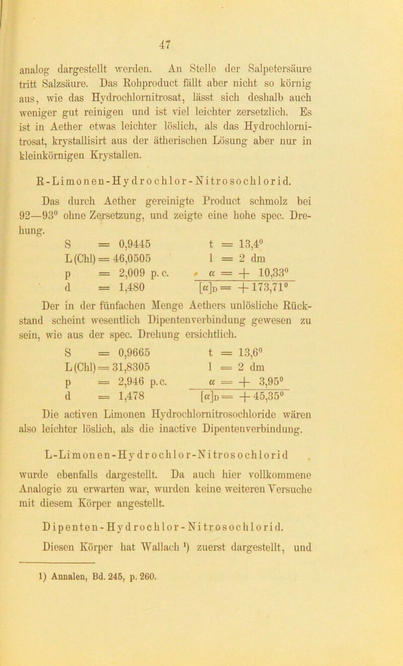 analog dargestellt werden. An Stelle der Salpetersäure tritt Salzsäure. Das Rohproduct fallt aber nicht so körnig aus, wie das Hydrochlornitrosat, lässt sich deshalb auch weniger gut reinigen und ist viel leichter zersetzlicli. Es ist in Aether etwas leichter löslich, als das Hydrochlorni- trosat, krystallisirt aus der ätherischen Lösung aber nur in kleinkörnigen Krystallen. R-Limonen-Hydrochlor-Nitrosochlorid. Das durch Aether gereinigte Product schmolz bei 92—93° ohne Zersetzung, und zeigte eine hohe spec. Dre- hung. S = 0,9445 L (Chi) = 46,0505 p = 2,009 p. c. d = 1,480 t = 13,4° 1 = 2 dm # a = + 10,33° [«]d= +173,71° Der in der fünfachen Menge Aethors unlösliche Rück- stand scheint wesentlich Dipentenverbindung gewesen zu sein, wie aus der spec. Drehung ersichtlich. S = 0,9665 L (Chi) =31,8305 p = 2,946 p.c. d = 1,478 t = 13,6° 1 = 2 dm « = + 3,95° [ß]D = +45,35° Die activen Limonen Ilydrochlornitrosochlorido wären also leichter löslich, als die inactive Dipentenverbindung. L-Limonen-Hy dr ochlo r-Nitrosochlorid wurde ebenfalls dargestellt. Da auch hier vollkommene Analogie zu erwarten war, wurden keine weiteren Versuche mit diesem Körper angestellt. Dipente n-Hvdrochlo r-Nitrosochlorid. Diesen Körper hat Wallach *) zuerst dargestellt, und