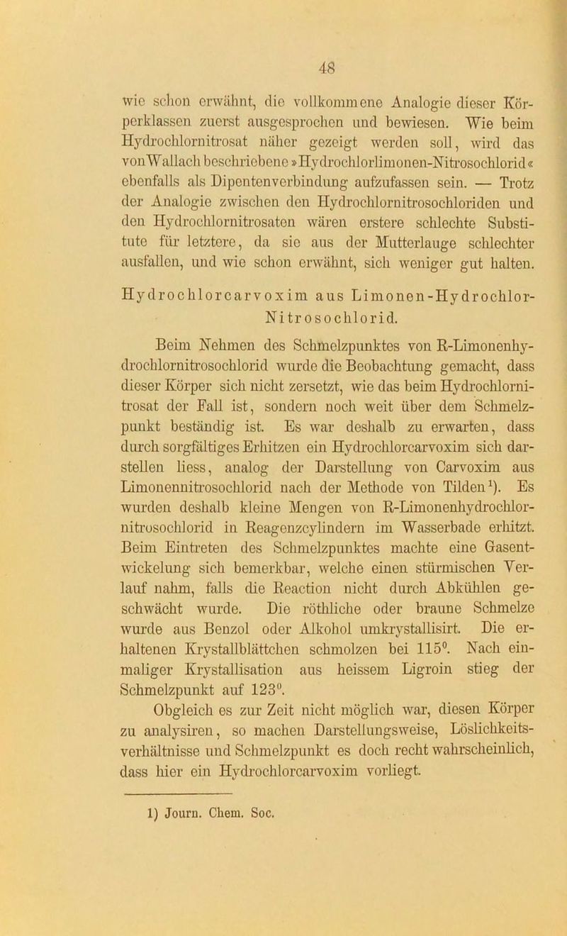 wie schon erwähnt, die vollkommene Analogie dieser Kör- pcrklassen zuerst ausgesprochen und bewiesen. Wie beim Hydrochlornitrosat näher gezeigt werden soll, wird das von Wallach beschriebene »Hy drochlorlimonen-Nitrosochlorid« ebenfalls als Dipcntenverbiudung aufzufassen sein. — Trotz der Analogie zwischen den Hydrochlornitrosocbloriden und den Hydrochlornitrosaton wären erstere schlechte Substi- tute für letztere, da sie aus der Mutterlauge schlechter ausfallen, und wie schon erwähnt, sich weniger gut halten. Hydrochlorcarvoxim aus Limonen-Hydrochlor- Nitrosochlorid. Beim Nehmen des Schmelzpunktes von R-Limonenhy- drochlornitrosochlorid wurde die Beobachtung gemacht, dass dieser Körper sich nicht zersetzt, wie das beim Hydrochlorni- trosat der Fall ist, sondern noch weit über dem Schmelz- punkt beständig ist. Es war deshalb zu erwarten, dass durch sorgfältiges Erhitzen ein Hydrochlorcarvoxim sich dar- stellen liess, analog der Darstellung von Carvoxim aus Limonennitrosochlorid nach der Methode von Tilden1). Es wurden deshalb kleine Mengen von R-Limonenhydrochlor- nitrosochlorid in Reagenzcylindern im Wasserbade erliitzt. Beim Eintreten des Schmelzpunktes machte eine Gasent- wickelung sich bemerkbar, welche einen stürmischen Ver- lauf nahm, falls die Reaction nicht durch Abkiihlen ge- schwächt wurde. Die röthliche oder braune Schmelze wurde aus Benzol oder Alkohol umkrystallisirt, Die er- haltenen Krystallblättchen schmolzen bei 115°. Nach ein- maliger Krystallisation aus heissem Ligroin stieg der Schmelzpunkt auf 123°. Obgleich es zur Zeit nicht möglich war, diesen Körper zu analysiren, so machen Darstellungsweise, Löslichkeits- verhältnisse und Schmelzpunkt es doch recht wahrscheinlich, dass hier ein Hydrochlorcarvoxim vorliegt. 1) Journ. Chem. Soc.