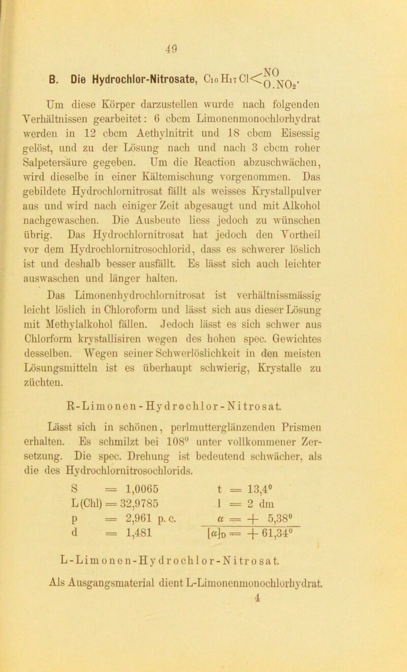 B. Die Hydrochlor-Nitrosate, CmHnCKQ0^ Um diese Körper darzustellen wurde nach folgenden Verhältnissen gearbeitet: 6 ebem Limonenmonochlorhydrat werden in 12 ebem Aethylnitrit und IS ebem Eisessig gelöst, und zu der Lösung nach und nach 3 ebem roher Salpetersäure gegebeu. Um die Reaction abzuschwächen, wird dieselbe in einer Kältemischung vorgenommen. Das gebildete Hydrochlornitrosat fällt als weisses Kiystallpulver aus und wird nach einiger Zeit abgesaugt und mit Alkohol nachgewaschen. Die Ausbeute liess jedoch zu wünschen übrig. Das Hydrochlornitrosat hat jedoch den Vortheil vor dem Hydrocldornitrosochlorid, dass es schwerer löslich ist und deshalb besser ausfällt. Es lässt sich auch leichter auswaschen und länger halten. Das Limonenhydrochlornitrosat ist verhältnissmässig leicht löslich in Chloroform und lässt sich aus dieser Lösung mit Methylalkohol fällen. Jedoch lässt es sich schwer aus Chlorform krystallisiren wegen des hohen spec. Gewichtes desselben. Wegen seiner Schwerlöslichkeit in den meisten Lösungsmitteln ist es überhaupt schwierig, Krystalle zu ziiehteu. R-Limo nen - Hy drochlor - Ni trosat. Lässt sich in schönen, perlmutterglänzenden Prismen erhalten. Es schmilzt bei 108° unter vollkommener Zer- setzung. Die spec. Drehung ist bedeutend schwächer, als die des Hydrochlornitrosochlorids. S = 1,0065 L (Chi) = 32,9785 p = 2,961 p. c. d = 1,481 t = 13,4° 1 = 2 dm a = + 5,38° [«]D= +61,34° L - Lim o n e n-H y d r o ch 1 o r - Ni tr o sa t. Als Ausgangsmaterial dient L-Limonenmonochlorhydrat. 4