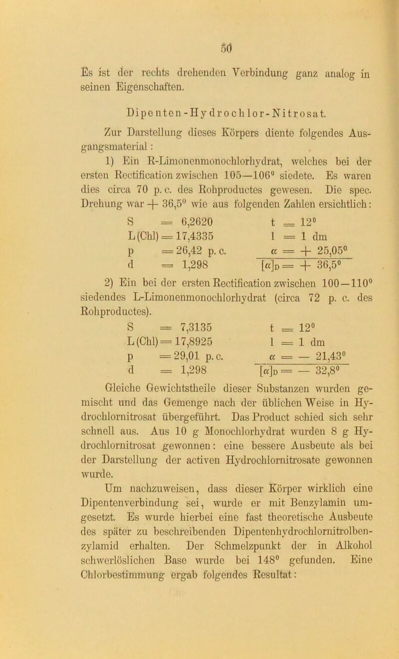 seinen Eigenschaften. Dipe nten - Hy dr o c h lor- Ni t r osat. Zur Darstellung dieses Körpers diente folgendes Aus- gangsmaterial : 1) Ein R-Limonenmonochlorhydrat, welches bei der ersten Rectification zwischen 105—106° siedete. Es waren dies circa 70 p. c. des Rohproductes gewesen. Die spec. Drehung war -f- 36,5° wie aus folgenden Zahlen ersichtlich: S = 6,2620 L(Chl) = 17,4335 p = 26,42 p. c. d — 1,298 t - 12° 1 = 1 dm « = + 25,05° [«]d= + 36,5° 2) Ein beider ersten Rectification zwischen 100 — 110° siedendes L-Limonenmonochlorhydrat (circa 72 p. c. des Rohproductes). S = 7,3135 L(Chl)= 17,8925 p — 29,01 p. c. d = 1,298 t = 12° i = 1 dm « = — 21,43° [a]o= — 32,8° Gleiche Gewiehtstheile dieser Substanzen wurden ge- mischt und das Gemenge nach der üblichen Weise in Hy- drochlornitrosat übergeführt. Das Product schied sich sehr schnell aus. Aus 10 g Monochlorhydrat wurden 8 g Hy- drochlornitrosat .gewonnen: eine bessere Ausbeute als bei der Darstellung der activen Hydrochlornitrosate gewonnen wurde. Um nachzuweisen, dass dieser Körper wirklich eine Dipenten Verbindung sei, wurde er mit Benzylamin um- gesetzt. Es wurde hierbei eine fast theoretische Ausbeute des später zu beschreibenden Dipentenhydrochlornitrolben- zylamid erhalten. Der Schmelzpunkt der in Alkohol schwerlöslichen Base wurde bei 148° gefunden. Eine Chlorbestimmung ergab folgendes Resultat: