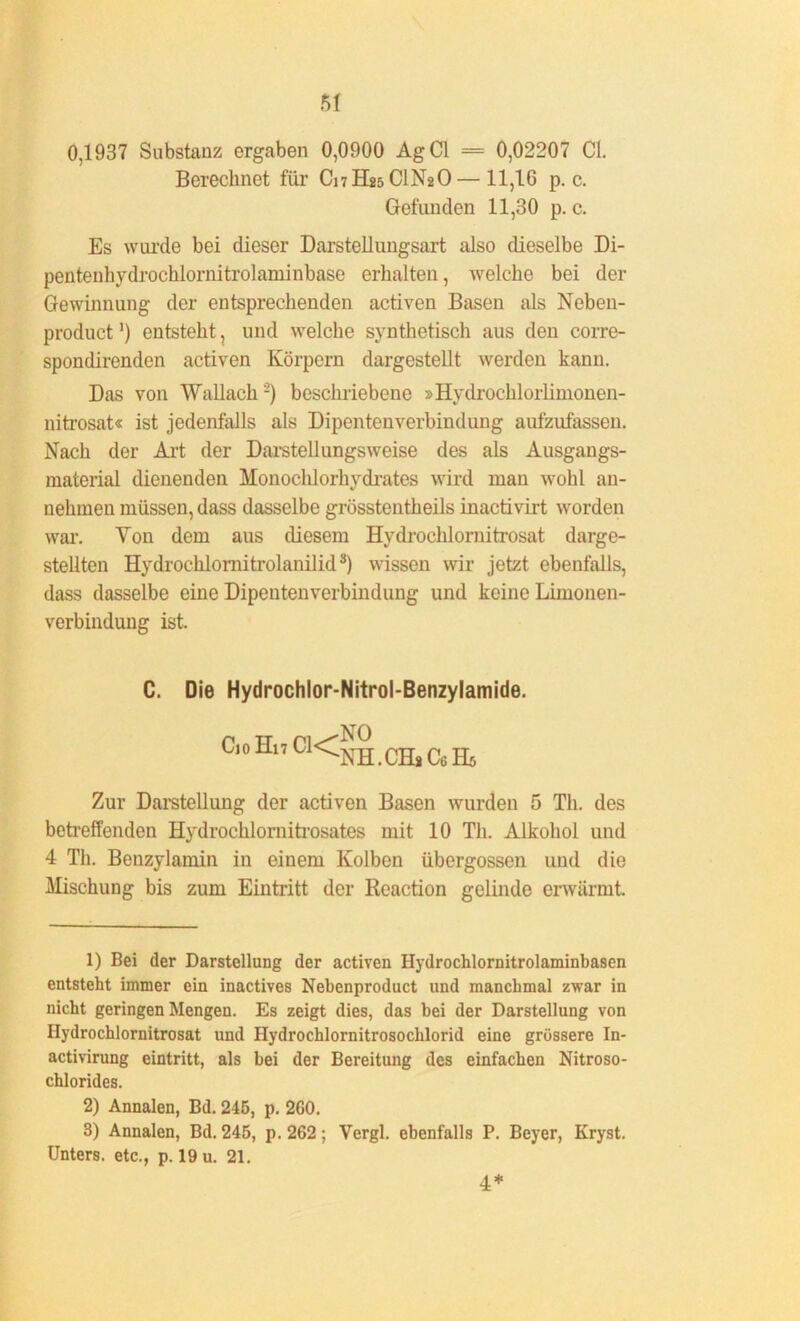 0,1937 Substanz ergaben 0,0900 AgCl == 0,02207 CI. Berechnet für C17H25CIN2O— 11,16 p. c. Gefunden 11,30 p. c. Es wurde bei dieser Darstellungsart also dieselbe Di- pentenhvdrochlornitrolaminbase erhalten, welche bei der Gewinnung der entsprechenden activen Basen als Neben- product1) entsteht, und welche synthetisch aus den corre- spondirenden activen Körpern dargestellt werden kann. Das von Wallach2) beschriebene »Hydrochlorlimonen- nitrosat« ist jedenfalls als Dipentenverbindung aufzufassen. Nach der Art der Darstellungsweise des als Ausgangs- material dienenden Monochlorhydrates wird man wohl an- uehmen müssen, dass dasselbe grösstentheils inactivirt worden war. Von dem aus diesem Hvdrochlornitrosat darge- stellten Hydrochlornitrolanilid3) wissen wir jetzt ebenfalls, dass dasselbe eine Dipentenverbindung und keine Limonen- verbindung ist. C. Die Hydrochlor-Nitrol-Benzylamide. CioHi7Cl<|° CHjC6H5 Zur Darstellung der activen Basen wurden 5 Th. des betreffenden Hydrochlornitrosates mit 10 Th. Alkohol und 4 Th. Benzylamin in einem Kolben übergossen und die Mischung bis zum Eintritt der Reaction gelinde erwärmt 1) Bei der Darstellung der activen Hydrochlornitrolaminbasen entsteht immer ein inactives Nebenproduct und manchmal zwar in nicht geringen Mengen. Es zeigt dies, das bei der Darstellung von Ilydrochlornitrosat und Ilydrochlornitrosochlorid eine grössere In- activirung eintritt, als bei der Bereitung des einfachen Nitroso- chlorides. 2) Annalen, Bd. 245, p. 2G0. 3) Annalen, Bd. 245, p.262; Vergl. ebenfalls P. Beyer, Kryst. Unters, etc., p. 19 u. 21. 4*