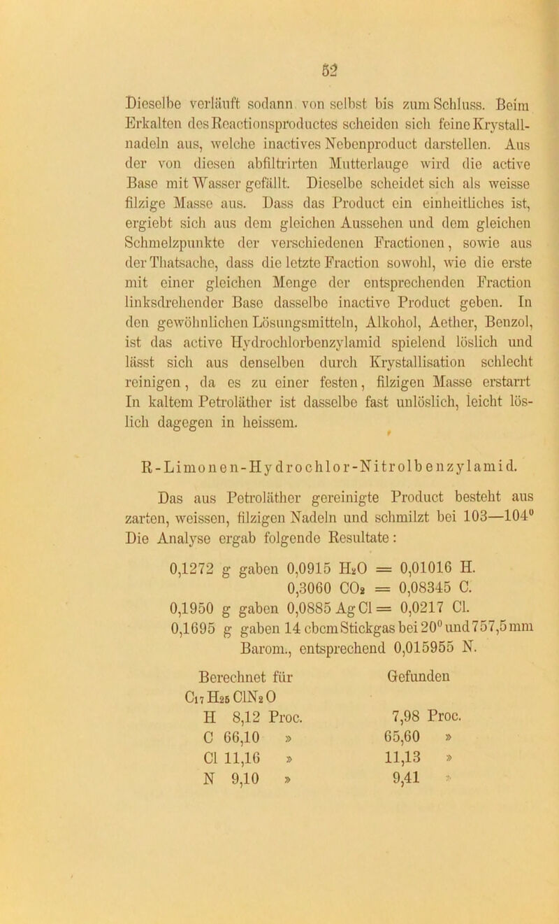 Dieselbe verläuft sodann von selbst bis zum Schluss. Beim Erkalten desRcactionsproductes scheiden sich feine Krystall- liadeln aus, welche inactives Nebenproduct darstellen. Aus der von diesen abfiltrirten Mutterlauge wird die active Base mit Wasser gefällt. Dieselbe scheidet sich als weisse filzige Masse aus. Dass das Product ein einheitliches ist, ergiebt sich aus dem gleichen Aussehen und dem gleichen Schmelzpunkte der verschiedenen Fractionen, sowie aus der Thatsache, dass die letzte Fraction sowohl, wie die erste mit einer gleichen Menge der entsprechenden Fraction linksdrehender Base dasselbe inactivc Product geben. In den gewöhnlichen Lösungsmitteln, Alkohol, Aether, Benzol, ist das active Hydrochlorbcnzylamid spielend löslich und liisst sich aus denselben durch Krystallisation schlecht reinigen, da es zu einer festen, filzigen Masse erstan-t In kaltem Petroläther ist dasselbe fast unlöslich, leicht lös- lich dagegen in heissem. R-Limonen-Hy drochlor-Nitrolb enzylamid. Das aus Petroläther gereinigte Product besteht aus zarten, weissen, filzigen Nadeln und schmilzt bei 103—104° Die Analyse ergab folgende Resultate: 0,1272 g gaben 0,0915 IDO = 0,01016 H. 0,3060 CO* = 0,08345 C. 0,1950 g gaben 0,0885 Ag CI = 0,0217 CI. 0,1695 g gaben 14 ebemStickgas bei 20° und 757,5mm Barom., entsprechend 0,015955 N. Berechnet für Gefunden 7H2BC1N2 0 H 8,12 Proc. 7,98 Proc. C 66,10 » 65,60 » CI 11,16 » 11,13 » N 9,10 » 9,41
