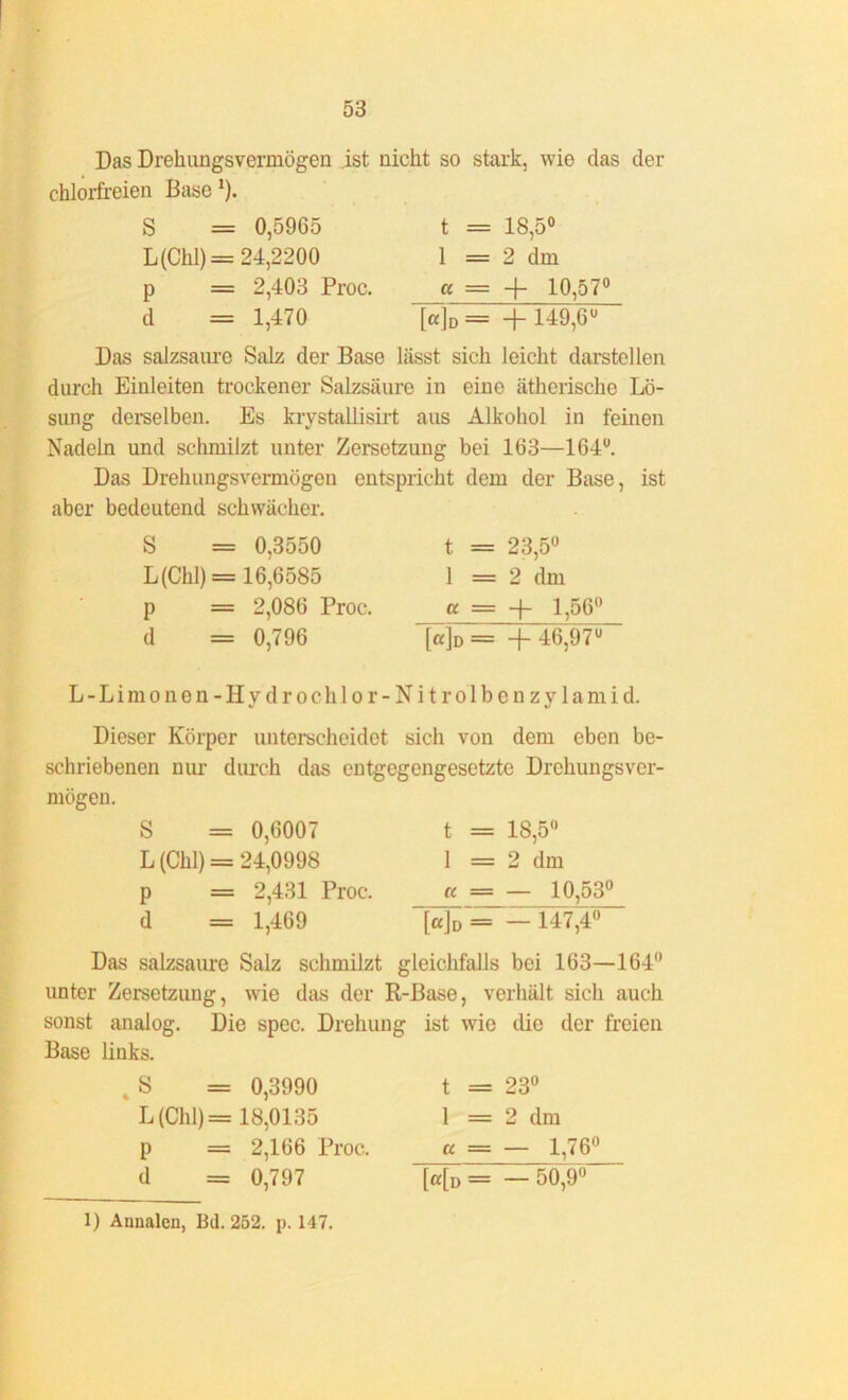 Das Drekimgsvermögen ist nickt so stark, wie das der cklorfreien Base 1). S = 0,5965 L(Ckl)= 24,2200 p = 2,403 Proc. d = 1,470 t = 18,5° 1 = 2 dm cc = + 10,57° [«]d= +149,6° Das saizsaure Salz der Base lässt sick leickt darstellen durck Einleiten trockener Salzsäure in eine ätkeriscke Lö- sung derselben. Es krystallisirt aus Alkohol in feinen Nadeln und schmilzt unter Zersetzung bei 163—164°. Das Drekimgsvermögen entspricht dem der Base, ist aber bedeutend schwächer. S = 0,3550 L(Ckl) = 16^6585 p = 2,086 Proc. d = 0,796 t = 23,5° 1 = 2 dm a = -)- 1,56° j«]D = + 46,97° L - L i m o n e n - H y d r o c k 1 o r - N i t r o 1 b e n z y 1 a m i d. Dieser Körper unterscheidet sich von dem eben be- schriebenen nur durch das entgegengesetzte Drehungsver- mögen. S = 0,6007 L (Chi) = 24,0998 p = 2,431 Proc. d = 1,469 t = 18,5° 1 = 2 dm « = — 10,53° [cc]v= - 147,4° Das salzsaure Salz schmilzt gleichfalls bei 163—164° unter Zersetzung, wie das der R-Base, verhält sich auch sonst analog. Die spec. Drehung ist wie die der freien Base links. . S = 0,3990 L (Chi) = 18,0135 p = 2,166 Proc. d = 0,797 t = 23° 1 = 2 dm « = — 1,76° [a[D = _ 50,9°