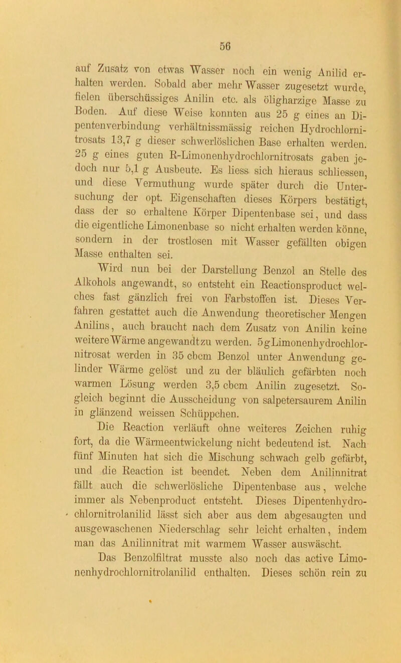 auf Zusatz von etwas Wasser noch ein wenig Anilid er- halten werden. Sobald aber mehr Wasser zugesetzt wurde fielen überschüssiges Anilin etc. als öligharzige Masse zu Boden. Auf diese Weise konnten aus 25 g eines an Di- pentcnverbindung verhältnissmässig reichen Hydrochlorni- trosats 13,7 g dieser schwerlöslichen Base erhalten werden. 25 g eines guten R-Limonenhydrochlornitrosats gaben je- doch nur 5,1 g Ausbeute. Es liess sich hieraus schliessen, und diese Vermuthung wurde später durch die Unter- suchung der opt. Eigenschaften dieses Körpers bestätigt, dass der so erhaltene Körper Dipentenbase sei, und dass die eigentliche Limonenbase so nicht erhalten werden könne, sondern in der trostlosen mit Wasser gefällten obigen Masse enthalten sei. Wird nun bei der Darstellung Benzol an Stelle des Alkohols angewandt, so entsteht ein Reactionsproduct wel- ches fast gänzlich frei von Farbstoffen ist. Dieses Ver- fahren gestattet auch die Anwendung theoretischer Mengen Anilins, auch braucht nach dem Zusatz von Anilin keine weitere Wärme angewandtzu werden. ögLimonenhydrochlor- nitrosat werden in 35 cbcm Benzol unter Anwendung ge- linder Wanne gelöst und zu der bläulich gefärbten noch warmen Lösung werden 3,5 cbcm Anilin zugesetzt. So- gloich beginnt die Ausscheidung von salpetersaurem Anilin in glänzend weissen Schüppchen. Die Reaction verläuft ohne weiteres Zeichen ruhig fort, da die Wänneentwickelung nicht bedeutend ist. Nach fünf Minuten hat sich die Mischung schwach gelb gefärbt, und die Reaction ist beendet. Neben dem Anilinnitrat fallt auch die schwerlösliche Dipentenbase aus, welche immer als Nebenproduct entsteht. Dieses Dipentcnhvdro- ' chlornitrolanilid lässt sich aber aus dem abgesaugten und ausgewaschenen Niederschlag sehr leicht erhalten, indem man das Anilin nitrat mit warmem Wasser auswäscht. Das Benzolfiltrat musste also noch das active Limo- nenhydrochlornitrolanilid enthalten. Dieses schön rein zu