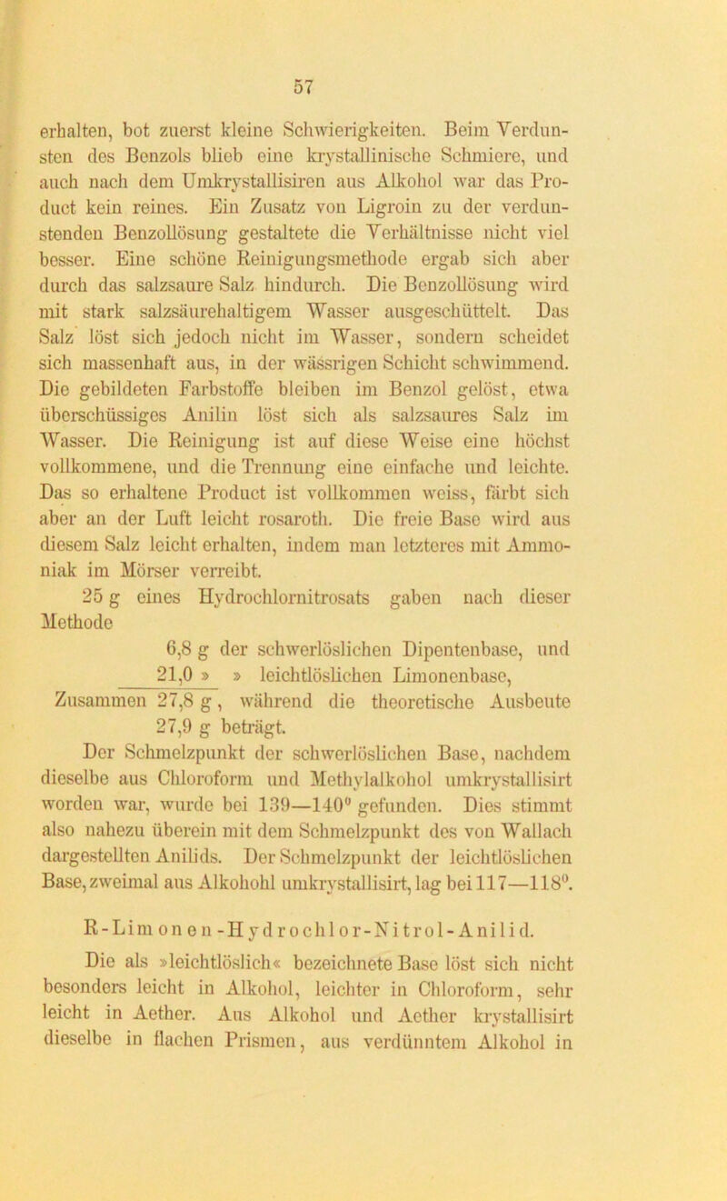 erhalten, bot zuerst kleine Schwierigkeiten. Beim Verdun- sten des Benzols blieb eine krystallinische Schmiere, und auch nach dem Umkrystallisiren aus Alkohol war das Pro- duct kein reines. Ein Zusatz von Ligroin zu der verdun- stenden Benzollösung gestaltete die Verhältnisse nicht viel besser. Eine schöne Reinigungsmethode ergab sicli aber durch das salzsaure Salz hindurch. Die Benzollösung wird mit stark salzsäurehaltigem Wasser ausgeschüttelt. Das Salz löst sich jedoch nicht im Wasser, sondern scheidet sich massenhaft aus, in der wässrigen Schicht schwimmend. Die gebildeten Farbstoffe bleiben im Benzol gelöst, etwa überschüssiges Anilin löst sich als salzsaures Salz im Wasser. Die Reinigung ist auf diese Weise eine höchst vollkommene, und die Trennung eine einfache und leichte. Das so erhaltene Product ist vollkommen weiss, färbt sich aber an der Luft leicht rosaroth. Die freie Base wird aus diesem Salz leicht erhalten, indem man letzteres mit Ammo- niak im Mörser verreibt. 25 g eines Hydroclilornitrosats gaben nach dieser Methode 6,8 g der schwerlöslichen Dipentenbase, und 21,0 » » leichtlöslichen Limonenbase, Zusammen 27,8 g, während die theoretische Ausbeute 27,9 g beträgt. Der Schmelzpunkt der schwerlöslichen Base, nachdem dieselbe aus Chloroform und Methylalkohol umkrystallisirt worden war, wurde bei 139—140° gefunden. Dies stimmt also nahezu überein mit dem Schmelzpunkt des von Wallach dargestellten Anilids. Der Schmelzpunkt der leichtlöslichen Base, zweimal aus Alkohohl umkrystallisirt, lag bei 117—118°. R - L i m o n e n - H y d r o c h 1 o r - N i t r o 1 - A n i 1 i d. Die als »leichtlöslich« bezeiclmete Base löst sich nicht besonders leicht in Alkohol, leichter in Chloroform, sehr leicht in Aether. Aus Alkohol und Aether krystallisirt dieselbe in flachen Prismen, aus verdünntem Alkohol in