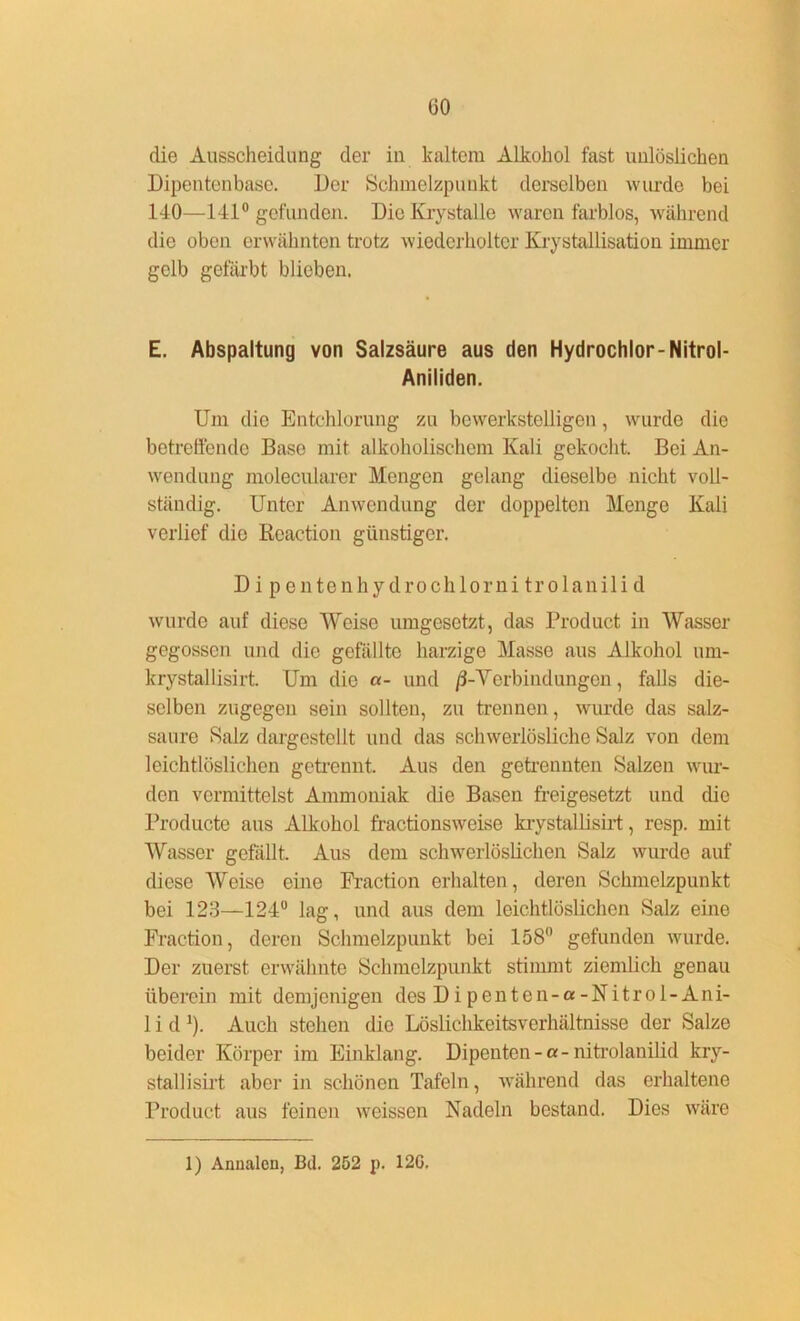 üO die Ausscheidung der in kaltem Alkohol fast unlöslichen Dipentenbase. Der Schmelzpunkt derselben wurde bei 140—141° gefunden. DioKrystalle waren farblos, während die oben erwähnten trotz wiederholter Krystallisation immer gelb gefärbt blieben. E. Abspaltung von Salzsäure aus den Hydrochlor-Nitrol- Aniliden. Um die Entchlorung zu bewerkstelligen, wurde die betreffende Base mit alkoholischem Kali gekocht. Bei An- wendung molecularer Mengen gelang dieselbe nicht voll- ständig. Unter Anwendung der doppelten Menge Kali verlief die Reaction günstiger. D i p entenhy droclilorni trolanili d wurde auf diese Weise umgesetzt, das Product in Wasser gegossen und die gefällte harzige Masse aus Alkohol um- krystallisirt. Um die «- und /3-Verbind ungen, falls die- selben zugegen sein sollten, zu trennen, wurde das salz- saure Salz dargestellt und das schwerlösliche Salz von dem leichtlöslichen getrennt. Aus den getrennten Salzen wur- den vermittelst Ammoniak die Basen freigesetzt und die Producte aus Alkohol fractionsweise krystallisirt, resp. mit Wasser gefällt. Aus dem schwerlöslichen Salz wurde auf diese Weise eine Fraction erhalten, deren Schmelzpunkt bei 123—124° lag, und aus dem leichtlöslichen Salz eine Fraction, deren Schmelzpunkt bei 158° gefunden wurde. Der zuerst erwähnte Schmelzpunkt stimmt ziemlich genau überein mit demjenigen des Dipenten-a-Nitrol-Ani- 1 i d1). Auch stehen die Löslichkeitsverhältnisse der Salze beider Körper im Einklang. Dipenten-a-nitrolanilid kry- stallisirt aber in schönen Tafeln, während das erhaltene Product aus feinen weissen Nadeln bestand. Dies wäre