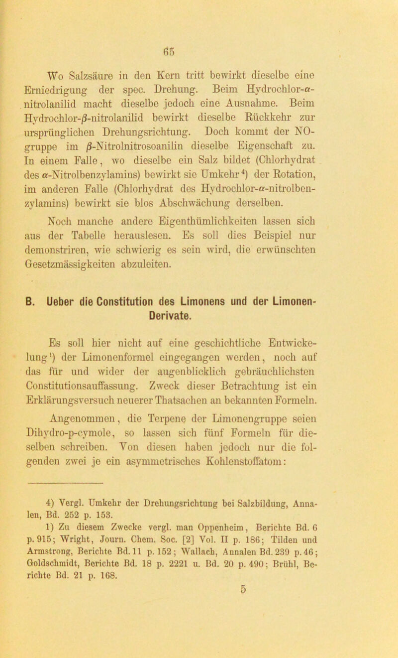 Wo Salzsäure in den Kern tritt bewirkt dieselbe eine Erniedrigung der spec. Drehung. Beim Hydrochlor-a- nitrolanilid macht dieselbe jedoch eine Ausnahme. Beim Hydrochlor-/3-nitrolanilid bewirkt dieselbe Rückkehr zur ursprünglichen Drehungsrichtung. Doch kommt der NO- gruppe im /3-Mtrolnitrosoanilin dieselbe Eigenschaft zu. Iu einem Falle, wo dieselbe ein Salz bildet (Chlorhydrat des a-Nitrolbenzvlamins) bewirkt sie Umkehr4) der Rotation, im anderen Falle (Chlorhydrat des Hydrochlor-a-nitrolben- zvlamins) bewirkt sie blos Abschwächung derselben. Noch manche andere Eigenthümlichkeiten lassen sich aus der Tabelle herauslesen. Es soll dies Beispiel nur demonstriren, wie schwierig es sein wird, die erwünschten Gesetzmässigkeiten abzuleiten. B. Ueber die Constitution des Limonens und der Limonen- Derivate. Es soll hier nicht auf eine geschichtliche Entwicke- lung') der Limonenformel eingegaugen werden, noch auf das für und wider der augenblicklich gebräuchlichsten Constitutionsauffassung. Zweck dieser Betrachtung ist ein Erklärungsversuch neuerer Thatsachen an bekannten Formeln. Angenommen, die Terpene der Limonengruppe seien Dikydro-p-cymole, so lassen sich fünf Formeln für die- selben schreiben. Von diesen haben jedoch nur die fol- genden zwei je ein asymmetrisches Kohlenstoffatom: 4) Vergl. Umkehr der Drehungsrichtung bei Salzbildung, Anna- len, Bd. 252 p. 153. 1) Zu diesem Zwecke vergl. man Oppenheim, Berichte Bd. G p. 915; Wright, Journ. Chem. Soc. [2] Vol. II p. 186; Tilden und Armstrong, Berichte Bd.ll p. 152; Wallach, Annalen Bd. 239 p.46; Ooldschmidt, Berichte Bd. 18 p. 2221 u. Bd. 20 p. 490; Brühl, Be- richte Bd. 21 p. 168. 5