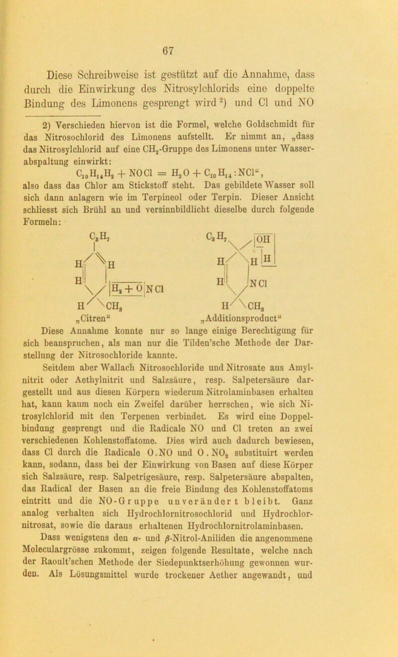 Diese Schreibweise ist gestützt auf clie Annahme, dass durch die Einwirkung des Nitrosylchlorids eine doppelte Bindung des Limonens gesprengt wird 2) und CI und NO 2) Verschieden hiervon ist die Formel, welche Goldschmidt für das Nitrosochlorid des Limonens aufstellt. Er nimmt an, „dass das Nitrosylchlorid auf eine CH3-Gruppe des Limonens unter Wasser- abspaltung einwirkt: C10 HuHj + NO CI = H3O + C10H14:NCl“, also dass das Chlor am Stickstoff steht. Das gebildete Wasser soll sich dann anlagern wie im Terpineol oder Terpin. Dieser Ansicht schliesst sich Brühl an und versinnbildlicht dieselbe durch folgende Formeln: H H! c8h7 I H \ / H3 + O NCl C3H7 H ÖH H H ir \cii3 n/Nca, „Citren“ „Additionsproduct“ Diese Annahme konnte nur so lange einige Berechtigung für sich beanspruchen, als man nur die Tilden’sche Methode der Dar- stellung der Nitrosochloride kannte. Seitdem aber Wallach Nitrosochloride und Nitrosate aus Amyl- nitrit oder Aethylnitrit und Salzsäure, resp. Salpetersäure dar- gestellt und aus diesen Körpern wiederum Nitrolaminbasen erhalten hat, kann kaum noch ein Zweifel darüber herrschen, wie sich Ni- trosylchlorid mit den Terpenen verbindet. Es wird eine Doppel- bindung gesprengt und die Radicale NO und CI treten an zwei verschiedenen Kohlenstoffatome. Dies wird auch dadurch bewiesen, dass CI durch die Iladicale O.NO und 0. N03 substituirt werden kann, sodann, dass bei der Einwirkung von Basen auf diese Körper sich Salzsäure, resp. Salpetrigesäure, resp. Salpetersäure abspalten, das Radical der Basen an die freie Bindung des Kohlenstoffatoms eintritt und die NO-Gruppe unverändert bleibt. Ganz analog verhalten sich Ilydrochlornitrosochlorid und Hydrochlor- nitrosat, sowie die daraus erhaltenen Ilydrochlornitrolaminbasen. Dass wenigstens den a- und /S-Nitrol-Aniliden die angenommene Moleculargrösse zukommt, zeigen folgende Resultate, welche nach der Raoult’schen Methode der Siedepunktserhöhung gewonnen wur- den. Als Lösungsmittel wurde trockener Aether angewandt, und