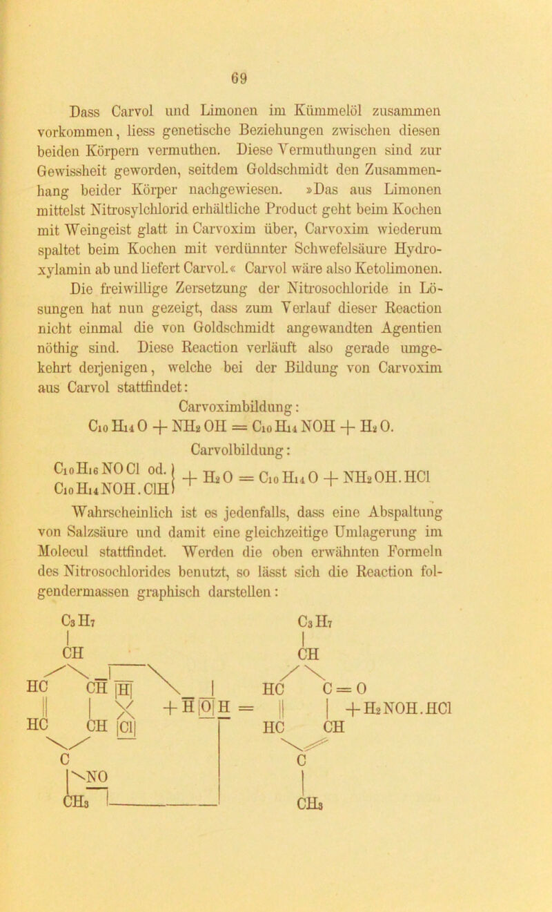 Dass Carvol und Limonen im Kümmelöl zusammen Vorkommen, liess genetische Beziehungen zwischen diesen beiden Körpern vermuthen. Diese Vermuthungen sind zur Gewissheit geworden, seitdem Goldschmidt den Zusammen- hang beider Körper nachgewiesen. »Das aus Limonen mittelst Nitrosylchlorid erhältliche Product geht beim Kochen mit Weingeist glatt in Carvoxim über, Carvoxim wiederum spaltet beim Kochen mit verdünnter Schwefelsäure Hydro- xylamin ab und liefert Carvol.« Carvol wäre also Ketolimonen. Die freiwillige Zersetzung der Nitrosochloride in Lö- sungen hat nun gezeigt, dass zum Verlauf dieser Reaction nicht einmal die von Goldschmidt angewandten Agentien nöthig sind. Diese Reaction verläuft also gerade umge- kehrt derjenigen, welche bei der Bildung von Carvoxim aus Carvol stattfindet: Carvoximbildung: Cio Hm 0 + NH» OH = Cio Hm NOH + H* 0. Carvolbildung: c;:™.c°,h!+Hi° - ci“h'10+™-Hci Wahrscheinlich ist es jedenfalls, dass eine Abspaltung von Salzsäure und damit eine gleichzeitige Umlagerung im Holecul stattfindet. Werden die oben erwähnten Formeln des Nitrosochlorides benutzt, so lässt sich die Reaction fol- gendermassen graphisch darstellen: C3H7 1 C3II7 I CH CH Hcf  \_l CH |H| X , XN HC c = II HC 1 X CH |CI| + H|0]H = 1! HC CH + H2NOH.HCI C |\N0 CH3 1 CHs