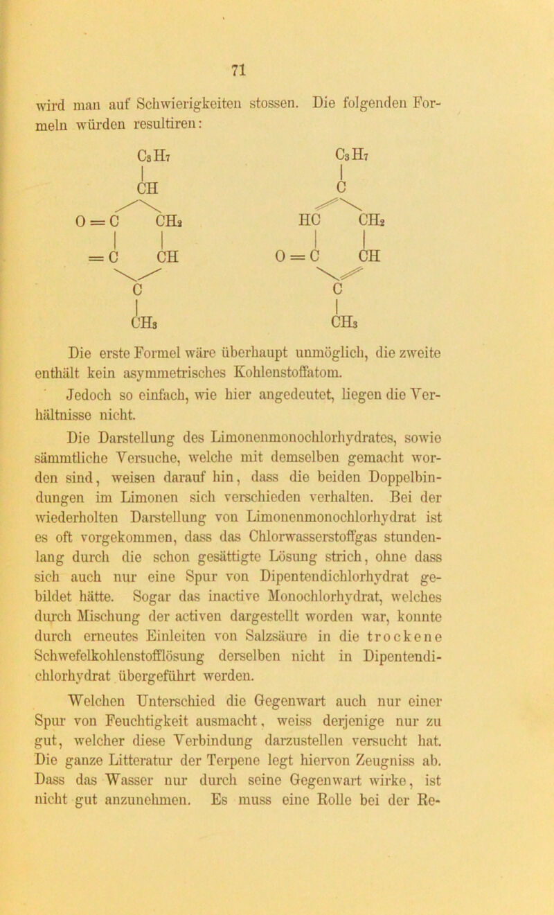 wird man auf Schwierigkeiten stossen. Die folgenden For- meln würden resultiren: C3H7 C3H7 CH C 0 = C CH* HC 1 CH* 1 w —0 —0 II o = c CH c 1 c I CHs CHs Die erste Formel wäre überhaupt unmöglich, die zweite enthält kein asymmetrisches Kohlenstoffatom. Jedoch so einfach, wie hier angedeutet, liegen die Ver- hältnisse nicht. Die Darstellung des Limonenmonochlorhydrates, sowie sämmtliche Versuche, welche mit demselben gemacht wor- den sind, weisen darauf hin, dass die beiden Doppelbin- dungen im Limonen sich verschieden verhalten. Bei der wiederholten Darstellung von Limonenmonochlorhydrat ist es oft vorgekommen, dass das Chlorwasserstoffgas stunden- lang durch die schon gesättigte Lösung strich, ohne dass sich auch nur eine Spur von Dipentendichlorhydrat ge- bildet hätte. Sogar das inactive Monochlorhydrat, welches durch Mischung der activen dargestellt worden war, konnte durch erneutes Einleiten von Salzsäure in die trockene Schwefelkohlenstofflösung derselben nicht in Dipentendi- chlorhydrat übergeführt werden. Welchen Unterschied die Gegenwart auch nur einer Spur von Feuchtigkeit ausmacht. weiss derjenige nur zu gut, welcher diese Verbindung darzustellen versucht hat. Die ganze Litteratur der Terpene legt hiervon Zeugniss ab. Dass das Wasser nur durch seine Gegenwart wirke, ist nicht gut anzunehmen. Es muss eine Rolle bei der Re-