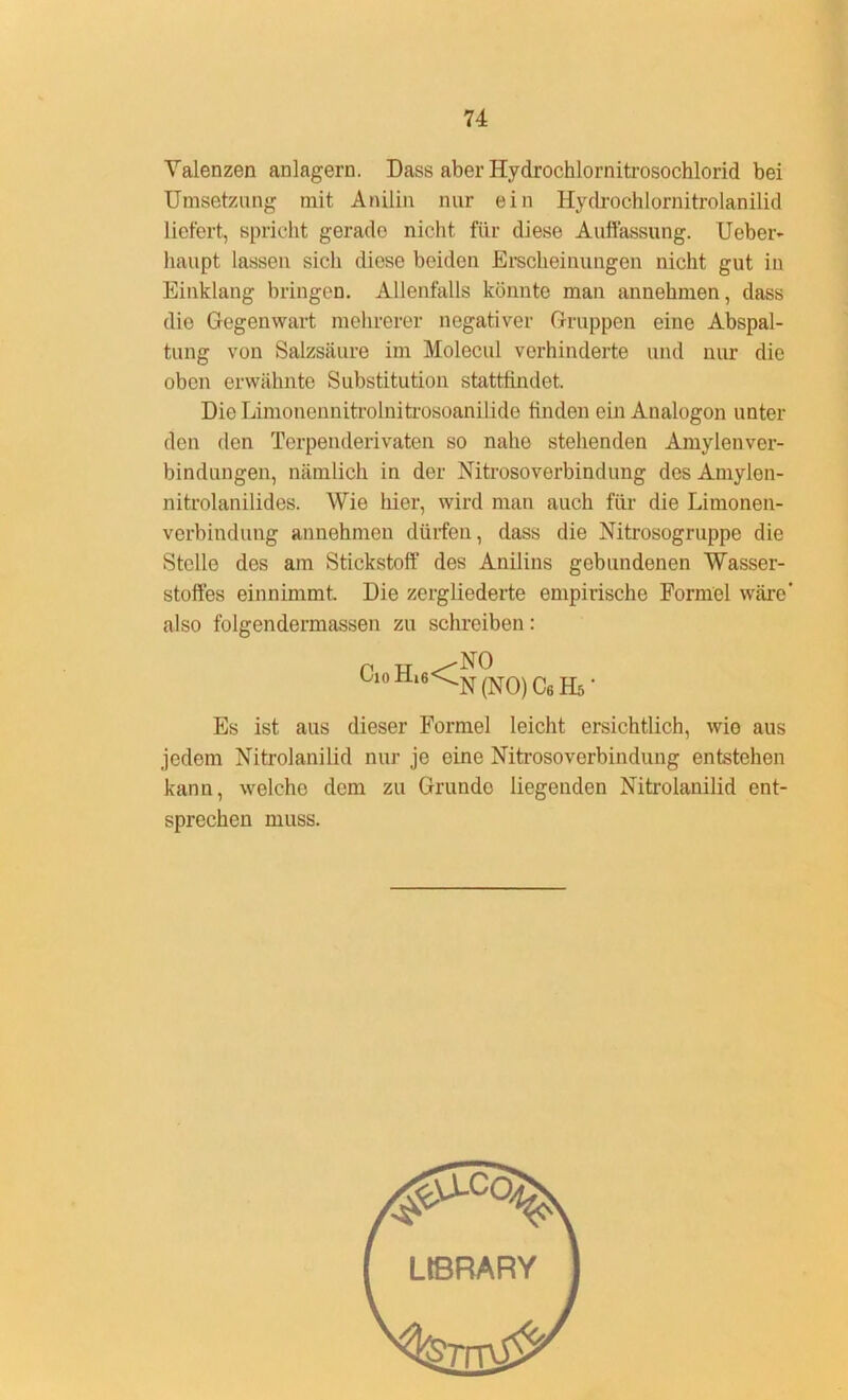 Valenzen anlagern. Dass aber Hydrochlornitrosochlorid bei Umsetzung mit Anilin nur ein Hydrochlornitrolanilid liefert, spricht gerade nicht für diese Auffassung. Ueber- liaupt lassen sich diese beiden Erscheinungen nicht gut in Einklang bringen. Allenfalls könnte man annehmen, dass die Gegenwart mehrerer negativer Gruppen eine Abspal- tung von Salzsäure im Molecul verhinderte und nur die oben erwähnte Substitution stattfindet. Die Limonennitrolniti'osoanilide linden ein Analogon unter den den Terpenderivaten so nahe stehenden Amylenver- bindungen, nämlich in der Nitrosoverbindung des Amylon- nitrolanilides. Wie hier, wird man auch für die Limonen- verbindung annehmen dürfen, dass die Nitrosogruppe die Stelle des am Stickstoff des Anilins gebundenen Wasser- stoffes einnimmt. Die zergliederte empirische Formel wäre’ also folgendermassen zu schreiben: C‘oH,6<^0) C6Hs. Es ist aus dieser Formel leicht ersichtlich, wie aus jedem Nitrolanilid nur je eine Nitrosoverbindung entstehen kann, welche dem zu Grunde liegenden Nitrolanilid ent- sprechen muss.