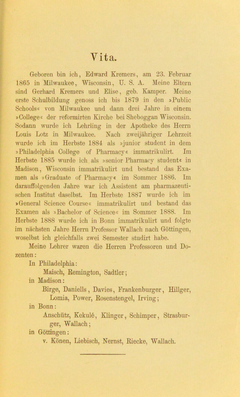 Yita. Geboren bin ich, Edward Kremers, am 23. Februar 1865 in Milwaukee, Wisconsin, U. S. A. Meine Eltern sind Gerhard Kremers und Elise, geb. Kamper. Meine erste Schulbildung genoss ich bis 1879 in den »Public Schools« von Milwaukee und dann drei Jahre in einem »College« der reformirten Kirche bei Sheboggan Wisconsin. Sodann wurde ich Lehrling in der Apotheke des Herrn Louis Lotz in Milwaukee. Hach zweijähriger Lehrzeit wurde ich im Herbste 1884 als »junior Student in dem »Philadelphia College of Pharmacy« immatrikulirt. Im Herbste 1885 wurde ich als »senior Pharmacy Student« in Madison, Wisconsin immatrikulirt und bestand das Exa- men als »Graduate of Pharmacy« im Sommer 1886. Im darauffolgenden Jahre war ich Assistent am pharmazeuti- schen Institut daselbst. Im Herbste 1887 wurde ich im »General Science Course« immatrikulirt und bestand das Examen als »Bachelor of Science« im Sommer 1888. Im Herbste 1888 wurde ich in Bonn immatrikulirt und folgte im nächsten Jahre Herrn Professor Wallach nach Göttingen, woselbst ich gleichfalls zwei Semester studirt habe. Meine Lehrer waren die Herren Professoren und Do- zenten : In Philadelphia: Maisch, Remington, Sadtler; in Madison: Birge, Daniells, Davies, Frankenburger, Hillger, Lomia, Power, Rosenstengel, Irving; in Bonn: Anschütz, Kekulö, Klinger, Schimper, Strasbur- ger, Wallach; in Göttingen: v. Könen, Liebisch, Nernst, Riecke, Wallach.