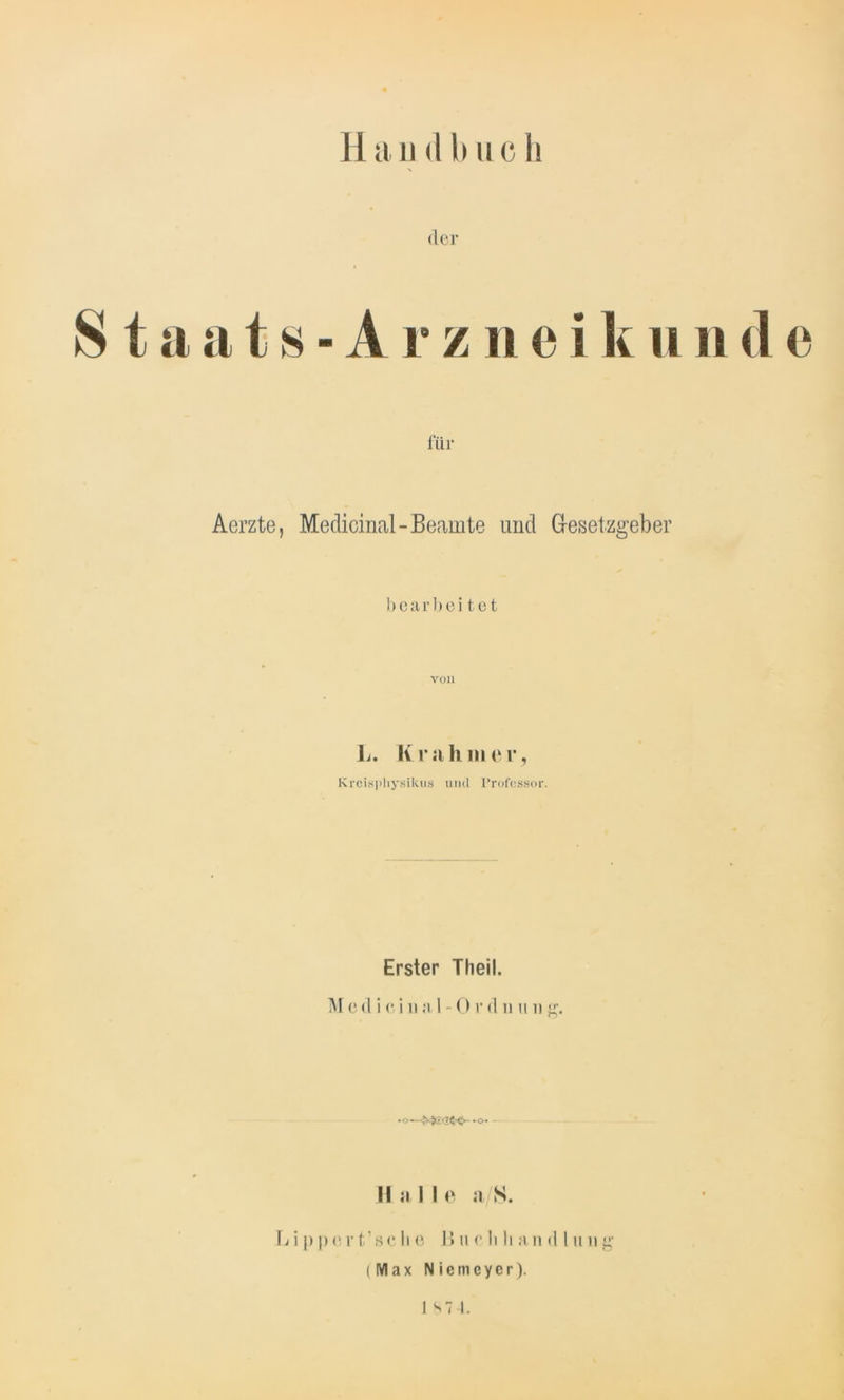 der Staats-Arznei kunde für Aerzte, Medicinal-Beamte und Gesetzgeber bearbeitet V011 L. K r «i h in e r, Kreisjdiysikus und Professor. Erster Theil. Med i ci n a 1 -0r d n u n g. »-o« Halle a/S. \j i p p e r t’ 8 c Ii e 15 u e li Ii a n d I u n g (Max Niemcycr). J st I.