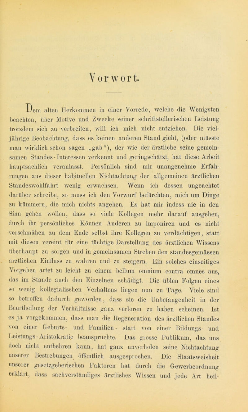 Dom alten Herkommen in einer Vorrede, welche die Wenigsten beachten, über Motive und Zwecke seiner schriftstellerischen Leistung trotzdem sich zu verbreiten, will ich mich nicht entziehen. Die viel- jährige Beobachtung, dass es keinen anderen Stand giebt, (oder müsste man wirklich schon sagen „gab“), der wie der ärztliche seine gemein- samen Standes - Interessen verkennt und geringschätzt, hat diese Arbeit hauptsächlich veranlasst. Persönlich sind mir unangenehme Erfah- rungen aus dieser habituellen Nichtachtung der allgemeinen ärztlichen Standeswohlfahrt wenig erwachsen. Wenn ich dessen ungeachtet darüber schreibe, so muss ich den Vorwurf befürchten, mich um Dinge zu kümmern, die mich nichts angchen. Es hat mir indess nie in den Sinn geh6n wollen, dass so viele Kollegen mehr darauf ausgehen, durch ihr persönliches Können Anderen zu imponiren und es nicht verschmähen zu dem Ende selbst ihre Kollegen zu verdächtigen, statt mit diesen vereint für eine tüchtige Darstellung des ärztlichen Wissens überhaupt zu sorgen und in gemeinsamen Streben den standesgemässen ärztlichen Einfluss zu wahren und zu steigern. Ein solches einseitiges Vorgehen artet zu leicht zu einem bellum omnium contra omnes aus, das im Stande auch den Einzelnen schädigt. Die üblen Folgen eines so wenig kollegialischen Verhaltens liegen nun zu Tage. Viele sind so betroffen dadurch geworden, dass sie die Unbefangenheit in der Beurtheilung der Verhältnisse ganz verloren zu haben scheinen. Ist es ja vorgekommen, dass man die Regeneration des ärztlichen Standes von einer Geburts- und Familien- statt von einer Bildungs- und Leistungs-Aristokratie beanspruchte. Das grosse Publikum, das uns doch nicht entbehren kann, hat ganz unverholen seine Nichtachtung unserer Bestrebungen öffentlich ausgesprochen. Die Staatsweisheit unserer gesetzgeberischen Faktoren hat durch die Gewerbeordnung erklärt, dass sachverständiges ärztlishes Wissen und jede Art heil-