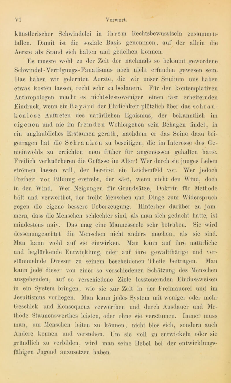 künstlerischer Schwindelei in ihrem Rechtsbewusstsein zusammen- fallen. Damit ist die soziale Basis genommen, auf der allein die Aerzte als Stand sich halten und gedeihen können. Es musste wohl zu der Zeit der nachmals so bekannt gewordene Schwindel-Vertilgungs-Fanatismus noch nicht erfunden gewesen sein. Das haben wir gelernten Aerzte, die wir unser Studium uns haben etwas kosten lassen, recht sehr zu bedauern. Für den kontemplativen Anthropologen macht es nichtsdestoweniger einen fast erheiternden Eindruck, wenn einBayard der Ehrlichkeit plötzlich Über das sch ran- ken lose Auftreten des natürlichen Egoismus, der bekanntlich im eigenen und nie im fremden Wohlergehen sein Behagen findet, in ein unglaubliches Erstaunen geräth, nachdem er das Seine dazu bei- getragen hat die Schranken zu beseitigen, die im Interesse des Ge- meinwohls zu errichten man früher für angemessen gehalten hatte. Freilich verknöcheren die Gefässe im Alter! Wer durch sie junges Leben strömen lassen will, der bereitet ein Leichenfbld vor. Wer jedoch Freiheit vor Bildung erstrebt, der säet, wenn nicht den Wind, doch in den Wind. Wer Neigungen für Grundsätze, Doktrin für Methode hält und verwerthet, der treibt Menschen und Dinge zum Widerspruch gegen die eigene bessere Ueberzeugung. Hinterher darüber zu jam- mern, dass die Menschen schlechter sind, als man sich gedacht hatte, ist mindestens naiv. Das mag eine Mannesseele sehr betrüben. Sie wird dessenungeachtet die Menschen nicht anders machen, als sie sind. Man kann wohl auf sie einwirken. Man kann auf ihre natürliche und beglückende Entwicklung, oder auf ihre gewaltthätige und ver- stümmelnde Dressur zu seinem bescheidenen Theile beitragen. Man kann jede dieser von einer so verschiedenen Schätzung des Menschen ausgehenden, auf so verschiedene Ziele lossteuernden Einflussweisen in ein System bringen, wie sie zur Zeit in der Freimauerei und im Jesuitismus vorliegen. Man kann jedes System mit weniger oder mehr Geschick und Konsequenz venverthen und durch Ausdauer und Me- thode Staunenswertes leisten, oder ohne sie versäumen. Immer muss man, um Menschen leiten zu können, nicht blos sich, sondern auch Andere kennen und verstehen. Um sie voll zu entwickeln oder sie gründlich zu verbilden, wird man seine Hebel bei der entwicklungs- fähigen Jugend anzusetzen haben.
