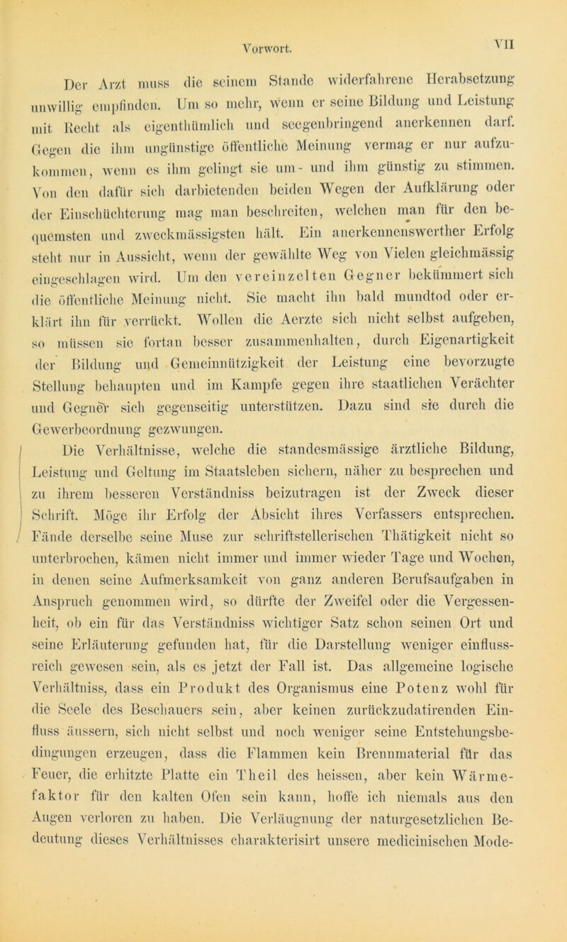Der Arzt muss die seinem Stunde widcifahiene Hciabsetzung unwillig empfinden. Um so mellr, wenn ei seine Bildung und Leistung mit liecht als eigenthümlich und seegenbringend anerkennen darf. Gegen die ihm ungünstige öffentliche Meinung vermag er nur aufzu- kommen, wenn es ihm gelingt sie um- und ihm günstig zu stimmen. Von den dafür sich darbietenden beiden Wegen der Aufklärung oder der Einschüchterung mag man beschreiten, welchen man für den be- quemsten und zweckmässigsteil hält. Ein anerkennenswei tliei Ei folg steht nur in Aussicht, wenn der gewählte Weg von Vielen gleichmässig eiugeschlagen wird. Um den vereinzelten Gegner bekümmert sich die öffentliche Meinung nicht. Sie macht ihn bald mundtod oder er- klärt ihn für verrückt. Wollen die Aerzte sich nicht selbst aufgeben, so müssen sie fortan besser Zusammenhalten, durch Eigenartigkeit der Bildung und Gemeinnützigkeit der Leistung eine bevorzugte Stellung behaupten und im Kampfe gegen ihre staatlichen Verächter und Gegner sich gegenseitig unterstützen. Dazu sind sie durch die Gewerbeordnung gezwungen. Die Verhältnisse, welche die standesmässige ärztliche Bildung, Leistung und Geltung im Staatsleben sichern, näher zu besprechen und zu ihrem besseren Verständniss beizutragen ist der Zweck dieser Schrift. Möge ihr Erfolg der Absicht ihres Verfassers entsprechen. Fände derselbe seine Muse zur schriftstellerischen Thätigkeit nicht so unterbrochen, kämen nicht immer und immer wieder Tage und Wochen, in denen seine Aufmerksamkeit von ganz anderen Berufsaufgaben in Anspruch genommen wird, so dürfte der Zweifel oder die Vergessen- heit, ob ein für das Verständniss wichtiger Satz schon seinen Ort und seine Erläuterung gefunden hat, für die Darstellung weniger einfluss- reich gewesen sein, als es jetzt der Fall ist. Das allgemeine logische Verhältniss, dass ein Produkt des Organismus eine Potenz wohl für die Seele des Beschauers sein, aber keinen zurückzudatirenden Ein- fluss äussern, sich nicht selbst und noch weniger seine Entstehungsbe- dingungen erzeugen, dass die Flammen kein Brennmaterial für das Feuer, die erhitzte Platte ein Th eil des heissen, aber kein Wärme- faktor für den kalten Ofen sein kann, hoffe ich niemals aus den Augen verloren zu haben. Die Verläugnung der naturgesetzlichen Be- deutung dieses Verhältnisses charakterisirt unsere medicinischen Mode-