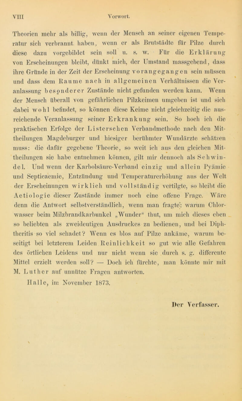Theorien mehr als billig, wenn der Mensch an seiner eigenen Tempe- ratur sich verbrannt haben, wenn er als Brut Städte für Pilze durch diese dazu vorgebildet sein soll u. s. w. Für die Erklärung von Erscheinungen bleibt, dünkt mich, der Umstand massgebend, dass ihre Gründe in der Zeit der Erscheinung vorangegangen sein müssen und dass dem Raume nach in allgemeinen Verhältnissen die Ver- anlassung besonderer Zustände nicht gefunden werden kann. Wenn der Mensch überall von gefährlichen Pilzkeimen umgeben ist und sich dabei wohl befindet, so können diese Keime nicht gleichzeitig die aus- reichende Veranlassung seiner Erkrankung sein. So hoch ich die praktischen Erfolge der Listerschen Verbandmethode nach den Mit- theilungen Magdeburger und hiesiger berühmter Wundärzte schätzen muss: die dafür gegebene Theorie, so weit ich aus den gleichen Mit- theilungen sic habe entnehmen können, gilt mir dennoch als Schwin- del. Und wenn der Karbolsäure-Verband einzig und allein Pyämie und Septicaemie, Entzündung und Temperaturerhöhung aus der Welt der Erscheinungen wirklich und vollständig vertilgte, so bleibt die Aetiologie dieser Zustände immer noch eine oiTenc Frage. Wäre denn die Antwort selbstverständlich, wenn man fragte': warum Chlor- wasser beim Milzbrandkarbunkel „Wunder“ thut, um mich dieses eben so beliebten als zweideutigen Ausdruckes zu bedienen, und bei Diph- theritis so viel schadet? Wenn es blos auf Pilze ankäme, warum be- seitigt bei letzterem Leiden Reinlichkeit so gut wie alle Gefahren des örtlichen Leidens und nur nicht wenn sic durch s. g. differente Mittel erzielt werden soll? — Doch ich fürchte, man könnte mir mit INI. Luther auf unnütze Fragen antworten. Halle, im November 1873. Her Verfasser.