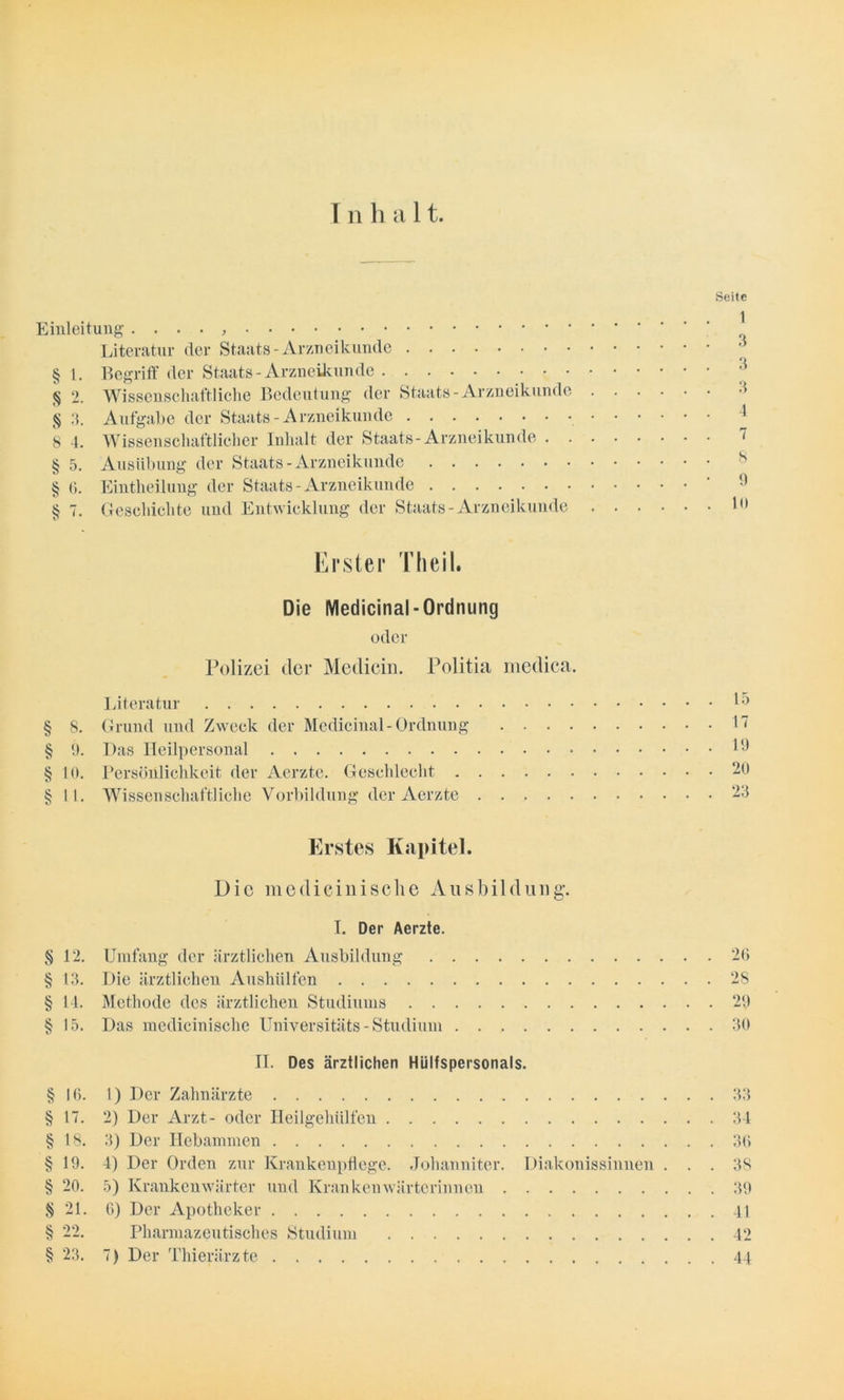 ■ss* -//•- z&. ur> v/- yy. vy. yy. yy eyr. c/75 cjt; w- yy I n h a 11. Seite Einleitung . . . . , ^ Literatur der Staats - Arzneikunde § 1. Begriff der Staats-Arzneikunde § 2. Wissenschaftliche Bedeutung der Staats-Arzneikunde § 3. Aufgabe der Staats - Arzneikunde 4 8 4. Wissenschaftlicher Inhalt der Staats-Arzneikunde 7 § 5. Ausübung der Staats-Arzneikunde § 6. Eintheilung der Staats-Arzneikunde ' § 7. Geschichte und Entwicklung der Staats-Arzneikunde 1° Erster Theil. Die Medicinal-Ordnung oder Polizei der Medicin. Politia medica. Literatur ^ § 8. Grund und Zweck der Medicinal-Ordnung 17 10. Persönlichkeit der Aerzte. Geschlecht 20 11. Wissenschaftliche Vorbildung der Aerzte 23 Erstes Kapitel. Die medicinische Ausbildung-. I. Der Aerzte. 12. Umfang der ärztlichen Ausbildung 26 13. Die ärztlichen Aushülfen 28 14. Methode des ärztlichen Studiums 29 15. Das medicinische Universitäts - Studium 30 II. Des ärztlichen Hülfspersonals. 16. 1) Der Zahnärzte 33 17. 2) Der Arzt- oder Heilgehülfen 34 18. 3) Der Hebammen 36 19. 4) Der Orden zur Krankenpflege. Johanniter. Diakonissinnen ... 38 20. 5) Krankenwärter und Krankenwärterinnen 39 21. 6) Der Apotheker 41 22. Pharmazeutisches Studium 42 23. 7) Der Thierärzte 44