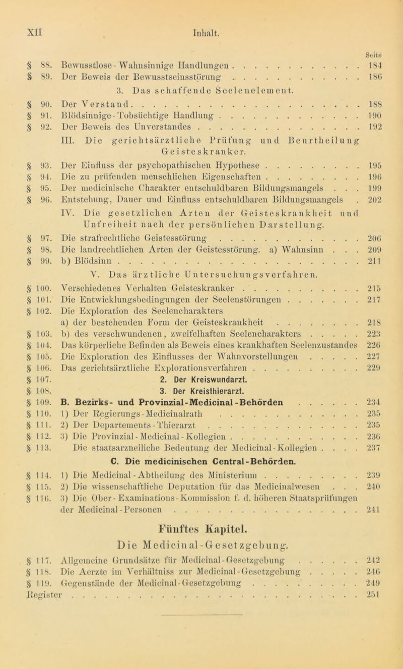 Seite § 88. Bewusstlose-Wahnsinnige Handlungen 184 § S9. Der Beweis der Bewusstseinsstörung . 186 3. Das schaffende Seelenelement. § 90. Der Verstand 188 § 91. Blödsinnige-Tobsüchtige Handlung 190 § 92. Der Beweis des Unverstandes 192 III. Die gerichtsärztliche Prüfung und Beurtheilung Geisteskranker. § 93. Der Einfluss der psychopathischen Hypothese 195 § 94. Die zu prüfenden menschlichen Eigenschaften 196 § 95. Der medicinische Charakter entschuldbaren Bildungsmangels . . . 199 § 96. Entstehung, Dauer und Einfluss entschuldbaren Bildungsmangels . 202 IV. Die gesetzlichen Arten der Geisteskrankheit und Unfreiheit nach der persönlichen Darstellung. § 97. Die strafrechtliche Geistesstörung 206 § 98. Die landrechtlichen Arten der Geistesstörung, a) Wahnsinn . . . 209 § 99. b) Blödsinn 211 V. Das ärztliche Untersuchungsverfahren. § lob. Verschiedenes Verhalten Geisteskranker 215 § 101. Die Entwicklungsbedingungen der Seelenstörungen 217 § 102. Die Exploration des Seelencharakters a) der bestehenden Form der Geisteskrankheit 218 § 103. b) des verschwundenen, zweifelhaften Seelencharakters 223 $ 104. Das körperliche Befinden als Beweis eines krankhaften Seelenzustandes 226 § 105. Die Exploration des Einflusses der Wahnvorstellungen 227 § 106. Das gerichtsärztliche Explorationsverfahren 229 § 107. 2. Der Kreiswundarzt. § 108. 3. Der Kreisthierarzt. § 109. B. Bezirks- und Provinzial-Medicinal-Behörden 234 § 110. 1) Der Regierungs -Medicinalrath 235 S Hl. 2) Der Departements - Thierarzt 235 $ 112. 3) Die Provinzial - Medicinal - Kollegien 236 § 113. Die staatsarzneiliche Bedeutung der Medicinal-Kollegien .... 237 C. Die medicinischen Central-Behörden. § 114. 1) Die Medicinal - Abtheilung des Ministerium 239 § 115. 2) Die wissenschaftliche Deputation für das Medicinalwesen . . . 240 § 116. 3) Die Ober-Examinations-Kommission f. d. höheren Staatsprüfungen der Medicinal - Personen 241 Fünftes Kapitel. Die Mcdicinal- Gesetzgebung. § 117. Allgemeine Grundsätze für Medicinal-Gesetzgebung 242 § 118. Die Acrzte im Verhältnis zur Medicinal - Gesetzgebung 246 § 119. Gegenstände der Medicinal-Gesetzgebung 249 Register 251