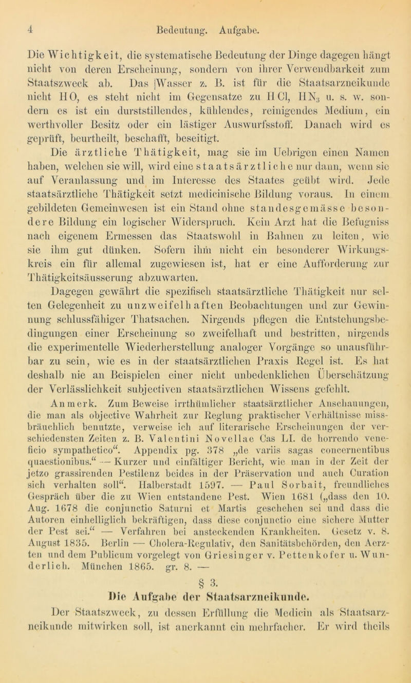 Bedeutung. Aufgabe. auf Veranlassung und im Interesse des Staates geübt wird staatsärztliche Thätigkeit setzt medicinische Bildung voraus Die Wichtigkeit, die systematische Bedeutung der Dinge dagegen hängt nicht von deren Erscheinung, sondern von ihrer Verwendbarkeit zum Staatszweck ab. Das [Wasser z. B. ist für die Staatsarzneikunde nicht 110, cs steht nicht im Gegensätze zu HCl, 11N;> u. s. w. son- dern es ist ein durststillendes, kühlendes, reinigendes Medium, ein werthvoller Besitz oder ein lästiger Auswurfsstoff. Danach wird es geprüft, beurtheilt, beschallt, beseitigt. Die ärztliche Thätigkeit, mag sie im Uebrigen einen Namen haben, welchen sie will, wird eine staats är z 11 iehe nur dann, wenn sie Jede ln einem gebildeten Gemeinwesen ist ein Stand ohne standesgemässe beson- dere Bildung ein logischer Widerspruch. Kein Arzt hat die Befugniss nach eigenem Ermessen das Staatswohl in Bahnen zu leiten, wie sie ihm gut dünken. Sofern ihm nicht ein besonderer Wirkungs- kreis ein für allemal zugewiesen ist, hat er eine Aufforderung zur Thätigkeitsäusserung abzuwarten. Dagegen gewährt die spezifisch staatsärztliche Thätigkeit nur sel- ten Gelegenheit zu unzweifelhaften Beobachtungen und zur Gewin- nung schlussfähiger Thatsachen. Nirgends pflegen die Entstehungsbe- dingungen einer Erscheinung so zweifelhaft und bestritten, nirgends die experimentelle Wiederherstellung analoger Vorgänge so unausführ- bar zu sein, wie es in der staatsärztlichen Praxis Regel ist. Es hat deshalb nie an Beispielen einer nicht unbedenklichen Überschätzung der Verlässlichkeit subjectiven staatsärztlichen Wissens gefehlt. An merk. Zum Beweise irrthümlicher staatsärztlicher Anschauungen, die man als objective Wahrheit zur Reglung praktischer Verhältnisse miss- bräuchlich benutzte, verweise ich auf literarische Erscheinungen der ver- schiedensten Zeiten z. B. Valentini Novellae Cas LI. de horrendo vene- ficio sympathetico“. Appendix pg. 378 „de variis sagas concerncntibus quaestionibus.“ — Kurzer und einfältiger Bericht, wie man in der Zeit der jetzo grassirenden Pestilenz beides in der Präscrvation und auch Curation sich verhalten soll“. Halberstadt 1597. — Paul Sorbait, freundliches Gespräch über die zu Wien entstandene Pest. Wien 1681 („dass den 10. Aug. 1678 die conjunctio Saturni et Martis geschehen sei und dass die Autoren einhelliglich bekräftigen, dass diese conjunctio eine sichere Mutter der Pest sei.“ — Verfahren bei ansteckenden Krankheiten. Gesetz v. 8. August 1835. Berlin — Cholera-Regulativ, den Sanitätsbehörden, den Aerz- ten und dem Publicum vorgelegt von Griesinger v. Pcttenkofer u. Wun- derlich. München 1865. gr. 8. § 3. Die Aufgabe der Staatsarzneikunde. Der Staatszweck, zu dessen Erfüllung die Medicin als Staatsarz- neikunde mitwirken soll, ist anerkannt ein mehrfacher. Er wird thcils