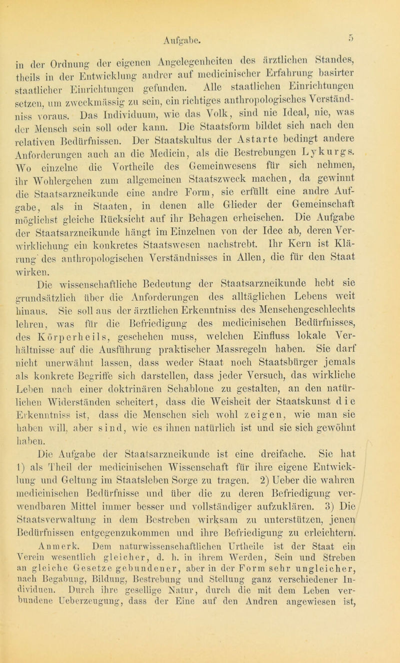 in der Ordnung der eigenen Angelegenheiten des ärztlichen Standes, tlieils in der Entwicklung andrer auf medicinischer Erfahrung basirter staatlicher Einrichtungen gefunden. Alle staatlichen Einiichtungen setzen, um zweckmässig zu sein, ein richtiges anthropologisches V erständ- niss voraus. Das Individuum, wie das Volk, sind nie Ideal, nie, was der Mensch sein soll oder kann. Die Staatsform bildet sich nach den relativen Bedürfnissen. Der Staatskultus der Ast arte bedingt andere Anforderungen auch an die Medicin, als die Bestrebungen Lykurgs. Wo einzelne die Yortheile des Gemeinwesens für sich nehmen, ihr Wohlergehen zum allgemeinen Staatszweck machen, da gewinnt die Staatsarzneikunde eine andre Form, sie erfüllt eine andre Auf- gabe, als in Staaten, in denen alle Glieder der Gemeinschaft möglichst gleiche Rücksicht auf ihr Behagen erheischen. Die Aufgabe der Staatsarzneikunde hängt im Einzelnen von der Idee ab, deren Ver- wirklichung ein konkretes Staats wesen nachstrebt. Ihr Kern ist Klä- rung des anthropologischen Verständnisses in Allen, die für den Staat wirken. Die wissenschaftliche Bedeutung der Staatsarzneikunde hebt sie grundsätzlich über die Anforderungen des alltäglichen Lebens weit hinaus. Sie soll aus der ärztlichen Erkenntniss des Menschengeschlechts lehren, was für die Befriedigung des medicinischen Bedürfnisses, des Körperheils, geschehen muss, welchen Einfluss lokale Ver- hältnisse auf die Ausführung praktischer Massregeln haben. Sie darf nicht unerwähnt lassen, dass weder Staat noch Staatsbürger jemals als konkrete Begriffe sich darstellen, dass jeder Versuch, das wirkliche Leben nach einer doktrinären Schablone zu gestalten, an den natür- lichen Widerständen scheitert, dass die Weisheit der Staatskunst die Erkenntniss ist, dass die Menschen sich wohl zeigen, wie man sie haben will, aber sind, wie es ihnen natürlich ist und sie sich gewöhnt haben. Die Aufgabe der Staatsarzneikunde ist eine dreifache. Sic hat 1) als Theil der medicinischen Wissenschaft für ihre eigene Entwick- lung und Geltung im Staatsleben Sorge zu tragen. 2) Ueber die wahren medicinischen Bedürfnisse und über die zu deren Befriedigung ver- wendbaren Mittel immer besser und vollständiger aufzuklären. 3) Die Staatsverwaltung in dem Bestreben wirksam zu unterstützen, jenen Bedürfnissen entgegenzukommen und ihre Befriedigung zu erleichtern. Anmerk. Dem naturwissenschaftlichen Urtheile ist der Staat ein Verein wesentlich gleicher, d. h. in ihrem Werden, Sein und Streben an gleiche Gesetze gebundener, aber in der Form sehr ungleicher, nach Begabung, Bildung, Bestrebung und Stellung ganz verschiedener In- dividuen. Durch ihre gesellige Natur, durch die mit dem Leben ver- bundene Ueberzeugung, dass der Eine auf den Andren angewiesen ist,