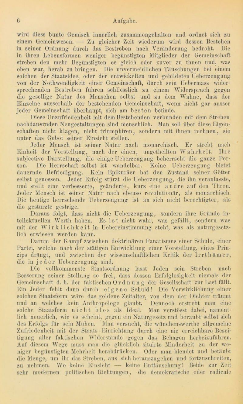 wird diess bunte Gemisch innerlich zusammengehalten und ordnet sich zu einem Gemeinwesen. — Zu gleicher Zeit wiederum wird dessen Bestehen in seiner Ordnung durch das Bestreben nach Veränderung bedroht. Die in ihren Lebensformen weniger begünstigten Mitglieder der Gemeinschaft streben den mehr Begünstigten es gleich oder zuvor zu timen und, was oben war, herab zu bringen. Die unvermeidlichen Täuschungen bei einem solchen der Staatsidee, oder der entwickelten und gebildeten Ueberzeugung von der Nothwendigkeit einer Gemeinschaft, durch sein Uebermass wider- sprechenden Bestreben führen schliesslich zu einem Widerspruch gegen die gesellige Natur des Menschen selbst und zu dem Wahne, dass der Einzelne ausserhalb der bestehenden Gemeinschaft, wenn nicht gar ausser jeder Gemeinschaft überhaupt, sich am besten befinde. Diese Unzufriedenheit mit dem Bestehenden verbunden mit dem Streben nachdauernden Neugestaltungen sind menschlich. Man soll über diese Eigen- schaften nicht klagen, nicht triumphiren, sondern mit ihnen rechnen, sie unter das Gebot seiner Einsicht stellen. Jeder Mensch ist seiner Natur nach monarchisch. Er strebt nach Einheit der Vorstellung, nach der einen, ungeteilten Wahrheit. Ihre subjective Darstellung, die einige Ueberzeugung beherrscht die ganze Per- son. Die Herrschaft selbst ist wandelbar. Keine Ueberzeugung bietet dauernde Befriedigung. Kein Epikuräer hat den Zustand seiner Götter selbst genossen. Jeder Erfolg stürzt die Ueberzeugung, die ihn veranlasste, und stellt eine verbesserte, geänderte, kurz eine andre auf den Thron. Jeder Mensch ist seiner Natur nach ebenso revolutionär, als monarchisch. Die heutige herrschende Ueberzeugung ist an sich nicht berechtigter, als die gestürzte gestrige. Daraus folgt, dass nicht die Ueberzeugung, sondern ihre Gründe in- tellektuellen Werth haben. Es ist nicht wahr, was gefällt, sondern was mit der Wirklichkeit in Uebereinstimmung steht, was als naturgesetz- lich erwiesen werden kann. Darum der Kampf zwischen doktrinären Fanatismus einer Schule, einer Partei, welche nach der stätigen Entwicklung einer Vorstellung, eines Prin- zips drängt, und zwischen der wissenschaftlichen Kritik der Irrt htim er, die in j e d e r Ueberzeugung sind. Die vollkommenste Staatsordnung lässt Jeden sein Streben nach Besserung seiner Stellung so frei, dass dessen Erfolglosigkeit niemals der Gemeinschaft d. h. der faktischen 0 r d n ü n g der Gesellschaft zur Last fällt. Ein Jeder fehlt dann durch eigene Schuld! Die Verwirklichung einer solchen Staatsform wäre das goldene Zeitalter, von dem der Dichter träumt und an welches kein Anthropologe glaubt. Dennoch erstrebt man eine solche Staatsform nicht b los als Ideal. Man verstösst dabei, nament- lich neuerlich, wie es scheint, gegen ein Naturgesetz und beraubt selbst sich des Erfolgs für sein Mühen. Man versucht, die wünchenswertlie allgemeine Zufriedenheit mit der Staats-Einrichtung durch eine nie erreichbare Besei- tigung aller faktischen Widerstände gegen das Behagen herbeizuführen. Auf diesem Wege muss man die glücklich situirte Minderheit zu der we- lliger begünstigten Mehrheit hcrabdrücken. Oder man blendet und betäubt die Menge, um ihr das Streben, aus sich herauszugehen und fortzuschreiten, zu nehmen. Wo keine Einsicht — keine Enttäuschung! Beide zur Zeit sehr modernen politischen Richtungen, die demokratische oder radicale