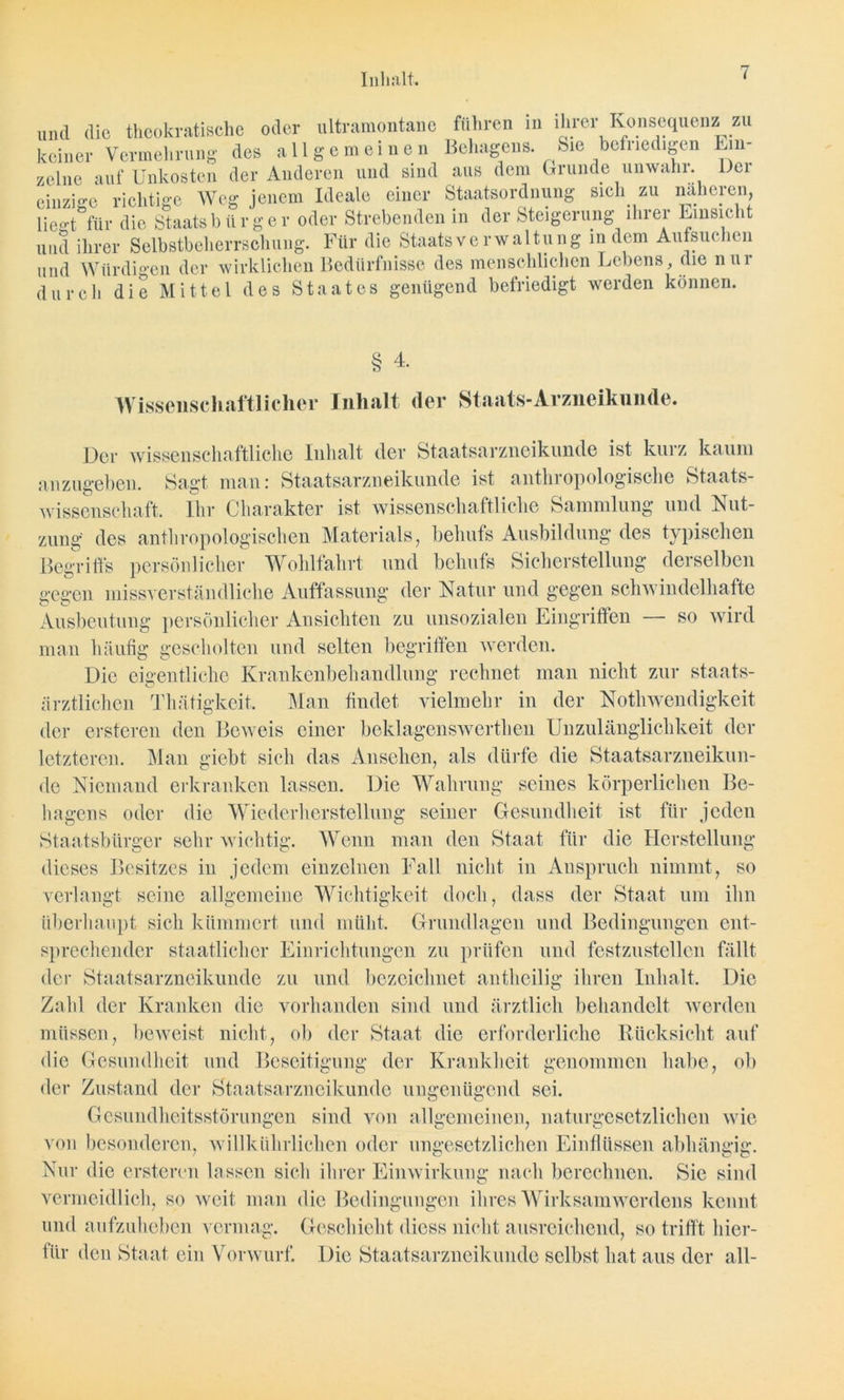 Inhalt. und die thcokratische oder ultramontane führen in ihrer Konsequenz zu keiner Vermehrung des allgemeinen Behagens. Sie befriedigen Ein- zelne auf Unkosten der Anderen und sind aus dem Grunde unwahr. Der einzige richtige Weg jenem Ideale einer Staatsordnung sich zu näheren, liegt für die Staats b ü r g e r oder Strebenden in der Steigerung ihrer Einsicht und ihrer Selbstbeherrschung. Für die Staatsverwaltung indem Aufsuchen und Würdigen der wirklichen Bedürfnisse des menschlichen Lebens, die Hin- durch die Mittel des Staates genügend befriedigt werden können. § 4. Wissenschaftlicher Inhalt der Staats-Arzneikunde. Der wissenschaftliche Inhalt der Staatsarzneikunde ist kurz kaum anzugeben. Sagt man: Staatsarzneikunde ist anthropologische Staats- wissenschaft. Ihr Charakter ist wissenschaftliche Sammlung und Nut- zung* des anthropologischen Materials, behufs Ausbildung des typischen Begriffs persönlicher Wohlfahrt und behufs Sicherstellung derselben gegen missverständliche Auffassung der Natur und gegen schwindelhafte Ausbeutung persönlicher Ansichten zu unsozialen Eingriffen — so wird man häufig gescholten und selten begriffen werden. Die eigentliche Krankenbehandlung rechnet man nicht zur staats- ärztlichen Thätigkeit. Man findet vielmehr in der Nothwendigkeit der ersteren den Beweis einer beklagenswerten Unzulänglichkeit der letzteren. Man giebt sich das Ansehen, als dürfe die Staatsarzneikun- de Niemand erkranken lassen. Die Wahrung seines körperlichen Be- hagens oder die Wiederherstellung seiner Gesundheit ist für jeden Staatsbürger sehr wichtig. Wenn man den Staat für die Herstellung dieses Besitzes in jedem einzelnen Fall nicht in Anspruch nimmt, so verlangt seine allgemeine Wichtigkeit doch, dass der Staat um ihn überhaupt sich kümmert und müht. Grundlagen und Bedingungen ent- sprechender staatlicher Einrichtungen zu prüfen und festzustellen fällt der Staatsarzneikunde zu und bezeichnet antheilig ihren Inhalt. Die Zahl der Kranken die vorhanden sind und ärztlich behandelt werden müssen, beweist nicht, ob der Staat die erforderliche Rücksicht auf die Gesundheit und Beseitigung der Krankheit genommen habe, ob der Zustand der Staatsarzneikunde ungenügend sei. Gesundheitsstörungen sind von allgemeinen, naturgesetzlichen wie von besonderen, willkührlichen oder ungesetzlichen Einflüssen abhängig. Nur die ersteren lassen sich ihrer Einwirkung nach berechnen. Sie sind vermeidlich, so weit man die Bedingungen ihres Wirksam Werdens kennt und aufzuheben vermag. Geschieht dicss nicht ausreichend, so trifft hier- für den Staat ein Vorwurf. Die Staatsarzneikunde selbst hat aus der all-