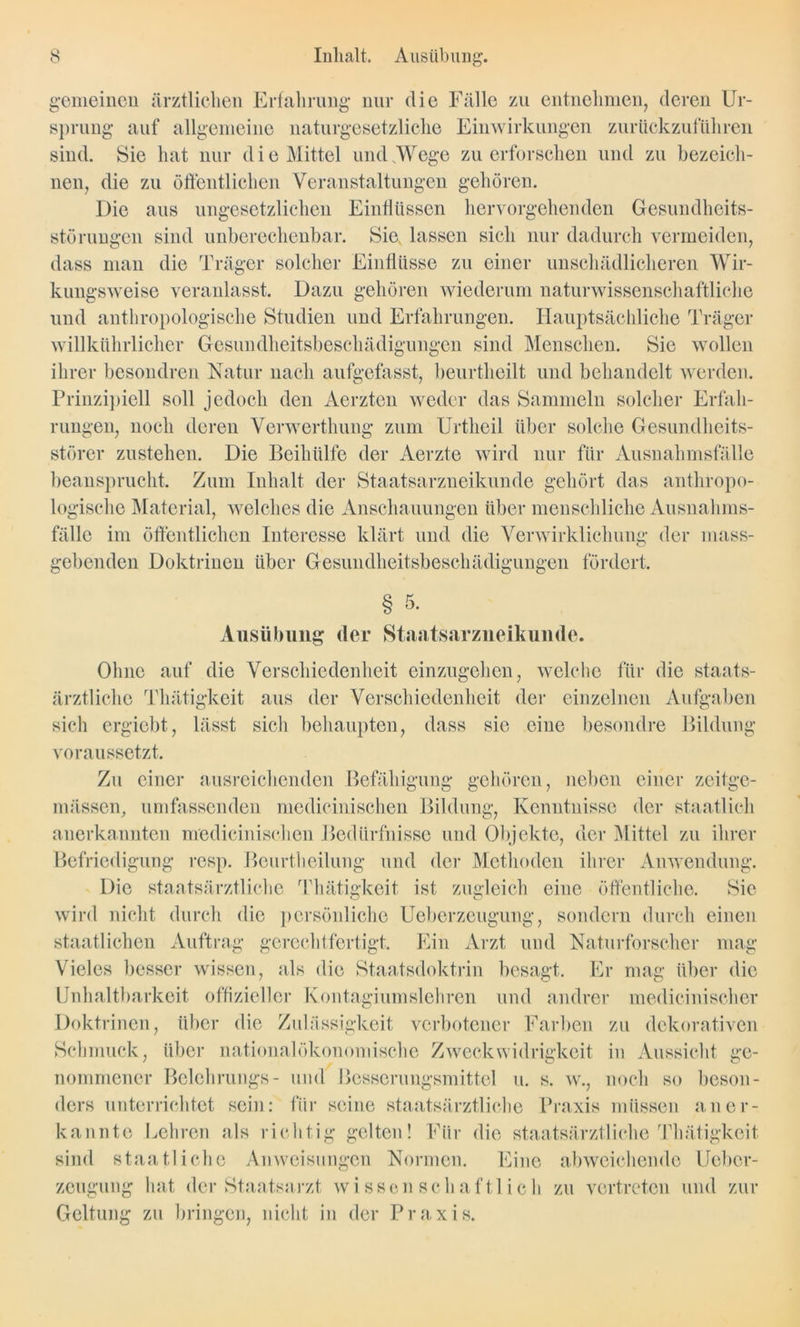 gemeinen ärztlichen Erfahrung nur die Fälle zu entnehmen, deren Ur- sprung auf allgemeine naturgesetzliche Einwirkungen zurückzuführen sind. Sie hat nur d i e Mittel und sWege zu erforschen und zu bezeich- nen, die zu öffentlichen Veranstaltungen gehören. Die aus ungesetzlichen Einflüssen her Vorgehen den Gesundheits- störungen sind unberechenbar. Sie, lassen sich nur dadurch vermeiden, dass man die Träger solcher Einflüsse zu einer unschädlicheren Wir- kungsweise veranlasst. Dazu gehören wiederum naturwissenschaftliche und anthropologische Studien und Erfahrungen. Hauptsächliche Träger willkührlicher Gesundheitsbeschädigungen sind Menschen. Sie wollen ihrer besondren Natur nach aufgefasst, beurtheilt und behandelt werden. Prinzipiell soll jedoch den Aerzten weder das Sammeln solcher Erfah- rungen, noch deren Verwerthung zum Urtheil über solche Gesundheits- störer zustehen. Die Beihülfe der Aerzte wird nur für Ausnahmsfälle beansprucht. Zum Inhalt der Staatsarzneikunde gehört das anthropo- logische Material, welches die Anschauungen über menschliche Ausnahms- fälle im öffentlichen Interesse klärt und die Verwirklichung der mass- gebenden Doktrinen über Gesundheitsbeschädigungen fördert. § 5. Ausübung der Staatsavziieikunde. Ohne auf die Verschiedenheit einzugehen, welche für die staats- ärztliche Thätigkeit aus der Verschiedenheit der einzelnen Aufgaben sich ergiebt, lässt sich behaupten, dass sie eine besondre Bildung voraussetzt. Zu einer ausreichenden Befähigung gehören, neben einer zeitge- mässen, umfassenden medicinischen Bildung, Kenntnisse der staatlich anerkannten medicinischen Bedürfnisse und Objekte, der Mittel zu ihrer Befriedigung resp. Beurtheilung und der Methoden ihrer Anwendung. Die staatsärztliche Thätigkeit ist zugleich eine öffentliche. Sie wird nicht durch die persönliche Ueberzeugung, sondern durch einen staatlichen Auftrag gerechtfertigt. Ein Arzt und Naturforscher mag Vieles besser wissen, als die Staatsdoktrin besagt. Er mag über die Unhaltbarkeit offizieller Kontagiumslehren und andrer medicinischer Doktrinen, über die Zulässigkeit verbotener Farben zu dekorativen Schmuck, über nationalökonomische Zweck Widrigkeit in Aussicht ge- nommener Belehrungs- und Besscrungsmittel u. s. w., noch so beson- ders unterrichtet sein: für seine staatsärztliche Praxis müssen aner- kannte Lehren als richtig gelten! Für die staatsärztliche'Thätigkeit sind staatliche Anweisungen Normen. Eine abweichende Ueber- zeugung hat der Staatsarzt wissenschaftlich zu vertreten und zur Geltung zu bringen, nicht in der Praxis.