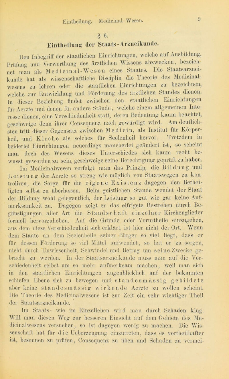 Eiüthcilung. Medicinal - W esen. § 6. Eintheilung cler Staats-Arzneikunde. Den Inbegriff der staatlichen Einrichtungen, welche auf Ausbildung, Prüfung und Verwerthung des ärztlichen Wissens abzwecken, bezeich- net man als Medicinal-Wesen eines Staates. Die Staatsarznci- kundc hat als wissenschaftliche Disciplin die Theorie des Medicinal- wesens zu lehren oder die staatlichen Einrichtungen zu bezeichnen, welche zur Entwicklung und Förderung des ärztlichen Standes dienen. In dieser Beziehung findet zwischen den staatlichen Einrichtungen für Aerzte und denen für andere Stände, welche einem allgemeinen Inte resse dienen, eine Verschiedenheit statt, deren Bedeutung kaum beachtet, geschweige denn ihrer Consequenz nach gewürdigt wild. Am deutlich- sten tritt dieser Gegensatz zwischen Me di ein, als Institut für Körper- heil, und Kirche als solches für Seelenheil hervor. Trotzdem in beiderlei Einrichtungen neuerdings mancherlei geändert ist, so scheint man doch des Wesens dieses Unterschiedes sich kaum recht be- wusst geworden zu sein, geschweige seine Berechtigung geprüft zu haben. Im Medicinal wesen verfolgt man das Prinzip, die Bildung und Leistung der Aerzte so streng wie möglich von Staatswegen zu kon- troliren, die Sorge für die eigene Existenz dagegen den Bethei- ligten selbst zu überlassen. Beim geistlichen Stande wendet der Staat der Bildung wohl gelegentlich, der Leistung so gut wie gar keine Auf- merksamkeit zu. Dagegen zeigt er das eifrigste Bestreben durch Be- günstigungen aller Art die Standschaft einzelner Kirchenglieder formell hervorzuheben. Auf die Gründe oder Vorurtheile einzugehen, aus dem diese Verschiedenheit sich erklärt, ist hier nicht der Ort. Wenn dem Staate an dem Seelen heile seiner Bürger so viel liegt, dass er für dessen Förderung so viel Mittel aufwendet, so hat er zu sorgen, nicht durch Unwissenheit, Schwindel und Betrug um seine Zwecke ge- bracht, zu werden. In der Staatsarzneikunde muss man auf die Ver- schiedenheit selbst um so mehr aufmerksam machen, weil man sich in den staatlichen Einrichtungen augenblicklich auf der bekannten schiefen Ebene sich zu bewegen und standesm ässig gebildete Aerzte zu wollen scheint, ein sehr wi ger Theil aber keine standesm ässig wirkende Die Theorie des Medicinalwesens ist zur der Staatsarzneikunde. Im Staats- wie im Einzelleben wird Will man diesen Weg zur besseren Einsicht auf dem Gebiete des Me- dieinalwcscns versuchen, so ist dagegen wenig zu machen. Die Wis- senschaft hat für die Ueberzeugung einzutreten, dass es vortheilhafter ist, besonnen zu prüfen, Consequenz zu üben und Schaden zu vermei- man durch Schaden klug.