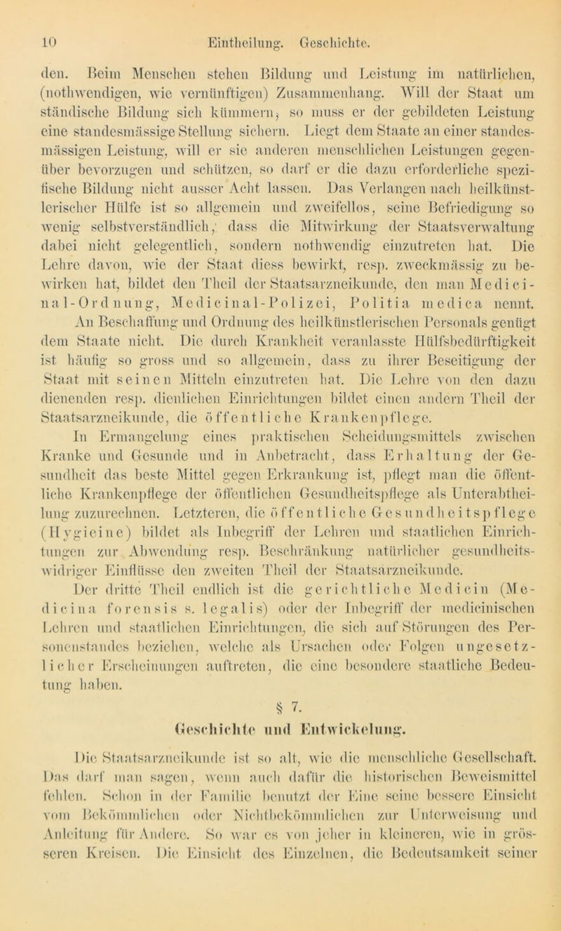 den. Beim Menschen stehen Bildung und Leistung im natürlichen, (nothwendigen, wie vernünftigen) Zusammenhang. Will der Staat um ständische Bildung sich kümmern,' so muss er der gebildeten Leistung eine standesmässige Stellung sichern. Liegt dem Staate an einer standcs- mässigen Leistung, will er sie anderen menschlichen Leistungen gegen- über bevorzugen und schützen, so darf er die dazu erforderliche spezi- fische Bildung nicht ausser Acht lassen. Das Verlangen nach heilkünst- lerischer Hülfe ist so allgemein und zweifellos, seine Befriedigung so wenig selbstverständlich,' dass die Mitwirkung der Staatsverwaltung dabei nicht gelegentlich, sondern nothwendig einzutreten hat. Die Lehre davon, wie der Staat diess bewirkt, resp. zweckmässig zu be- wirken hat, bildet den Theil der Staatsarzneikunde, den man Medici- n a 1 - 0 r d n u n g, M e d i c i n a 1 - P o 1 i z e i, P o 1 i t i a m e d i c a nennt. An Beschaffung und Ordnung des heilkünstlerischen Personals genügt dem Staate nicht. Die durch Krankheit veranlasste Hülfsbedürftigkeit ist häufig so gross und so allgemein, dass zu ihrer Beseitigung der Staat mit seinen Mitteln einzutreten hat. Die Lehre von den dazu dienenden resp. dienlichen Einrichtungen bildet einen andern Theil der Staatsarzneikunde, die öffentliche Krankenpflege. In Ermangelung eines praktischen Scheidungsmittels zwischen Kranke und Gesunde und in Anbetracht, dass Erhaltung der Ge- sundheit das beste Mittel gegen Erkrankung ist, pflegt man die öffent- liche Krankenpflege der öffentlichen Gesundheitspflege als Unterabthei- lung zuzurechnen. Letzteren, die öffen11 iche Gesundheitspflege (Hygieine) bildet als Inbegriff der Lehren und staatlichen Einrich- tungen zur Abwendung resp. Beschränkung natürlicher gesundheits- widriger Einflüsse den zweiten Theil der Staatsarzneikunde. Der dritte Theil endlich ist die gerichtliche Medicin (Me- dici na forensis s. legalis) oder der Inbegriff der medicinischen Lehren und staatlichen Einrichtungen, die sich auf Störungen des Per- sonenstandes beziehen, welche als Ursachen oder Folgen ungesetz- licher Erscheinungen auftreten, die eine besondere staatliche Bedeu- tung haben. o § 7. Geschichte und Entwickelung. Die Staatsarzneikunde ist so alt, wie die menschliche Gesellschaft. Das darf man sagen, wenn auch dafür die historischen Beweismittel fehlen. Schon in der Familie benutzt der Eine seine bessere Einsicht vom Bekömmlichen oder Nichtbekömmlichen zur Unterweisung und Anleitung für Andere. So war es von jeher in kleineren, wie in grös- seren Kreisen. Die Einsicht des Einzelnen, die Bedeutsamkeit seiner