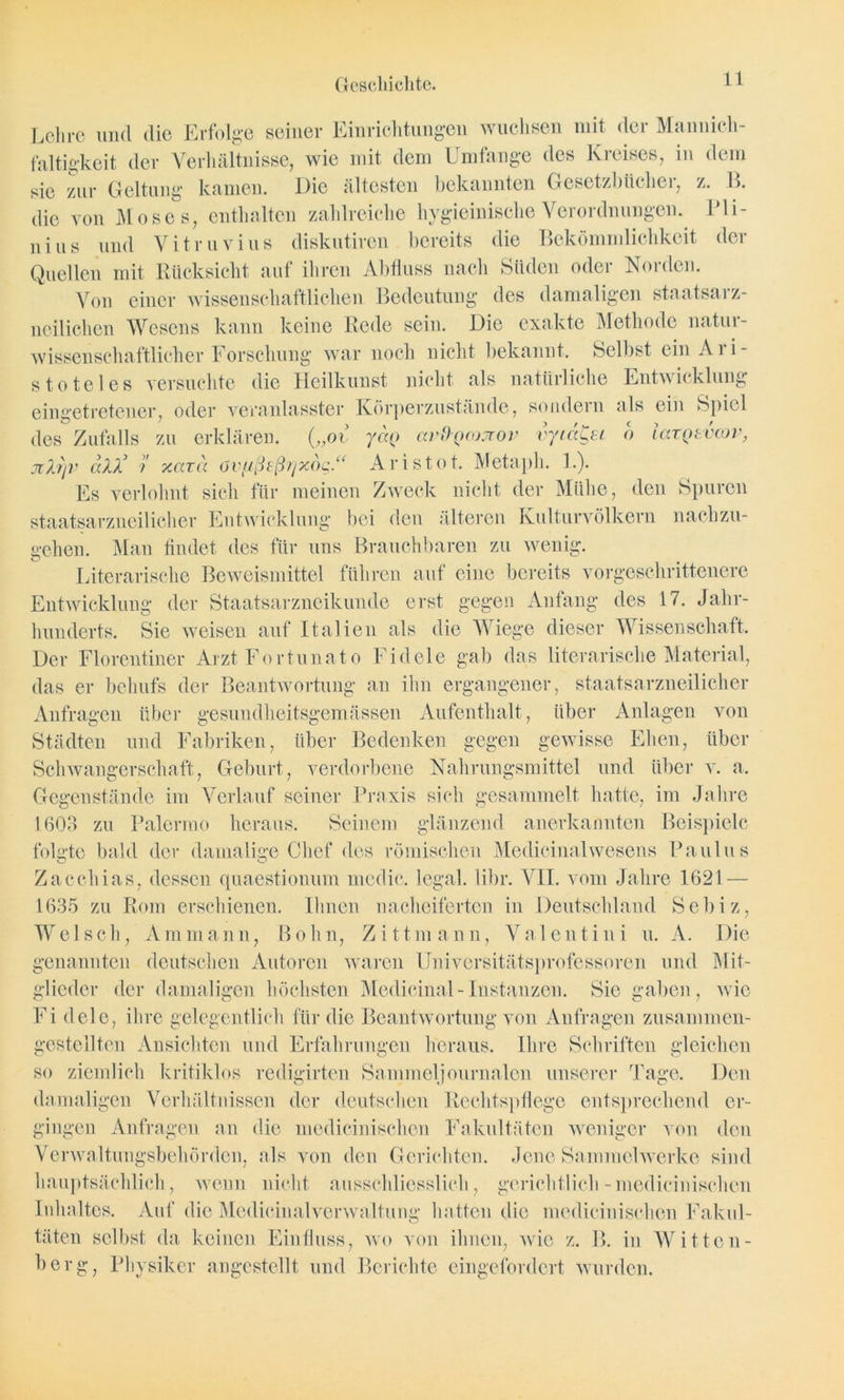 Lehre und die Erfolge seiner Einrichtungen wuchsen mit der Mannich- faltigkeit der Verhältnisse, wie mit dem Umfange des Kreises, in dem sie zur Geltung kamen. Die ältesten bekannten Gesetzbücher, z. 1>. die von Moses, enthalten zahlreiche hygieinische Verordnungen. Pli- n i u s und V i tr u v i u s diskutiren bereits die Bekömmlichkeit der Quellen mit Rücksicht auf ihren Abfluss nach Süden oder Norden. Von einer wissenschaftlichen Bedeutung des damaligen staatsarz- neilichen Wesens kann keine Rede sein. Die exakte Methode natur- wissenschaftlicher Forschung war noch nicht bekannt. Selbst ein Ari- stoteles versuchte die Heilkunst nicht als natürliche Entwicklung eingetretener, oder veranlasster Körperzustände, sondein als ein Spiel des Zufalls zu erklären. („ov /«(> avO-Qcojrov vyia^si o larQtvcov, jilfjv aU} 7 xcan övfißeß?]x6g.“ Aristot. Metaph. 1.). Es verlohnt sich für meinen Zweck nicht der Mühe, den Spuren staatsarzneilicher Entwicklung bei den älteren Kulturvölkern nachzu- gehen. Man findet des für uns Brauchbaren zu wenig. Literarische Beweismittel führen auf eine bereits vorgeschrittenere Entwicklung der Staatsarzneikunde erst gegen Anfang des 17. Jahr- hunderts. Sie weisen auf Italien als die Wiege dieser Wissenschaft. Der Florentiner Arzt Fortunato Fideie gab das literarische Material, das er behufs der Beantwortung an ihn ergangener, staatsarzneilicher Anfragen über gesundheitsgemässen Aufenthalt, über Anlagen von Städten und Fabriken, über Bedenken gegen gewisse Ehen, über Schwangerschaft, Geburt, verdorbene Nahrungsmittel und über v. a. Gegenstände im Verlauf seiner Praxis sich gesammelt hatte, im Jahre 1603 zu Palermo heraus. Seinem glänzend anerkannten Beispiele folgte bald der damalige Chef des römischen Medicinalwesens Paulus Zacchias, dessen quaestionum mcdic. legal, libr. VII. vom Jahre 1621 — 1635 zu Rom erschienen. Ihnen nacheiferten in Deutschland Scbiz, W e 1 s c h, A m m a n n, B o h n, Zit t m a n n, V a 1 e n t i n i u. A. I)ie genannten deutschen Autoren waren Universitätsprofessoren und Mit- glieder der damaligen höchsten Medicinal-Instanzen. Sic gaben, wie Fi dele, ihre gelegentlich für die Beantwortung von Anfragen zusammen- gestelltcn Ansichten und Erfahrungen heraus. Ihre Schriften gleichen so ziemlich kritiklos redigirten Sammeljournalen unserer Tage. Den damaligen Verhältnissen der deutschen Rechtspflege entsprechend er- gingen Anfragen an die medicinischcn Fakultäten weniger von den Verwaltungsbehörden, als von den Gerichten. Jene Sammelwerke sind hauptsächlich, wenn nicht ausschliesslich, gerichtlich-medicinischcn Inhaltes. Auf die Medicinalverwaltung hatten die medicinischcn Fakul- täten selbst da keinen Einfluss, wo von ihnen, wie z. B. in Witten- berg, Physiker angestellt und Berichte eingefordert wurden.