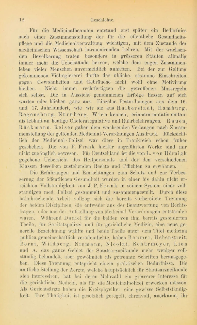 Für die Medicinalbeamten entstand erst später ein Bediirfniss nach einer Zusammenstellung- der für die öffentliche Gesundheits- pflege und die Medicinalverwaltung wichtigen, mit dem Zustande der medicinischen Wissenschaft harmonirenden Lehren. Mit der wachsen- den Bevölkerung traten besonders in grösseren Städten allmälig immer mehr die Uebelstände hervor, welche dem engen Zusammen- leben vieler Menschen unvermeidlich anhaften. Bei der zur Geltung gekommenen Vielregiererei durfte das übliche, stramme Einschreiten gegen Gewohnheiten und Gebräuche nicht wohl ohne Motivirung bleiben. Nicht immer rechtfertigten die getroffenen Massregeln sich selbst. Die in Aussicht genommenen Erfolge Hessen auf sich warten oder blieben ganz aus. Einzelne Pestordnungen aus dem 16. und 17. Jahrhundert, wie wir sie aus Halberstadt, Hamburg, Regensburg, Nürnberg, Wien kennen, erinnern mutatis mutan- dis lebhaft an heutige Choleraregulative und Ruhrbelehrungen. Rauen Rück mann, Reiser gaben dem wachsenden Verlangen nach Zusam- menstellung der geltenden Medicinal-Verordnungen Ausdruck. Rücksicht- lich der Medicinal - Polizei war dic-ss in Frankreich schon früher geschehen. Die von P. Frank hierfür angeführten Werke sind mir nicht zugänglich gewesen. Für Deutschland ist die von L. von Hörnigk gegebene Uebersicht des Heilpersonals und der den verschiedenen Klassen desselben zustehenden Rechte und Pflichten zu erwähnen. Die Erfahrungen und Einrichtungen zum Schutz und zur Verbes- serung der öffentlichen Gesundheit wurden in einer bis dahin nicht er- O reichten Vollständigkeit von J. P. Frank in seinem System einer voll- ständigen med. Polizei gesammelt und zusammengestellt. Durch diese bahnbrechende Arbeit vollzog sich die bereits vorbereitete Trennung der beiden Disciplinen, die entweder aus der Beantwortung von Rechts- fragen, oder aus der Aufstellung von Medicinal-Verordnungen entstanden waren. Während Daniel für die beiden von ihm bereits gesonderten Theilc, für Sanitätspolizei und für gerichtliche Medizin, eine neue ge- nerelle Bezeichnung wählte und beide Theilc unter dem Titel medicina publica gemeinschaftlich veröffentlichte, haben Baum er, Heben streit, Beruf, Wildberg, Niemann, Nicolai, Schürmeyer, Lion und A. das ganze Gebiet der Staatsarzneikunde mehr weniger voll- ständig behandelt, aber gewöhnlich als getrennte Schriften herausgege- ben. Diese Trennung entspricht einem praktischen Bedürfnisse. Die amtliche Stellung der Aerzte, welche hauptsächlich für Staatsarzneikunde sich intercssiren, hat bei deren Mehrzahl ein grösseres Interesse für die gerichtliche Mcdicin, als für die Medicinalpolizei erwecken müssen. Als Gerichtsärzte haben die Kreisphysiker eine gewisse Selbstständig- keit, Ihre Thätigkeit ist gesetzlich geregelt, ehrenvoll, anerkannt, ihr
