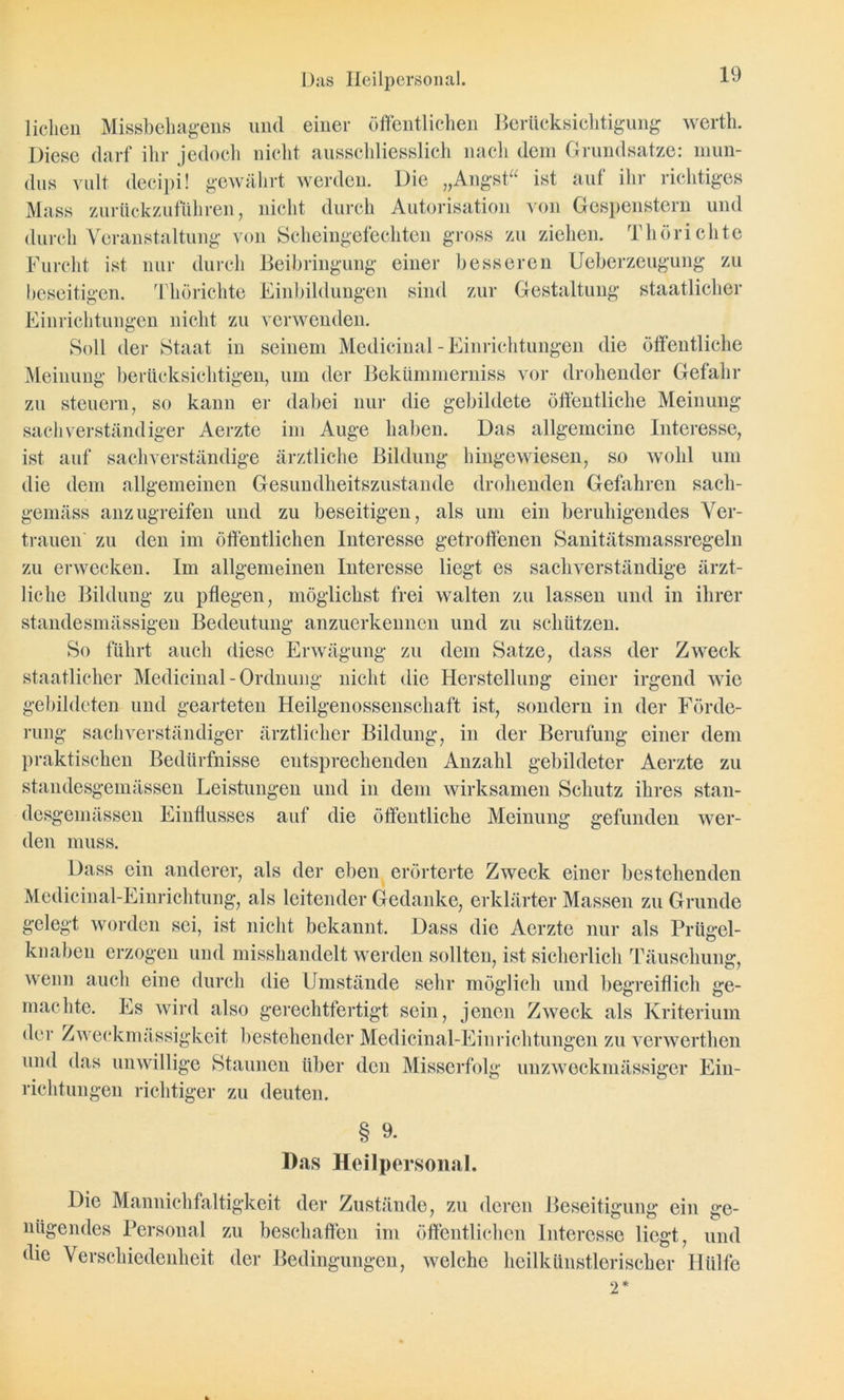 Das Ileilpersonal. liehen Missbehagens und einer öffentlichen Berücksichtigung wertli. Diese darf ihr jedoch nicht ausschliesslich nach dem Grundsätze: rnun- dus yult decipi! gewährt werden. Die „Angst“ ist auf ihr richtiges Muss zurückzuführen, nicht durch Autorisation von Gespenstern und durch Veranstaltung von Scheingefechten gross zu ziehen. Thörieilte Furcht ist nur durch Beibringung einer besseren Ueberzeugung zu beseitigen. Thörichte Einbildungen sind zur Gestaltung staatlicher Einrichtungen nicht zu verwenden. Soll der Staat in seinem Medicinal - Einrichtungen die öffentliche Meinung berücksichtigen, um der Bekümmerniss vor drohender Gefahr zu steuern, so kann er dabei nur die gebildete öffentliche Meinung sachverständiger Aerzte im Auge haben. Das allgemeine Interesse, ist auf sachverständige ärztliche Bildung hingewiesen, so wohl um die dem allgemeinen Gesundheitszustände drohenden Gefahren sach- gemäss anzugreifen und zu beseitigen, als um ein beruhigendes Ver- trauen zu den im öffentlichen Interesse getroffenen Sanitätsmassregeln zu erwecken. Im allgemeinen Interesse liegt es sachverständige ärzt- liche Bildung zu pflegen, möglichst frei walten zu lassen und in ihrer ständesmässigen Bedeutung anzuerkennen und zu schützen. So führt auch diese Erwägung zu dem Satze, dass der Zweck staatlicher Medicinal - Ordnung nicht die Herstellung einer irgend wie gebildeten und gearteten Heilgenossenschaft ist, sondern in der Förde- rung sachverständiger ärztlicher Bildung, in der Berufung einer dem praktischen Bedürfnisse entsprechenden Anzahl gebildeter Aerzte zu standesgemässen Leistungen und in dem wirksamen Schutz ihres stan- desgemässen Einflusses auf die öffentliche Meinung gefunden wer- den muss. Dass ein anderer, als der eben erörterte Zweck einer bestehenden Medicinal-Einrichtung, als leitender Gedanke, erklärter Massen zu Grunde gelegt worden sei, ist nicht bekannt. Dass die Aerzte nur als Prügel- knaben erzogen und misshandelt werden sollten, ist sicherlich Täuschung, wenn auch eine durch die Umstände sehr möglich und begreiflich ge- machte. Es wird also gerechtfertigt sein, jenen Zweck als Kriterium der Zweckmässigkeit bestehender Medicinal-Einrichtungen zu verwerthen und das unwillige Staunen über den Misserfolg unzweckmässiger Ein- richtungen richtiger zu deuten. § 9. Das Heilpersonal. Die Mannichfaltigkeit der Zustände, zu deren Beseitigung ein ge- nügendes Personal zu beschaffen im öffentlichen Interesse liegt, und die Verschiedenheit der Bedingungen, welche heilkünstlerischer Hülfe 2*
