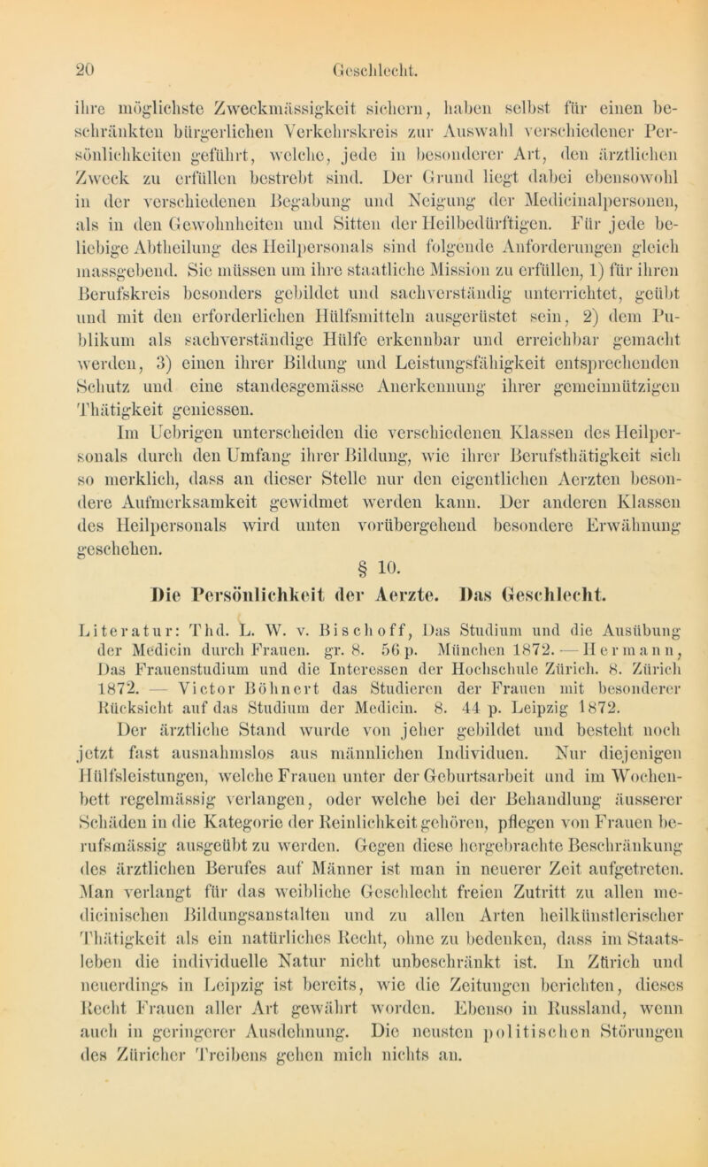 ihre möglichste Zweckmässigkeit sichern, haben selbst für einen be- schränkten bürgerlichen Verkehrskreis zur Auswahl verschiedener Per- sönlichkeiten geführt, welche, jede in besonderer Art, den ärztlichen Zweck zu erfüllen bestrebt sind. Der Grund liegt dabei ebensowohl in der verschiedenen Begabung und Neigung der Medicinalpersonen, als in den Gewohnheiten und Sitten der Heil bedürftigen. Für jede be- liebige Abtheilung des Heilpersonals sind folgende Anforderungen gleich massgebend. Sie müssen um ihre staatliche Mission zu erfüllen, 1) für ihren Berufskreis besonders gebildet und sachverständig unterrichtet, geübt und mit den erforderlichen Hitlfsmitteln ausgerüstet sein, 2) dem Pu- blikum als sachverständige Hülfe erkennbar und erreichbar gemacht werden, 3) einen ihrer Bildung und Leistungsfähigkeit entsprechenden Schutz und eine standesgemäße Anerkennung ihrer gemeinnützigen Tliätigkeit gemessen. Im Uebrigen unterscheiden die verschiedenen Klassen des Heilper- sonals durch den Umfang ihrer Bildung, wie ihrer Berufstliätigkeit sich so merklich, dass an dieser Stelle nur den eigentlichen Aerzten beson- dere Aufmerksamkeit gewidmet werden kann. Der anderen Klassen des Heilpersonals wird unten vorübergehend besondere Erwähnung geschehen. § 10. Die Persönlichkeit der Aerzte. Das Geschlecht. Literatur: Thd. L. W. v. Bi sch off, Das Studium und die Ausübung der Medicin durch Frauen, gr. 8. 56p. München 1872. — Hermann, Das Frauenstudium und die Interessen der Hochschule Zürich. 8. Zürich 1872. — Victor Bohnert das Studieren der Frauen mit besonderer Rücksicht auf das Studium der Medicin. 8. 44 p. Leipzig 1872. Der ärztliche Stand wurde von jeher gebildet und besteht noch jetzt fast ausnahmslos aus männlichen Individuen. Nur diejenigen Hilfsleistungen, welche Frauen unter der Geburtsarbeit und im Wochen- bett regelmässig verlangen, oder welche bei der Behandlung äusserer Schäden in die Kategorie der Reinlichkeit gehören, pflegen von Frauen be- rufsmässig ausgeübt zu werden. Gegen diese hergebrachte Beschränkung des ärztlichen Berufes auf Männer ist man in neuerer Zeit aufgetreten. Man verlangt für das weibliche Geschlecht freien Zutritt zu allen me- dicinischen Bildungsanstalten und zu allen Arten heilkünstlerischer Tliätigkeit als ein natürliches Recht, ohne zu bedenken, dass im Staats- leben die individuelle Natur nicht unbeschränkt ist. In Zürich und neuerdings in Leipzig ist bereits, wie die Zeitungen berichten, dieses Recht Frauen aller Art gewährt worden. Ebenso in Russland, wenn auch in geringerer Ausdehnung. Die neusten politischen Störungen des Züricher Treibens gehen mich nichts an.