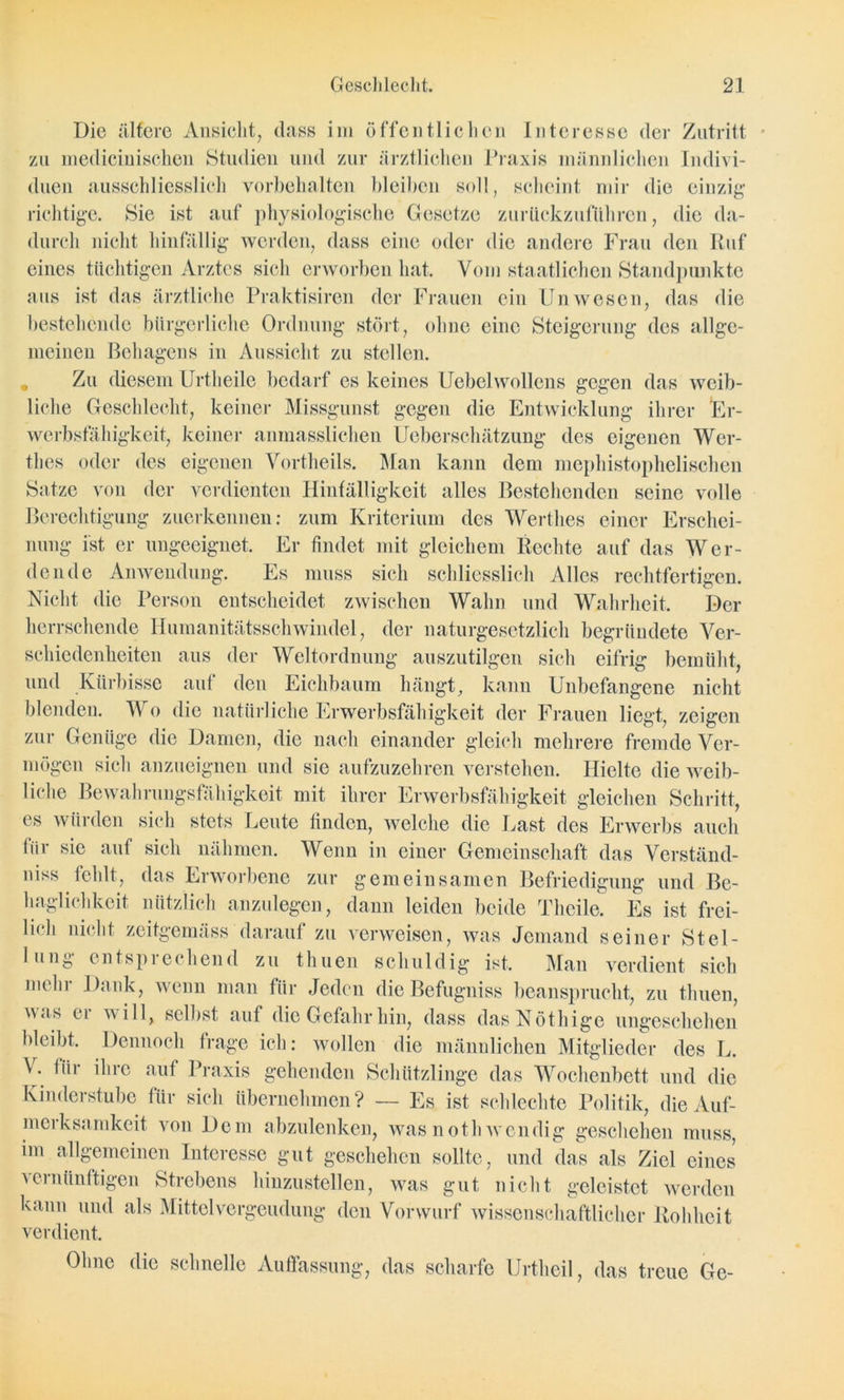 Die ältere Ansicht, dass im öffentlichen Interesse der Zutritt zu medicinischen Studien und zur ärztlichen Praxis männlichen Indivi- duen ausschliesslich Vorbehalten bleiben soll, scheint mir die einzig richtige. Sie ist auf physiologische Gesetze zurückzuführen, die da- durch nicht hinfällig werden, dass eine oder die andere Frau den Ruf eines tüchtigen Arztes sich erworben hat. Vom staatlichen Standpunkte aus ist das ärztliche Praktisiren der Frauen ein Unwesen, das die bestehende bürgerliche Ordnung stört, ohne eine Steigerung des allge- meinen Behagens in Aussicht zu stellen. Zu diesem Urtheile bedarf es keines Uebelwollens gegen das weib- liche Geschlecht, keiner Missgunst gegen die Entwicklung ihrer Er- werbsfähigkeit, keiner anmasslichen Ueberschätzung des eigenen Wer- thes oder des eigenen Vortheils. Man kann dem mephistophelischen Satze von der verdienten Hinfälligkeit alles Bestehenden seine volle Berechtigung zuerkennen: zum Kriterium des Werthes einer Erschei- nung ist er ungeeignet. Er findet mit gleichem Rechte auf das Wer- dende Anwendung. Es muss sich schliesslich Alles rechtfertigen. Nicht die Person entscheidet zwischen Wahn und Wahrheit. Der herrschende Humanitätsschwindel, der naturgesetzlich begründete Ver- schiedenheiten aus der Weltordnung auszutilgen sich eifrig bemüht, und Kürbisse auf den Eichbaum hängt, kann Unbefangene nicht blenden. IV o die natürliche Erwerbsfähigkeit der Frauen liegt., zeigen zur Genüge die Damen, die nach einander gleich mehrere fremde Ver- mögen sich anzueignen und sie aufzuzehren verstehen. Hielte die weib- liche Bewahrungsfähigkeit mit ihrer Erwerbsfähigkeit gleichen Schritt, es würden sich stets Leute finden, welche die Last des Erwerbs auch für sie auf sich nähmen. Wenn in einer Gemeinschaft das Verständ- niss fehlt, das Erworbene zur gemeinsamen Befriedigung und Be- haglichkeit nützlich anzulegen, dann leiden beide Tlieile. Es ist frei- lich nicht zeitgemäss darauf zu verweisen, was Jemand seiner Stel- lung entsprechend zu thuen schuldig ist. Man verdient sich mehr Dank, wenn man für Jeden die Befugniss beansprucht, zu thuen, av.is ei will, selbst auf die Gefahr hin, dass dasNöthige ungeschehen bleibt. Dennoch frage ich: wollen die männlichen Mitglieder des L. I . für ihre auf Praxis gehenden Schützlinge das Wochenbett und die Kinderstube für sich übernehmen? — Es ist schlechte Politik, die Auf- merksamkeit von Dem abzulenken, wasnothwendig geschehen muss, im allgemeinen Interesse gut geschehen sollte, und das als Ziel eines vernünftigen Strebens hinzustellen, was gut nicht geleistet werden kann und als Mittel Vergeudung den Vorwurf wissenschaftlicher Rohheit verdient. Ohne die schnelle Auffassung, das scharfe Urtlieil, das treue Ge-