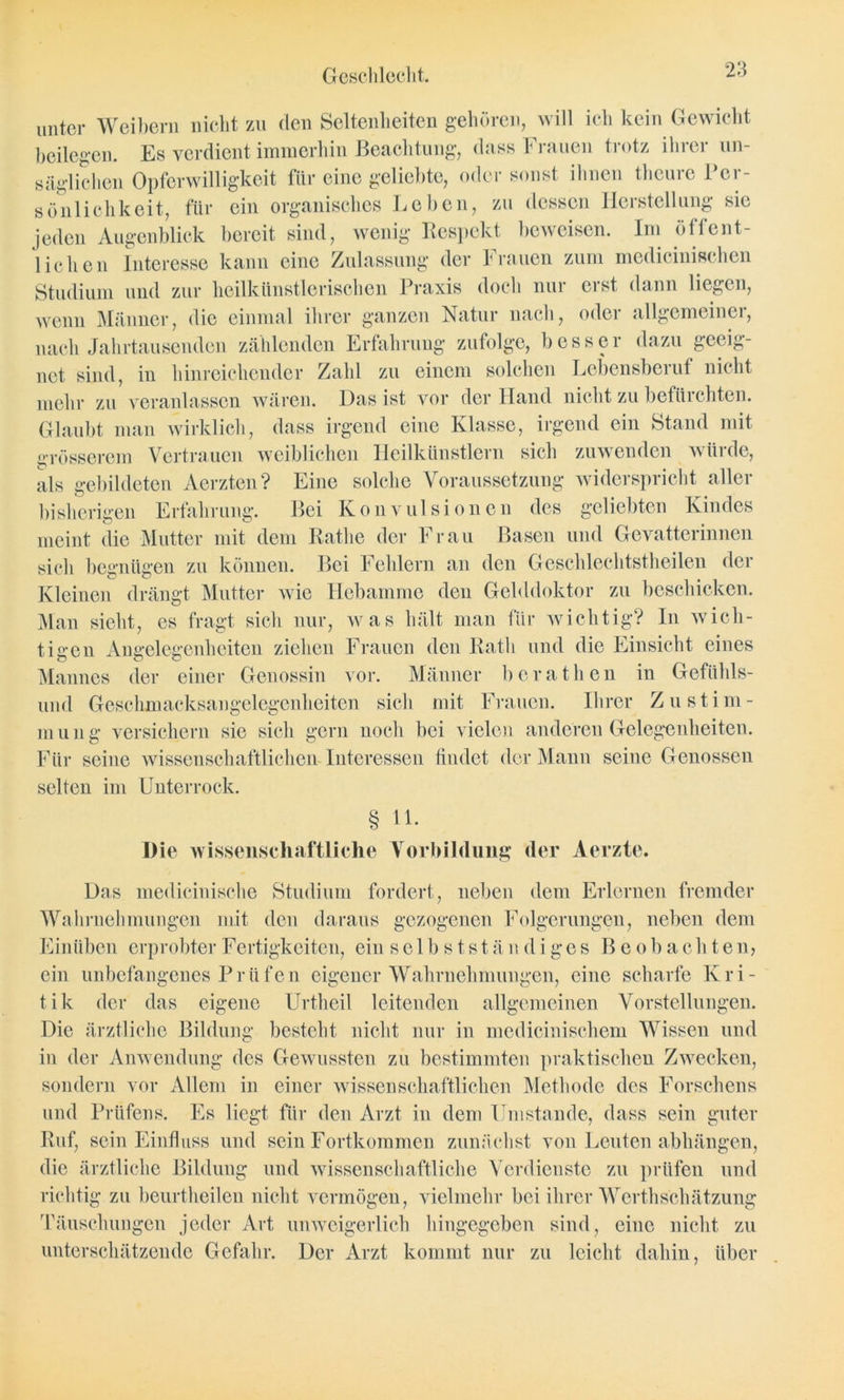 unter Weibern nicht zu den Seltenheiten gehören, will ich kein Gewicht beilegen. Es verdient immerhin Beachtung, dass Frauen trotz ihrer un- säglichen Opferwilligkeit für eine geliebte, oder sonst ihnen tlicure Per- sönlichkeit, für ein organisches Leben, zu dessen Herstellung sic jeden Augenblick bereit sind, wenig Respekt beweisen. Im öffent- lichen Interesse kann eine Zulassung der Frauen zum medicinischen Studium und zur heilkünstlerischen Praxis doch nur erst dann liegen, wenn Männer, die einmal ihrer ganzen Natur nach, oder allgemeiner, nach Jahrtausenden zählenden Erfahrung zufolge, besser dazu geeig- net sind, in hinreichender Zahl zu einem solchen Lebensberuf nicht mehr zu veranlassen wären. Das ist vor der Hand nicht zu befürchten. Glaubt man wirklich, dass irgend eine Klasse, irgend ein Stand mit grösserem Vertrauen weiblichen Heilkünstlern sich zuwenden würde, als gebildeten Aerzten? Eine solche Voraussetzung widerspricht aller bisherigen Erfahrung. Bei Konvulsionen des geliebten Kindes meint die Mutter mit dem Ratlie der Frau Basen und Gevatterinnen sich begnügen zu können. Bei Fehlern an den Geschlechtstheilen der Kleinen drängt Mutter wie Hebamme den Gelddoktor zu beschicken. Man sieht, es fragt sich nur, was hält man für wichtig? ln wich- tigen Angelegenheiten ziehen Frauen den Rath und die Einsicht eines Mannes der einer Genossin vor. Männer b e r a t h e n in Gefühls- und Geschmacksangelegenheiten sich mit Frauen. Ihrer Zustim- mung versichern sie sich gern noch bei vielen anderen Gelegenheiten. Für seine wissenschaftlichen Interessen findet der Mann seine Genossen selten im Unterrock. § 11. Die wissenschaftliche Vorbildung der Aerzte. Das medicinische Studium fordert, neben dem Erlernen fremder Wahrnehmungen mit den daraus gezogenen Folgerungen, neben dem Einüben erprobter Fertigkeiten, ein selbstständiges Beobachten, ein unbefangenes Prüfen eigener Wahrnehmungen, eine scharfe Kri- tik der das eigene Urtheil leitenden allgemeinen Vorstellungen. Die ärztliche Bildung besteht nicht nur in medicinischem Wissen und in der Anwendung des Gewussten zu bestimmten praktischen Zwecken, sondern vor Allem in einer wissenschaftlichen Methode des Forschens und Prüfens. Es liegt für den Arzt in dem Umstande, dass sein guter Ruf, sein Einfluss und sein Fortkommen zunächst von Leuten abhängen, die ärztliche Bildung und wissenschaftliche Verdienste zu prüfen und richtig zu beurtheilen nicht vermögen, vielmehr bei ihrer Werthschätzung Täuschungen jeder Art unweigerlich hingegeben sind, eine nicht zu unterschätzende Gefahr. Der Arzt kommt nur zu leicht dahin, über