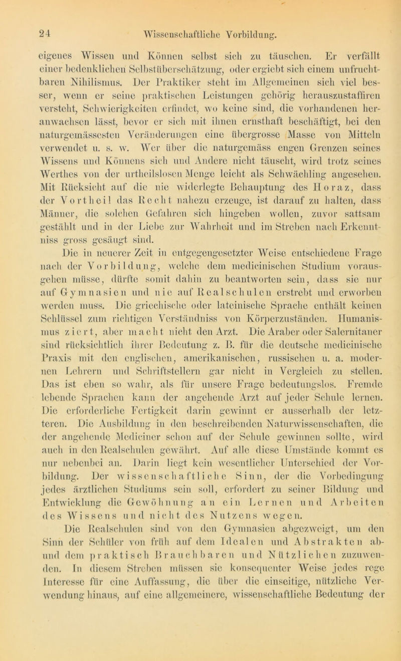 Wissenschaftliche Vorbildung. eigenes Wissen und Können selbst sich zu täuschen. Er ver einer bedenklichen Selbstüberschätzung, oder ergiebt sich einem unfrucht- baren Nihilismus. Der Praktiker steht im Allgemeinen sich viel bes- ser, wenn er seine praktischen Leistungen gehörig herauszustaffiren versteht, Schwierigkeiten erfindet, wo keine sind, die vorhandenen her- anwachsen lässt, bevor er sich mit ihnen ernsthaft beschäftigt, bei den naturgemässesten Veränderungen eine übergrosse Masse von Mitteln verwendet u. s. w. Wer über die naturgemäss engen Grenzen seines Wissens und Könnens sich und Andere nicht täuscht, wird trotz seines Werthes von der urtheilslosen Menge leicht als Schwächling angesehen. Mit Rücksicht auf die nie widerlegte Behauptung des Horaz, dass der Vorth eil das Recht nahezu erzeuge, ist darauf zu halten, dass Männer, die solchen Gefahren sich hingeben wollen, zuvor sattsam gestählt und in der Liebe zur Wahrheit und im Streben nach Erkennt- niss gross gesäugt sind. Die in neuerer Zeit in entgegengesetzter Weise entschiedene Frage nach der Vorbildung, welche dem medicinischen Studium voraus- gehen müsse, dürfte somit dahin zu beantworten sein, dass sie nur auf Gymnasien und nie auf Realschulen erstrebt und erworben werden muss. Die griechische oder lateinische Sprache enthält keinen Schlüssel zum richtigen Verständniss von Körperzuständen. Humanis- mus ziert, aber macht nicht den Arzt. Die Araber oder Salernitaner sind rilcksichtlich ihrer Bedeutung z. B. für die deutsche medicinische Praxis mit den englischen, amerikanischen, russischen u. a. moder- nen Lehrern und Schriftstellern gar nicht in Vergleich zu stellen. Das ist eben so wahr, als für unsere Frage bedeutungslos. Fremde lebende Sprachen kann der angehende Arzt auf jeder Schule lernen. Die erforderliche Fertigkeit darin gewinnt er ausserhalb der letz- teren. Die Ausbildung in den beschreibenden Naturwissenschaften, die der angehende Mediciner schon auf der Schule gewinnen sollte, wird auch in den Realschulen gewährt. Auf alle diese Umstände kommt es nur nebenbei an. Darin liegt kein wesentlicher Unterschied der Vor- bildung. Der wissenschaftliche Sinn, der die Vorbedingung jedes ärztlichen Studiums sein soll, erfordert zu seiner Bildung und Entwicklung die Gewöhnung an ein Lernen und Arbeiten des Wissens und nicht des Nutzens wegen. Die Realschulen sind von den Gymnasien abgezweigt, um den Sinn der Schüler von früh auf dem Idealen und Abstrakten ab- und dem praktisch Brauchbaren und Nützlichen zuzuwen- den. In diesem Streben müssen sie konsequenter Weise jedes rege Interesse für eine Auffassung, die über die einseitige, nützliche Ver- wendung hinaus, auf eine allgemeinere, wissenschaftliche Bedeutung der