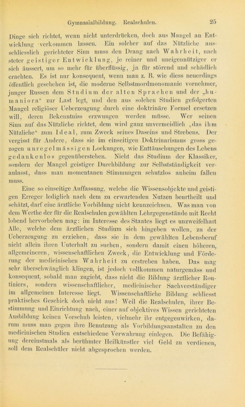 Gymnasialbildiuig. Realschulen. Dinge sieh richtet, wenn nicht unterdrücken, doch aus Mangel an Ent- wicklung- verkommen lassen. Ein solcher auf das Nützliche aus- schliesslich gerichteter Sinn muss den Drang* nach Wahrheit, nach steter geistiger Entwicklung, je reiner und uneigennütziger er sich äussert, um so mehr für überflüssig, ja für störend und schädlich erachten. Es ist nur konsequent, wenn man z. ß. wie diess neuerdings öffentlich geschehen ist, die moderne Selbstmordmonomanie vornehmer, junger Russen dem S t u d i u m der a 1 ten Spr a c hen und der „h u - maniora“ zur Last legt, und den aus solchen Studien gefolgerten Mangel religiöser Ueberzeugung durch eine doktrinäre Formel ersetzen will, deren ßekenntniss erzwungen werden müsse. Wer seinen Sinn auf das Nützliche richtet, dem wird ganz unvermeidlich „das ihm Nützliche“ zum Ideal, zum Zweck seines Daseins und Strebens. Der vergisst für Andere, dass sic im einseitigen Doktrinarismus gross gc- b' zogen u n r e g e 1 m ä s s i g e n Lockungen, wie Enttäuschungen des Lebens gedankenlos gegenüberstehen. Nicht das Studium der Klassiker, sondern der Mangel geistiger Durchbildung zur Selbstständigkeit ver- anlasst, dass man momentanen Stimmungen schutzlos anheim fallen muss. Eine so einseitige Auffassung, welche die Wissensobjekte und geisti- gen Erreger lediglich nach dem zu erwartenden Nutzen beurtheilt und schätzt, darf eine ärztliche Vorbildung nicht kennzeichnen. Was man von dem Wertlie der für die Realschulen gewählten Lehrgegenstände mit Recht lobend hervor heben mag: im Interesse des Staates liegt es unzweifelhait Alle, welche dem ärztlichen Studium sich hingeben wollen, zu der Ueberzeugung zu erziehen, dass sie in dem gewählten Lebensberuf nicht allein ihren Unterhalt zu suchen, sondern damit einen höheren, allgemeineren, wissenschaftlichen Zweck, die Entwicklung und Förde- rung der medicinischen Wahrheit zu erstreben haben. Das mag sehr überschwänglich klingen, ist jedoch vollkommen naturgemäss und konsequent, sobald man zugiebt, dass nicht die Bildung ärztlicher Rou- tiniers, sondern wissenschaftlicher, medicinischer Sachverständiger im allgemeinen Interesse liegt. Wissenschaftliche Bildung schliesst praktisches Geschick doch nicht aus! Weil die Realschulen, ihrer Be- stimmung und Einrichtung nach, einer auf objektives Wissen gerichteten Ausbildung keinen Vorschub leisten, vielmehr ihr entgegenwirken, da- rum muss man gegen ihre Benutzung als Vorbildungsanstalten zu den medicinischen Studien entschiedene Verwahrung einlegen. Die Befähig- ung dereinstmals als berühmter Heilkünstler viel Geld zu verdienen, soll dem Realschüler nicht abgesprochen werden.