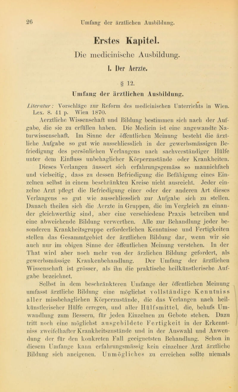 Umfang der ärztlichen Ausbildung. Erstes Kapitel. Die medicinische Ausbildung. I. Der Aerzte. § 12. Umfang der ärztlichen Ausbildung. Literatur: Vorschläge zur Reform des medicinisclien Unterrichts in Wien. Lex. 8. 41 p. Wien 1870. Aerztlichc Wissenschaft und Bildung bestimmen sich nach der Auf- gabe, die sie zu erfüllen haben. Die Medicin ist eine angewandte Na- turwissenschaft. Im Sinne der öffentlichen Meinung besteht die ärzt- liche Aufgabe so gut wie ausschliesslich in der gewerbsmässigen Be- friedigung des persönlichen Verlangens nach sachverständiger Hülfe unter dem Einfluss unbehaglicher Körperzustände oder Krankheiten. Dieses Verlangen äussert sich erfahrungsgemäss so mannichfach und vielseitig, dass zu dessen Befriedigung die Befähigung eines Ein- zelnen selbst in einem beschränkten Kreise nicht ausreicht. Jeder ein- zelne Arzt pflegt die Befriedigung einer oder der anderen Art dieses Verlangens so gut wie ausschliesslich zur Aufgabe sich zu stellen. Danach theilen sich die Aerzte in Gruppen, die im Vergleich zu einan- der gleichwcrthig sind, aber eine verschiedene Praxis betreiben und eine abweichende Bildung verwcrthen. Alle zur Behandlung jeder be- sonderen Krankheitsgruppe erforderlichen Kenntnisse und Fertigkeiten stellen das Gesammtgebiet der ärztlichen Bildung dar, wenn wir sie auch nur im obigen Sinne der öffentlichen Meinung verstehen. In der That wird aber noch mehr von der ärzlichen Bildung gefordert, als gewerbsmässige Krankenbehandlung. Der Umfang der ärztlichen Wissenschaft ist grösser, als ihn die praktische heilkünstlerische Auf- gabe bezeichnet. Selbst in dem beschränkteren Umfange der öffentlichen Meinung umfasst ärztliche Bildung eine möglichst vollständige Kenntniss aller missbehaglichen Körperzustände, die das Verlangen nach heil- künstlerischer Hülfe erregen, und aller Hiilfsmittel, die, behufs Um- wandlung zum Bessern, für jeden Einzelnen zu Gebote stehen. Dazu tritt noch eine möglichst ausgebildete Fertigkeit in der Erkennt- nis» zweifelhafter Krankheitszustände und in der Auswahl und Anwen- dung der für den konkreten Fall geeignetsten Behandlung. Schon in diesem Umfange kann erfahrungsmässig kein einzelner Arzt ärztliche Bildung sich aneigenen. Unmögliches zu erreichen sollte niemals