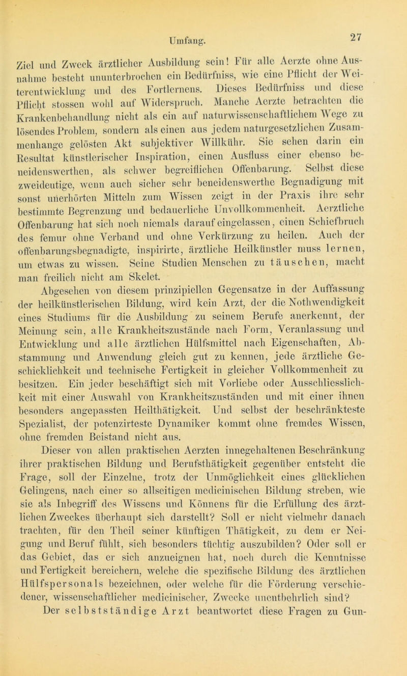 Ziel und Zweck ärztlicher Ausbildung sein! Für alle Aerzte ohne Aus- nahme besteht ununterbrochen ein Bedürfnis*, wie eine Pflicht der Wei- terentwicklung- und des Fortlernens. Dieses Bedürfniss und diese Pflicht stossen wohl auf Widerspruch. Manche Aerzte betrachten die Krankenbehandlung nicht als ein auf naturwissenschaftlichem Wege zu lösendes Problem, sondern alseinen aus jedem naturgesetzlichen Zusam- menhänge gelösten Akt subjektiver Willkühr. Sie sehen darin ein Resultat künstlerischer Inspiration, einen Ausfluss einer ebenso be- neidenswerthen, als schwer begreiflichen Offenbarung. Selbst diese zweideutige, wenn auch sicher sehr beneidenswerte Begnadigung mit sonst unerhörten Mitteln zum Wissen zeigt in der Praxis ihre sehr bestimmte Begrenzung und bedauerliche Unvollkommenheit. Aerztliche Offenbarung hat sich noch niemals daraufeingelassen, einen Schiefbruch des fernur ohne Verband und ohne Verkürzung zu heilen. Auch der offenbarungsbegnadigte, inspirirte, ärztliche Heilkünstler muss lernen, um etwas zu wissen. Seine Studien Menschen zu täuschen, macht man freilich nicht am Skelet. Abgesehen von diesem prinzipiellen Gegensätze in der Auffassung der heilkünstlerischen Bildung, wird kein Arzt, der die Notwendigkeit eines Studiums für die Ausbildung zu seinem Berufe anerkennt, der Meinung sein, alle Krankheitszustände nach Form, Veranlassung und Entwicklung und alle ärztlichen Hülfsmittel nach Eigenschaften, Ab- stammung und Anwendung gleich gut zu kennen, jede ärztliche Ge- schicklichkeit und technische Fertigkeit in gleicher Vollkommenheit zu besitzen. Ein jeder beschäftigt sich mit Vorliebe oder Ausschliesslich- keit mit einer Auswahl von Krankheitszuständen und mit einer ihnen besonders angepassten Healthätigkeit. Und selbst der beschränkteste Spezialist, der potenzirteste Dynamiker kommt ohne fremdes Wissen, ohne fremden Beistand nicht aus. Dieser von allen praktischen Aerzten innegehaltenen Beschränkung ihrer praktischen Bildung und Berufstätigkeit gegenüber entsteht die Frage, soll der Einzelne, trotz der Unmöglichkeit eines glücklichen Gelingens, nach einer so allseitigen medicinischen Bildung streben, wie sie als Inbegriff des Wissens und Könnens für die Erfüllung des ärzt- lichen Zweckes überhaupt sich darstellt? Soll er nicht vielmehr danach trachten, für den Theil seiner künftigen Thätigkeit, zu dem er Nei- gung und Beruf fühlt, sich besonders tüchtig auszubilden? Oder soll er das Gebiet, das er sich anzueignen hat, noch durch die Kenntnisse und Fertigkeit bereichern, welche die spezifische Bildung des ärztlichen Hülfspersonals bezeichnen, oder welche für die Förderung verschie- dener, wissenschaftlicher medicinischer, Zwecke unentbehrlich sind? Der selbstständige Arzt beantwortet diese Fragen zu Gun-
